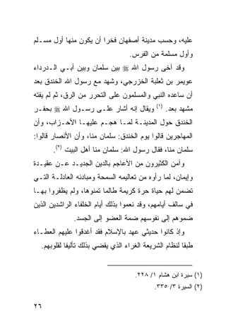 ‫ﻋﻠﻴﻪ، ﻭﺤﺴﺏ ﻤﺩﻴﻨﺔ ﺃﺼﻔﻬﺎﻥ ﻓﺨ ‪‬ﺍ ﺃﻥ ﻴﻜﻭﻥ ﻤﻨﻬﺎ ﺃﻭل ﻤﺴـﻠﻡ‬
                        ‫ﺭ‬
                                   ‫ﻭﺃﻭل ﻤﺴﻠﻤﺔ ﻤﻥ ﺍﻟﻔﺭﺱ.‬
‫ﻭﻗﺩ ﺁﺨﻰ ﺭﺴﻭل ﺍﷲ ‪ ‬ﺒﻴﻥ ﺴﻠﻤﺎﻥ ﻭﺒﻴﻥ ﺃﺒـﻲ ﺍﻟـﺩﺭﺩﺍﺀ‬
‫ﻋﻭﻴﻤﺭ ﺒﻥ ﺜﻌﻠﺒﺔ ﺍﻟﺨﺯﺭﺠﻲ، ﻭﺸﻬﺩ ﻤﻊ ﺭﺴﻭل ﺍﷲ ﺍﻟﺨﻨﺩﻕ ﺒﻌﺩ‬
‫ﺃﻥ ﺴﺎﻋﺩﻩ ﺍﻟﻨﺒﻲ ﻭﺍﻟﻤﺴﻠﻤﻭﻥ ﻋﻠﻰ ﺍﻟﺘﺤﺭﺭ ﻤﻥ ﺍﻟﺭﻕ، ﺜﻡ ﻟﻡ ﻴﻔﺘﻪ‬
                                              ‫)١(‬
‫ﻭﻴﻘﺎل ﺇﻨﻪ ﺃﺸﺎﺭ ﻋﻠـﻰ ﺭﺴـﻭل ﺍﷲ ‪ ‬ﺒﺤﻔـﺭ‬                ‫ﻤﺸﻬﺩ ﺒﻌﺩ.‬
‫ﺍﻟﺨﻨﺩﻕ ﺤﻭل ﺍﻟﻤﺩﻴﻨـﺔ ﻟﻤـﺎ ﻫﺠـﻡ ﻋﻠﻴﻬـﺎ ﺍﻷﺤـﺯﺍﺏ، ﻭﺃﻥ‬
‫ﺍﻟﻤﻬﺎﺠﺭﻴﻥ ﻗﺎﻟﻭﺍ ﻴﻭﻡ ﺍﻟﺨﻨﺩﻕ: ﺴﻠﻤﺎﻥ ﻤﻨﺎ، ﻭﺃﻥ ﺍﻷﻨﺼﺎﺭ ﻗﺎﻟﻭﺍ:‬
       ‫ﺴﻠﻤﺎﻥ ﻤﻨﺎ، ﻓﻘﺎل ﺭﺴﻭل ﺍﷲ: ﺴﻠﻤﺎﻥ ﻤﻨﺎ ﺃﻫل ﺍﻟﺒﻴﺕ )٢(.‬
‫ﻭﺁﻤﻥ ﺍﻟﻜﺜﻴﺭﻭﻥ ﻤﻥ ﺍﻷﻋﺎﺠﻡ ﺒﺎﻟﺩﻴﻥ ﺍﻟﺠﺩﻴـﺩ ﻋـﻥ ﻋﻘﻴـﺩﺓ‬
‫ﻭﺇﻴﻤﺎﻥ، ﻟﻤﺎ ﺭﺃﻭﻩ ﻤﻥ ﺘﻌﺎﻟﻴﻤﻪ ﺍﻟﺴﻤﺤﺔ ﻭﻤﺒﺎﺩﺌﻪ ﺍﻟﻌﺎﺩﻟـﺔ ﺍﻟﺘـﻲ‬
‫ﺘﻀﻤﻥ ﻟﻬﻡ ﺤﻴﺎﺓ ﺤﺭﺓ ﻜﺭﻴﻤﺔ ﻁﺎﻟﻤﺎ ﺘﻤﻨﻭﻫﺎ، ﻭﻟﻡ ﻴﻅﻔﺭﻭﺍ ﺒﻬـﺎ‬
‫ﻓﻲ ﺴﺎﻟﻑ ﺃﻴﺎﻤﻬﻡ، ﻭﻗﺩ ﻨﻌﻤﻭﺍ ﺒﺫﻟﻙ ﺃﻴﺎﻡ ﺍﻟﺨﻠﻔﺎﺀ ﺍﻟﺭﺍﺸﺩﻴﻥ ﺍﻟﺫﻴﻥ‬
              ‫ﻀﻤﻭﻫﻡ ﺇﻟﻰ ﻨﻔﻭﺴﻬﻡ ﻀﻤﺔ ﺍﻟﻌﻀﻭ ﺇﻟﻰ ﺍﻟﺠﺴﺩ.‬
‫ﻭﺇﺫ ﻜﺎﻨﻭﺍ ﺤﺩﻴﺜﻲ ﻋﻬﺩ ﺒﺎﻹﺴﻼﻡ ﻓﻘﺩ ﺃﻏﺩﻗﻭﺍ ﻋﻠﻴﻬﻡ ﺍﻟﻌﻁـﺎﺀ‬
  ‫ﻁﺒ ﹰﺎ ﻟﻨﻅﺎﻡ ﺍﻟﺸﺭﻴﻌﺔ ﺍﻟﻐﺭﺍﺀ ﺍﻟﺫﻱ ﻴﻘﻀﻲ ﺒﺫﻟﻙ ﺘﺄﻟﻴ ﹰﺎ ﻟﻘﻠﻭﺒﻬﻡ.‬
            ‫ﻔ‬                                           ‫ﻘ‬


                                     ‫)١( ﺴﻴﺭﺓ ﺍﺒﻥ ﻫﺸﺎﻡ ١/ ٨٢٢.‬
                                             ‫)٢( ﺍﻟﺴﻴﺭﺓ ٣/ ٥٣٣.‬

‫٦٢‬
 