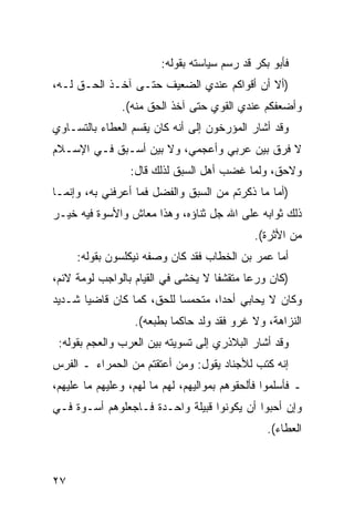 ‫ﻓﺄﺒﻭ ﺒﻜﺭ ﻗﺩ ﺭﺴﻡ ﺴﻴﺎﺴﺘﻪ ﺒﻘﻭﻟﻪ:‬
‫)ﺃﻻ ﺃﻥ ﺃﻗﻭﺍﻜﻡ ﻋﻨﺩﻱ ﺍﻟﻀﻌﻴﻑ ﺤﺘـﻰ ﺁﺨـﺫ ﺍﻟﺤـﻕ ﻟـﻪ،‬
               ‫ﻭﺃﻀﻌﻔﻜﻡ ﻋﻨﺩﻱ ﺍﻟﻘﻭﻱ ﺤﺘﻰ ﺁﺨﺫ ﺍﻟﺤﻕ ﻤﻨﻪ(.‬
‫ﻭﻗﺩ ﺃﺸﺎﺭ ﺍﻟﻤﺅﺭﺨﻭﻥ ﺇﻟﻰ ﺃﻨﻪ ﻜﺎﻥ ﻴﻘﺴﻡ ﺍﻟﻌﻁﺎﺀ ﺒﺎﻟﺘﺴـﺎﻭﻱ‬
‫ﻻ ﻓﺭﻕ ﺒﻴﻥ ﻋﺭﺒﻲ ﻭﺃﻋﺠﻤﻲ، ﻭﻻ ﺒﻴﻥ ﺃﺴـﺒﻕ ﻓـﻲ ﺍﻹﺴـﻼﻡ‬
                 ‫ﻭﻻﺤﻕ، ﻭﻟﻤﺎ ﻏﻀﺏ ﺃﻫل ﺍﻟﺴﺒﻕ ﻟﺫﻟﻙ ﻗﺎل:‬
‫)ﺃﻤﺎ ﻤﺎ ﺫﻜﺭﺘﻡ ﻤﻥ ﺍﻟﺴﺒﻕ ﻭﺍﻟﻔﻀل ﻓﻤﺎ ﺃﻋﺭﻓﻨﻲ ﺒﻪ، ﻭﺇﻨﻤـﺎ‬
‫ﺫﻟﻙ ﺜﻭﺍﺒﻪ ﻋﻠﻰ ﺍﷲ ﺠل ﺜﻨﺎﺅﻩ، ﻭﻫﺫﺍ ﻤﻌﺎﺵ ﻭﺍﻷﺴﻭﺓ ﻓﻴﻪ ﺨﻴـﺭ‬
                                              ‫ﻤﻥ ﺍﻷﺜﺭﺓ(.‬
     ‫ﺃﻤﺎ ﻋﻤﺭ ﺒﻥ ﺍﻟﺨﻁﺎﺏ ﻓﻘﺩ ﻜﺎﻥ ﻭﺼﻔﻪ ﻨﻴﻜﻠﺴﻭﻥ ﺒﻘﻭﻟﻪ:‬
‫)ﻜﺎﻥ ﻭﺭ ‪‬ﺎ ﻤﺘﻘﺸ ﹰﺎ ﻻ ﻴﺨﺸﻰ ﻓﻲ ﺍﻟﻘﻴﺎﻡ ﺒﺎﻟﻭﺍﺠﺏ ﻟﻭﻤﺔ ﻻﺌﻡ،‬
                                    ‫ﻔ‬       ‫ﻋ‬
‫ﻭﻜﺎﻥ ﻻ ﻴﺤﺎﺒﻲ ﺃﺤ ‪‬ﺍ، ﻤﺘﺤﻤ ‪‬ﺎ ﻟﻠﺤﻕ، ﻜﻤﺎ ﻜﺎﻥ ﻗﺎﻀ ‪‬ﺎ ﺸـﺩﻴﺩ‬
       ‫ﻴ‬                    ‫ﺴ‬        ‫ﺩ‬
                  ‫ﺍﻟﻨﺯﺍﻫﺔ، ﻭﻻ ﻏﺭﻭ ﻓﻘﺩ ﻭﻟﺩ ﺤﺎﻜ ‪‬ﺎ ﺒﻁﺒﻌﻪ(.‬
                           ‫ﻤ‬
 ‫ﻭﻗﺩ ﺃﺸﺎﺭ ﺍﻟﺒﻼﺫﺭﻱ ﺇﻟﻰ ﺘﺴﻭﻴﺘﻪ ﺒﻴﻥ ﺍﻟﻌﺭﺏ ﻭﺍﻟﻌﺠﻡ ﺒﻘﻭﻟﻪ:‬
‫ﺇﻨﻪ ﻜﺘﺏ ﻟﻸﺠﻨﺎﺩ ﻴﻘﻭل: ﻭﻤﻥ ﺃﻋﺘﻘﺘﻡ ﻤﻥ ﺍﻟﺤﻤﺭﺍﺀ ـ ﺍﻟﻔﺭﺱ‬
‫ـ ﻓﺄﺴﻠﻤﻭﺍ ﻓﺄﻟﺤﻘﻭﻫﻡ ﺒﻤﻭﺍﻟﻴﻬﻡ، ﻟﻬﻡ ﻤﺎ ﻟﻬﻡ، ﻭﻋﻠﻴﻬﻡ ﻤﺎ ﻋﻠﻴﻬﻡ،‬
‫ﻭﺇﻥ ﺃﺤﺒﻭﺍ ﺃﻥ ﻴﻜﻭﻨﻭﺍ ﻗﺒﻴﻠﺔ ﻭﺍﺤـﺩﺓ ﻓـﺎﺠﻌﻠﻭﻫﻡ ﺃﺴـﻭﺓ ﻓـﻲ‬
                                                 ‫ﺍﻟﻌﻁﺎﺀ(.‬



‫٧٢‬
 