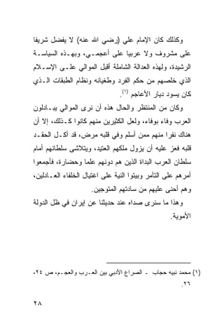 ‫ﻭﻜﺫﻟﻙ ﻜﺎﻥ ﺍﻹﻤﺎﻡ ﻋﻠﻲ )ﺭﻀﻲ ﺍﷲ ﻋﻨﻪ( ﻻ ﻴﻔﻀل ﺸﺭﻴ ﹰﺎ‬
 ‫ﻔ‬
‫ﻋﻠﻰ ﻤﺸﺭﻭﻑ ﻭﻻ ﻋﺭﺒ ‪‬ﺎ ﻋﻠﻰ ﺃﻋﺠﻤـﻲ، ﻭﺒﻬـﺫﻩ ﺍﻟﺴﻴﺎﺴـﺔ‬
                             ‫ﻴ‬
‫ﺍﻟﺭﺸﻴﺩﺓ، ﻭﻟﻬﺫﻩ ﺍﻟﻌﺩﺍﻟﺔ ﺍﻟﺸﺎﻤﻠﺔ ﺃﻗﺒل ﺍﻟﻤﻭﺍﻟﻲ ﻋﻠـﻰ ﺍﻹﺴـﻼﻡ‬
‫ﺍﻟﺫﻱ ﺨﻠﺼﻬﻡ ﻤﻥ ﺤﻜﻡ ﺍﻟﻔﺭﺩ ﻭﻁﻐﻴﺎﻨﻪ ﻭﻨﻅﺎﻡ ﺍﻟﻁﺒﻘﺎﺕ ﺍﻟـﺫﻱ‬
                                ‫ﻜﺎﻥ ﻴﺴﻭﺩ ﺩﻴﺎﺭ ﺍﻷﻋﺎﺠﻡ )١(.‬
‫ﻭﻜﺎﻥ ﻤﻥ ﺍﻟﻤﻨﺘﻅﺭ ﻭﺍﻟﺤﺎل ﻫﺫﻩ ﺃﻥ ﻨﺭﻯ ﺍﻟﻤﻭﺍﻟﻲ ﻴﺒـﺎﺩﻟﻭﻥ‬
‫ﺍﻟﻌﺭﺏ ﻭﻓﺎﺀ ﺒﻭﻓﺎﺀ، ﻭﻟﻌل ﺍﻟﻜﺜﻴﺭﻴﻥ ﻤﻨﻬﻡ ﻜﺎﻨﻭﺍ ﻜـﺫﻟﻙ، ﺇﻻ ﺃﻥ‬
‫ﻫﻨﺎﻙ ﻨﻔ ‪‬ﺍ ﻤﻨﻬﻡ ﻤﻤﻥ ﺃﺴﻠﻡ ﻭﻓﻲ ﻗﻠﺒﻪ ﻤﺭﺽ، ﻗﺩ ﺃﻜـل ﺍﻟﺤﻘـﺩ‬
                                            ‫ﺭ‬
‫ﻗﻠﺒﻪ ﻓﻌﺯ ﻋﻠﻴﻪ ﺃﻥ ﻴﺯﻭل ﻤﻠﻜﻬﻡ ﺍﻟﻌﺘﻴﺩ، ﻭﻴﺘﻼﺸﻰ ﺴﻠﻁﺎﻨﻬﻡ ﺃﻤﺎﻡ‬
‫ﺴﻠﻁﺎﻥ ﺍﻟﻌﺭﺏ ﺍﻟﺒﺩﺍﺓ ﺍﻟﺫﻴﻥ ﻫﻡ ﺩﻭﻨﻬﻡ ﻋﻠ ‪‬ﺎ ﻭﺤﻀﺎﺭ ﹰ، ﻓﺄﺠﻤﻌﻭﺍ‬
         ‫ﺓ‬        ‫ﻤ‬
‫ﺃﻤﺭﻫﻡ ﻋﻠﻰ ﺍﻟﺘﺂﻤﺭ ﻭﺒﻴﺘﻭﺍ ﺍﻟﻨﻴﺔ ﻋﻠﻰ ﺍﻏﺘﻴﺎل ﺍﻟﺨﻠﻔﺎﺀ ﺍﻟﻌـﺎﺩﻟﻴﻥ،‬
                     ‫ﻭﻫﻡ ﺃﺤﻨﻰ ﻋﻠﻴﻬﻡ ﻤﻥ ﺴﺎﺩﺘﻬﻡ ﺍﻟﻤﺘﻭﺠﻴﻥ.‬
‫ﻭﻫﺫﺍ ﻤﺎ ﺴﻨﺭﻯ ﺼﺩﺍﻩ ﻋﻨﺩ ﺤﺩﻴﺜﻨﺎ ﻋﻥ ﺇﻴﺭﺍﻥ ﻓﻲ ﻅل ﺍﻟﺩﻭﻟﺔ‬
                                                   ‫ﺍﻷﻤﻭﻴﺔ.‬




‫)١( ﻤﺤﻤﺩ ﻨﺒﻴﻪ ﺤﺠﺎﺏ ـ ﺍﻟﺼﺭﺍﻉ ﺍﻷﺩﺒﻲ ﺒﻴﻥ ﺍﻟﻌـﺭﺏ ﻭﺍﻟﻌﺠـﻡ، ﺹ ٤٢،‬
                                                       ‫٦٢.‬

‫٨٢‬
 