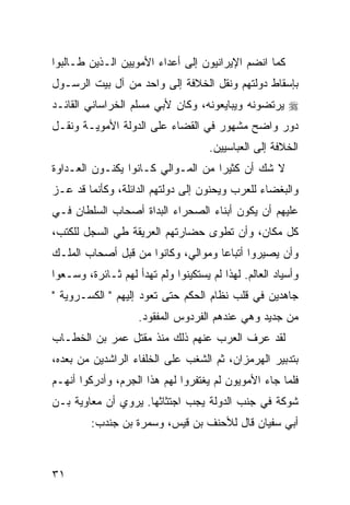 ‫ﻜﻤﺎ ﺍﻨﻀﻡ ﺍﻹﻴﺭﺍﻨﻴﻭﻥ ﺇﻟﻰ ﺃﻋﺩﺍﺀ ﺍﻷﻤﻭﻴﻴﻥ ﺍﻟـﺫﻴﻥ ﻁـﺎﻟﺒﻭﺍ‬
‫ﺒﺈﺴﻘﺎﻁ ﺩﻭﻟﺘﻬﻡ ﻭﻨﻘل ﺍﻟﺨﻼﻓﺔ ﺇﻟﻰ ﻭﺍﺤﺩ ﻤﻥ ﺁل ﺒﻴﺕ ﺍﻟﺭﺴـﻭل‬
‫‪ ‬ﻴﺭﺘﻀﻭﻨﻪ ﻭﻴﺒﺎﻴﻌﻭﻨﻪ، ﻭﻜﺎﻥ ﻷﺒﻲ ﻤﺴﻠﻡ ﺍﻟﺨﺭﺍﺴﺎﻨﻲ ﺍﻟﻘﺎﺌـﺩ‬
‫ﺩﻭﺭ ﻭﺍﻀﺢ ﻤﺸﻬﻭﺭ ﻓﻲ ﺍﻟﻘﻀﺎﺀ ﻋﻠﻰ ﺍﻟﺩﻭﻟﺔ ﺍﻷﻤﻭﻴـﺔ ﻭﻨﻘـل‬
                                     ‫ﺍﻟﺨﻼﻓﺔ ﺇﻟﻰ ﺍﻟﻌﺒﺎﺴﻴﻴﻥ.‬
‫ﻻ ﺸﻙ ﺃﻥ ﻜﺜﻴ ‪‬ﺍ ﻤﻥ ﺍﻟﻤـﻭﺍﻟﻲ ﻜـﺎﻨﻭﺍ ﻴﻜﻨـﻭﻥ ﺍﻟﻌـﺩﺍﻭﺓ‬
                                    ‫ﺭ‬
‫ﻭﺍﻟﺒﻐﻀﺎﺀ ﻟﻠﻌﺭﺏ ﻭﻴﺤﻨﻭﻥ ﺇﻟﻰ ﺩﻭﻟﺘﻬﻡ ﺍﻟﺩﺍﺌﻠﺔ، ﻭﻜﺄﻨﻤﺎ ﻗﺩ ﻋـﺯ‬
‫ﻋﻠﻴﻬﻡ ﺃﻥ ﻴﻜﻭﻥ ﺃﺒﻨﺎﺀ ﺍﻟﺼﺤﺭﺍﺀ ﺍﻟﺒﺩﺍﺓ ﺃﺼﺤﺎﺏ ﺍﻟﺴﻠﻁﺎﻥ ﻓـﻲ‬
‫ﻜل ﻤﻜﺎﻥ، ﻭﺃﻥ ﺘﻁﻭﻯ ﺤﻀﺎﺭﺘﻬﻡ ﺍﻟﻌﺭﻴﻘﺔ ﻁﻲ ﺍﻟﺴﺠل ﻟﻠﻜﺘﺏ،‬
‫ﻭﺃﻥ ﻴﺼﻴﺭﻭﺍ ﺃﺘﺒﺎﻋﺎ ﻭﻤﻭﺍﻟﻲ، ﻭﻜﺎﻨﻭﺍ ﻤﻥ ﻗﺒل ﺃﺼﺤﺎﺏ ﺍﻟﻤﻠـﻙ‬
                                    ‫‪‬‬
‫ﻭﺃﺴﻴﺎﺩ ﺍﻟﻌﺎﻟﻡ. ﻟﻬﺫﺍ ﻟﻡ ﻴﺴﺘﻜﻴﻨﻭﺍ ﻭﻟﻡ ﺘﻬﺩﺃ ﻟﻬﻡ ﺜـﺎﺌﺭﺓ، ﻭﺴـﻌﻭﺍ‬
‫ﺠﺎﻫﺩﻴﻥ ﻓﻲ ﻗﻠﺏ ﻨﻅﺎﻡ ﺍﻟﺤﻜﻡ ﺤﺘﻰ ﺘﻌﻭﺩ ﺇﻟﻴﻬﻡ " ﺍﻟﻜﺴـﺭﻭﻴﺔ "‬
                    ‫ﻤﻥ ﺠﺩﻴﺩ ﻭﻫﻲ ﻋﻨﺩﻫﻡ ﺍﻟﻔﺭﺩﻭﺱ ﺍﻟﻤﻔﻘﻭﺩ.‬
‫ﻟﻘﺩ ﻋﺭﻑ ﺍﻟﻌﺭﺏ ﻋﻨﻬﻡ ﺫﻟﻙ ﻤﻨﺫ ﻤﻘﺘل ﻋﻤﺭ ﺒﻥ ﺍﻟﺨﻁـﺎﺏ‬
‫ﺒﺘﺩﺒﻴﺭ ﺍﻟﻬﺭﻤﺯﺍﻥ، ﺜﻡ ﺍﻟﺸﻐﺏ ﻋﻠﻰ ﺍﻟﺨﻠﻔﺎﺀ ﺍﻟﺭﺍﺸﺩﻴﻥ ﻤﻥ ﺒﻌﺩﻩ،‬
‫ﻓﻠﻤﺎ ﺠﺎﺀ ﺍﻷﻤﻭﻴﻭﻥ ﻟﻡ ﻴﻐﺘﻔﺭﻭﺍ ﻟﻬﻡ ﻫﺫﺍ ﺍﻟﺠﺭﻡ، ﻭﺃﺩﺭﻜﻭﺍ ﺃﻨﻬـﻡ‬
‫ﺸﻭﻜﺔ ﻓﻲ ﺠﻨﺏ ﺍﻟﺩﻭﻟﺔ ﻴﺠﺏ ﺍﺠﺘﺜﺎﺜﻬﺎ. ﻴﺭﻭﻱ ﺃﻥ ﻤﻌﺎﻭﻴﺔ ﺒـﻥ‬
         ‫ﺃﺒﻲ ﺴﻔﻴﺎﻥ ﻗﺎل ﻟﻸﺤﻨﻑ ﺒﻥ ﻗﻴﺱ، ﻭﺴﻤﺭﺓ ﺒﻥ ﺠﻨﺩﺏ:‬



‫١٣‬
 