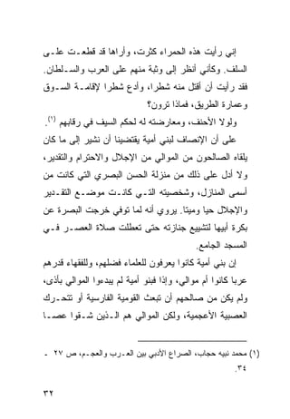 ‫ﺇﻨﻲ ﺭﺃﻴﺕ ﻫﺫﻩ ﺍﻟﺤﻤﺭﺍﺀ ﻜﺜﺭﺕ، ﻭﺃﺭﺍﻫﺎ ﻗﺩ ﻗﻁﻌـﺕ ﻋﻠـﻰ‬
‫ﺍﻟﺴﻠﻑ. ﻭﻜﺄﻨﻲ ﺃﻨﻅﺭ ﺇﻟﻰ ﻭﺜﺒﺔ ﻤﻨﻬﻡ ﻋﻠﻰ ﺍﻟﻌﺭﺏ ﻭﺍﻟﺴـﻠﻁﺎﻥ.‬
‫ﻓﻘﺩ ﺭﺃﻴﺕ ﺃﻥ ﺃﻗﺘل ﻤﻨﻪ ﺸﻁ ‪‬ﺍ، ﻭﺃﺩﻉ ﺸﻁ ‪‬ﺍ ﻹﻗﺎﻤـﺔ ﺍﻟﺴـﻭﻕ‬
               ‫ﺭ‬           ‫ﺭ‬
                               ‫ﻭﻋﻤﺎﺭﺓ ﺍﻟﻁﺭﻴﻕ، ﻓﻤﺎﺫﺍ ﺘﺭﻭﻥ؟‬
‫ﻭﻟﻭﻻ ﺍﻷﺤﻨﻑ، ﻭﻤﻌﺎﺭﻀﺘﻪ ﻟﻪ ﻟﺤﻜﻡ ﺍﻟﺴﻴﻑ ﻓﻲ ﺭﻗﺎﺒﻬﻡ )١(.‬
‫ﻋﻠﻰ ﺃﻥ ﺍﻹﻨﺼﺎﻑ ﻟﺒﻨﻲ ﺃﻤﻴﺔ ﻴﻘﺘﻀﻴﻨﺎ ﺃﻥ ﻨﺸﻴﺭ ﺇﻟﻰ ﻤﺎ ﻜﺎﻥ‬
‫ﻴﻠﻘﺎﻩ ﺍﻟﺼﺎﻟﺤﻭﻥ ﻤﻥ ﺍﻟﻤﻭﺍﻟﻲ ﻤﻥ ﺍﻹﺠﻼل ﻭﺍﻻﺤﺘﺭﺍﻡ ﻭﺍﻟﺘﻘﺩﻴﺭ،‬
‫ﻭﻻ ﺃﺩل ﻋﻠﻰ ﺫﻟﻙ ﻤﻥ ﻤﻨﺯﻟﺔ ﺍﻟﺤﺴﻥ ﺍﻟﺒﺼﺭﻱ ﺍﻟﺘﻲ ﻜﺎﻨﺕ ﻤﻥ‬
‫ﺃﺴﻤﻰ ﺍﻟﻤﻨﺎﺯل، ﻭﺸﺨﺼﻴﺘﻪ ﺍﻟﺘـﻲ ﻜﺎﻨـﺕ ﻤﻭﻀـﻊ ﺍﻟﺘﻘـﺩﻴﺭ‬
‫ﻭﺍﻹﺠﻼل ﺤ ‪‬ﺎ ﻭﻤﻴ ﹰﺎ. ﻴﺭﻭﻱ ﺃﻨﻪ ﻟﻤﺎ ﺘﻭﻓﻲ ﺨﺭﺠﺕ ﺍﻟﺒﺼﺭﺓ ﻋﻥ‬
                                   ‫ﺘ‬      ‫ﻴ‬
‫ﺒﻜﺭﺓ ﺃﺒﻴﻬﺎ ﻟﺘﺸﻴﻴﻊ ﺠﻨﺎﺯﺘﻪ ﺤﺘﻰ ﺘﻌﻁﻠﺕ ﺼﻼﺓ ﺍﻟﻌﺼـﺭ ﻓـﻲ‬
                                             ‫ﺍﻟﻤﺴﺠﺩ ﺍﻟﺠﺎﻤﻊ.‬
‫ﺇﻥ ﺒﻨﻲ ﺃﻤﻴﺔ ﻜﺎﻨﻭﺍ ﻴﻌﺭﻓﻭﻥ ﻟﻠﻌﻠﻤﺎﺀ ﻓﻀﻠﻬﻡ، ﻭﻟﻠﻔﻘﻬﺎﺀ ﻗﺩﺭﻫﻡ‬
‫ﻋﺭ ‪‬ﺎ ﻜﺎﻨﻭﺍ ﺃﻡ ﻤﻭﺍﻟﻲ، ﻭﺇ ﹰﺍ ﻓﺒﻨﻭ ﺃﻤﻴﺔ ﻟﻡ ﻴﺒﺩﺀﻭﺍ ﺍﻟﻤﻭﺍﻟﻲ ﺒﺄﺫﻯ،‬
                                   ‫ﺫ‬                     ‫ﺒ‬
‫ﻭﻟﻡ ﻴﻜﻥ ﻤﻥ ﺼﺎﻟﺤﻬﻡ ﺃﻥ ﺘﺒﻌﺙ ﺍﻟﻘﻭﻤﻴﺔ ﺍﻟﻔﺎﺭﺴﻴﺔ ﺃﻭ ﺘﺘﺤـﺭﻙ‬
‫ﺍﻟﻌﺼﺒﻴﺔ ﺍﻷﻋﺠﻤﻴﺔ، ﻭﻟﻜﻥ ﺍﻟﻤﻭﺍﻟﻲ ﻫﻡ ﺍﻟـﺫﻴﻥ ﺸـﻘﻭﺍ ﻋﺼـﺎ‬


‫)١( ﻤﺤﻤﺩ ﻨﺒﻴﻪ ﺤﺠﺎﺏ، ﺍﻟﺼﺭﺍﻉ ﺍﻷﺩﺒﻲ ﺒﻴﻥ ﺍﻟﻌـﺭﺏ ﻭﺍﻟﻌﺠـﻡ، ﺹ ٧٢ ـ‬
                                                         ‫٤٣.‬

‫٢٣‬
 