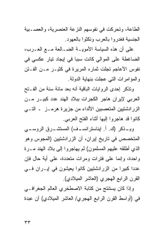 ‫ﺍﻟﻁﺎﻋﺔ، ﻭﺘﺤﺭﻜﺕ ﻓﻲ ﻨﻔﻭﺴﻬﻡ ﺍﻟﻨﺯﻋﺔ ﺍﻟﻌﻨﺼﺭﻴﺔ، ﻭﺍﻟﻌﺼـﺒﻴﺔ‬
                   ‫ﺍﻟﺠﻨﺴﻴﺔ ﻓﻐﺩﺭﻭﺍ ﺒﺎﻟﻌﺭﺏ ﻭﻨﻜﺜﻭﺍ ﺒﺎﻟﻌﻬﻭﺩ.‬
‫ﻋﻠﻰ ﺃﻥ ﻫﺫﻩ ﺍﻟﺴﻴﺎﺴﺔ ﺍﻷﻤﻭﻴـﺔ ﺍﻟﻀـﺎﻟﻌﺔ ﻤـﻊ ﺍﻟﻌـﺭﺏ،‬
‫ﺍﻟﻀﺎﻏﻁﺔ ﻋﻠﻰ ﺍﻟﻤﻭﺍﻟﻲ ﻜﺎﻨﺕ ﺴﺒ ‪‬ﺎ ﻓﻲ ﺇﻴﺠﺎﺩ ﺘﻴﺎﺭ ﻋﻜﺴﻲ ﻓﻲ‬
                       ‫ﺒ‬
‫ﻨﻔﻭﺱ ﺍﻷﻋﺎﺠﻡ ﺘﺠﻠﺕ ﺜﻤﺎﺭﻩ ﺍﻟﻤﺭﻴﺭﺓ ﻓﻲ ﻜﺜﻴـﺭ ﻤـﻥ ﺍﻟﻔـﺘﻥ‬
                     ‫ﻭﺍﻟﻤﺅﺍﻤﺭﺍﺕ ﺍﻟﺘﻲ ﻋﺠﻠﺕ ﺒﻨﻬﺎﻴﺔ ﺍﻟﺩﻭﻟﺔ.‬
‫ﻭﺘﺫﻜﺭ ﺇﺤﺩﻯ ﺍﻟﺭﻭﺍﻴﺎﺕ ﺍﻟﺒﺎﻗﻴﺔ ﺃﻨﻪ ﺒﻌﺩ ﻤﺎﺌﺔ ﺴﻨﺔ ﻤﻥ ﺍﻟﻔـﺘﺢ‬
‫ﺍﻟﻌﺭﺒﻲ ﻹﻴﺭﺍﻥ ﻫﺎﺠﺭ ﺍﻟﻜﺠﺭﺍﺕ ﺒﺒﻼﺩ ﺍﻟﻬﻨﺩ ﻋﺩﺩ ﻜﺒﻴـﺭ ﻤـﻥ‬
‫ﺍﻟﺯﺭﺍﺩﺸﺘﻴﻴﻥ ﺍﻟﻤﺘﻌﺼﺒﻴﻥ ﺍﻷﻟﺩﺍﺀ ﻤﻥ ﺠﺯﻴﺭﺓ ﻫﺭﻤـﺯ ـ ﺍﻟﺘـﻲ‬
                  ‫ﻜﺎﻨﻭﺍ ﻗﺩ ﻫﺎﺠﺭﻭﺍ ﺇﻟﻴﻬﺎ ﺃﺜﻨﺎﺀ ﺍﻟﻔﺘﺢ ﺍﻟﻌﺭﺒﻲ.‬
‫ـﻲ‬
 ‫ـﺭﻕ ﺍﻟﺭﻭﺴـ‬
          ‫ـﻑ( ﺍﻟﻤﺴﺘﺸـ‬
                    ‫ـﺫﻜﺭ )ﻙ. ﺃ. ﺇﻴﻨﺎﺴﺘﺭﺍﻨﺴـ‬
                                          ‫ﻭﻴـ‬
‫ﺍﻟﻤﺘﺨﺼﺹ ﻓﻲ ﺘﺎﺭﻴﺦ ﺇﻴﺭﺍﻥ، ﺃﻥ ﺍﻟﺯﺭﺍﺩﺸﺘﻴﻴﻥ )ﺍﻟﻤﺠﻭﺱ ﻭﻫﻭ‬
‫ﺍﻟﺫﻱ ﺃﻁﻠﻘﻪ ﻋﻠﻴﻬﻡ ﺍﻟﻤﺴﻠﻤﻭﻥ( ﻟﻡ ﻴﻬﺎﺠﺭﻭﺍ ﺇﻟﻰ ﺒﻼﺩ ﺍﻟﻬﻨﺩ ﻤـﺭﺓ‬
‫ﻭﺍﺤﺩﺓ، ﻭﺇﻨﻤﺎ ﻋﻠﻰ ﻓﺘﺭﺍﺕ ﻭﻤﺭﺍﺕ ﻤﺘﻌﺩﺩﺓ، ﻋﻠﻰ ﺃﻴﺔ ﺤﺎل ﻓﺈﻥ‬
‫ﻋﺩ ‪‬ﺍ ﻜﺒﻴ ‪‬ﺍ ﻤﻥ ﺍﻟﺯﺭﺍﺩﺸﺘﻴﻴﻥ ﻜﺎﻨﻭﺍ ﻴﻌﻴﺸﻭﻥ ﻓﻲ ﺇﻴـﺭﺍﻥ ﻓـﻲ‬
                                           ‫ﺩ ﺭ‬
                  ‫ﺍﻟﻘﺭﻥ ﺍﻟﺭﺍﺒﻊ ﺍﻟﻬﺠﺭﻱ )ﺍﻟﻌﺎﺸﺭ ﺍﻟﻤﻴﻼﺩﻱ(.‬
‫ﻭﺇﺫﺍ ﻜﺎﻥ ﻴﺴﺘﻨﺘﺞ ﻤﻥ ﻜﺘﺎﺒﺔ ﺍﻻﺼﻁﺨﺭﻱ ﺍﻟﻌﺎﻟﻡ ﺍﻟﺠﻐﺭﺍﻓـﻲ‬
‫ﻓﻲ )ﺃﻭﺍﺴﻁ ﺍﻟﻘﺭﻥ ﺍﻟﺭﺍﺒﻊ ﺍﻟﻬﺠﺭﻱ/ ﺍﻟﻌﺎﺸﺭ ﺍﻟﻤﻴﻼﺩﻱ( ﺃﻥ ﻋﺒﺩﺓ‬



‫٣٣‬
 