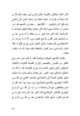 ‫ﺍﻟﻨﺎﺭ ﻜﺎﻨﻭﺍ ﻴﺸﻜﻠﻭﻥ ﺃﻜﺜﺭﻴﺔ ﺴﻜﺎﻥ ﻓﺎﺭﺱ ﻓﻲ ﻋﻬﺩﻩ، ﻓﻠﻡ ﺘﻜـﻥ‬
‫ﺃﻴﺔ ﻤﺩﻴﻨﺔ ﺃﻭ ﻗﺭﻴﺔ ﺃﻭ ﻨﺎﺤﻴﺔ ﺨﺎﻟﻴﺔ ﻤﻥ ﻤﻌﺎﺒﺩ ﺍﻟﺩﻴﻥ ﺍﻟﺯﺭﺍﺩﺸﺘﻲ‬
‫ﻭﻟﻡ ﻴﻜﻥ ﺍﻟﺯﺭﺍﺩﺸﺘﻴﻭﻥ ـ ﻟﻜﺜﺭﺘﻬﻡ ـ ﻴﻤﻴﺯﻭﻥ ﺃﻨﻔﺴﻬﻡ ﺒﻠﺒـﺎﺱ‬
‫ﺨﺎﺹ ﺃﻭ ﻋﻼﻤﺔ ﻤﻤﻴﺯﺓ ﻜﻤﺎ ﻜﺎﻥ ﻤﺤﺘ ‪‬ﺎ ﻭﻓ ﹰﺎ ﻟﺘﻌﺎﻟﻴﻡ ﺍﻟﺠﻤﺎﻋـﺔ‬
                  ‫ﻤ ﻘ‬
‫ﺍﻹﺴﻼﻤﻴﺔ. ﻜﻤﺎ ﻜﺎﻥ ﻋﺩﺩ ﻜﺒﻴﺭ ﻤـﻥ ﺩﻫﺎﻗﻨـﺔ ﻓـﺎﺭﺱ ﻋﻠـﻰ‬
‫ﺯﺭﺍﺩﺸﺘﻴﻬﻡ ﺤﺘﻰ ﺍﻟﻘﺭﻥ ﺍﻟﺭﺍﺒﻊ ﺍﻟﻬﺠـﺭﻱ، ﺇﻻ ﺃﻨـﻪ ﻴﺒـﺩﻭ ﺃﻥ‬
‫ﺍﻻﺼﻁﺨﺭﻱ ﻜﺎﻥ ﻴﻘﺼﺩ ﺴﻜﺎﻥ ﺍﻟﺠﺒل ﻭﻟﻴﺱ ﺇﻴﺭﺍﻥ ﻜﻠﻬﺎ ﻟـﺫﻟﻙ‬
‫ﻨﺄﺨﺫ ﺭﺃﻴﻪ ﺒﺸﻲﺀ ﻤﻥ ﺍﻟﺤﺫﺭ ﻭﻨﺘﺤﻔﻅ ﻋﻠﻴﻪ ﺤﻴﺙ ﺃﻨﻪ ﺍﺴـﺘﻁﺭﺩ‬
                                                    ‫ﻗﺎﺌﻼ:‬
                                                     ‫ﹰ‬
‫ﻭﻜﺎﻨﺕ ﻗﻼﻋﻬﻡ ﺍﻟﺠﺒﻠﻴﺔ ﻭﺒﺨﺎﺼﺔ ﻗﻠﻌـﺔ ﺍﻟﺠـﺹ، ﺘﺤـﻭﻱ‬
‫ﺍﻟﻜﺜﻴﺭ ﻤﻥ ﺍﻟﺼﻭﺭ ﻭﺍﻟﻘﺼﺹ ﻹﻴﺭﺍﻥ ﺍﻟﻘﺩﻴﻤﺔ ﻟﻠﻤﻠﻭﻙ ﻭﺍﻷﺒﻁﺎل‬
‫ﺍﻟﺴﺎﺒﻘﻴﻥ ﻭﺍﻟﺘﻲ ﺘﺤﻜﻲ ﺍﻨﺘﺼﺎﺭﺍﺕ ﺇﻴﺭﺍﻥ ﺍﻟﻘﺩﻴﻤﺔ، ﻜﻤـﺎ ﻜﺎﻨـﺕ‬
‫ﻤﻨﺎﻁﻕ ﺸﻭﺍﻁﺊ ﺒﺤﺭ ﺍﻟﺨﺯﺭ ﺃﻱ ﺠﻴﻼﻥ ﻭﻁﺒﺭﺴﺘﺎﻥ ﻭﺍﻟـﺩﻴﺎﻟﻡ،‬
‫ﺘﺘﻤﻴﺯ ﺒﺘﻔﻭﻕ ﺍﻟﺩﻴﺎﻨﺔ ﺍﻟﺯﺭﺍﺩﺸﺘﻴﺔ ﻓﻲ ﺍﻟﻨﺼﻑ ﺍﻟﺜﺎﻨﻲ ﻤﻥ ﺍﻟﻘـﺭﻥ‬
‫ﺍﻟﺜﺎﻟﺙ ﺍﻟﻬﺠﺭﻱ، )ﺍﻟﺘﺎﺴﻊ ﺍﻟﻤﻴﻼﺩﻱ( ﻭﺇﻥ ﻭﺠﺩ ﺒﻬﺎ ﻋﺩﺩ ﻗﻠﻴـل‬
‫ﻤﻤﻥ ﻴﺘﻌﺎﻁﻔﻭﻥ ﻤﻊ ﺍﻟﺯﺭﺍﺩﺸﺘﻴﺔ ﺴـ ‪‬ﺍ ﺇﺒـﺎﻥ ﺍﻟﻘـﺭﻥ ﺍﻟﺭﺍﺒـﻊ‬
                      ‫ﺭ‬
‫ﺍﻟﻬﺠﺭﻱ )ﺍﻟﻌﺎﺸﺭ ﺍﻟﻤﻴﻼﺩﻱ( ﻜﻤﺎ ﻜﺎﻥ ﻋﺩﺩ ﺍﻟﺯﺭﺍﺩﺸـﺘﻴﻥ ﻓـﻲ‬
‫ﻜﺭﻤﺎﻥ ﻜﺜﻴ ‪‬ﺍ. ﻭﺃﻨﻬﻡ ﻜﺎﻨﻭﺍ ﻴﺸﺎﻫﺩﻭﻥ ﺤﺘـﻰ ﺍﻟﻘـﺭﻥ ﺍﻟﺭﺍﺒـﻊ‬
                                          ‫ﺭ‬



‫٤٣‬
 