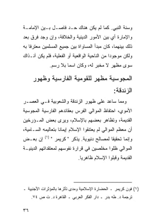 ‫ﻭﺴﻨﺔ ﺍﻟﻨﺒﻲ. ﻜﻤﺎ ﻟﻡ ﻴﻜﻥ ﻫﻨﺎﻙ ﺤـﺩ ﻓﺎﺼـل ﺒـﻴﻥ ﺍﻹﻤﺎﻤـﺔ‬
‫ﻭﺍﻹﻤﺎﺭﺓ ﺃﻱ ﺒﻴﻥ ﺍﻷﻤﻭﺭ ﺍﻟﺩﻴﻨﻴﺔ ﻭﺍﻟﺨﻼﻓﺔ، ﻭﺇﻥ ﻭﺠﺩ ﻓﺭﻕ ﺒﻌﺩ‬
‫ﺫﻟﻙ ﺒﻴﻨﻬﻤﺎ، ﻜﺎﻥ ﻤﺒﺩﺃ ﺍﻟﻤﺴﺎﻭﺍﺓ ﺒﻴﻥ ﺠﻤﻴﻊ ﺍﻟﻤﺴﻠﻤﻴﻥ ﻤﻌﺘﺭ ﹰﺎ ﺒﻪ‬
    ‫ﻓ‬
‫ﻭﻟﻜﻥ ﻤﻭﺠﻭ ‪‬ﺍ ﻤﻥ ﺍﻟﻨﺎﺤﻴﺔ ﺍﻟﻭﺍﻗﻌﻴﺔ ﺃﻭ ﺍﻟﻔﻌﻠﻴﺔ، ﻓﻠﻡ ﻴﻜﻥ ﺁﻨـﺫﺍﻙ‬
                                                ‫ﺩ‬
                  ‫ﺴﻭﻯ ﻤﻅﻬﺭ ﻻ ﻤﺨﺒﺭ ﻟﻪ، ﻭﻜﺎﻥ ﺍﺴ ‪‬ﺎ ﺒﻼ ﺭﺴﻡ.‬
                           ‫ﻤ‬

     ‫ﺍﻟﻤﺠﻭﺴﻴﺔ ﻤﻅﻬﺭ ﻟﻠﻘﻭﻤﻴﺔ ﺍﻟﻔﺎﺭﺴﻴﺔ ﻭﻅﻬﻭﺭ‬
                                                   ‫ﺍﻟﺯﻨﺩﻗﺔ:‬
‫ﻭﻤﻤﺎ ﺴﺎﻋﺩ ﻋﻠﻰ ﻅﻬﻭﺭ ﺍﻟﺯﻨﺩﻗﺔ ﻭﺍﻟﺸﻌﻭﺒﻴﺔ ﻓـﻲ ﺍﻟﻌﺼـﺭ‬
‫ﺍﻷﻤﻭﻱ، ﺍﺤﺘﻔﺎﻅ ﺍﻟﻤﻭﺍﻟﻲ ﺍﻟﻔﺭﺱ ﺒﻌﻘﺎﺌﺩﻫﻡ ﺍﻟﻔﺎﺭﺴﻴﺔ ﺍﻟﻤﺠﻭﺴﻴﺔ‬
‫ﺍﻟﻘﺩﻴﻤﺔ، ﻭﺘﻅﺎﻫﺭ ﺒﻌﻀﻬﻡ ﺒﺎﻹﺴﻼﻡ، ﻭﻴﺭﻯ ﺒﻌﺽ ﺍﻟﻤـﺅﺭﺨﻴﻥ‬
‫ﺃﻥ ﻤﻌﻅﻡ ﺍﻟﻤﻭﺍﻟﻲ ﻟﻡ ﻴﻌﺘﻨﻘﻭﺍ ﺍﻹﺴﻼﻡ ﺇﻴﻤﺎ ﹰﺎ ﺒﺘﻌﺎﻟﻴﻤﻪ ﺍﻟﺴـﺎﻤﻴﺔ،‬
                    ‫ﻨ‬
            ‫)١(‬
‫ﺇﻥ ﺒﻌـﺽ‬           ‫ﻭﺇﻨﻤﺎ ﺘﺤﻘﻴ ﹰﺎ ﻟﻤﺼﺎﻟﺢ ﺩﻨﻴﻭﻴﺔ. ﻴﺫﻜﺭ " ﻜﺭﻴﻤﺭ "‬
                                                 ‫ﻘ‬
‫ﺍﻟﻤﻭﺍﻟﻲ ﻅﻠﻭﺍ ﻤﺨﻠﺼﻴﻥ ﻓﻲ ﻗﺭﺍﺭﺓ ﻨﻔﻭﺴﻬﻡ ﻟﻤﻌﺘﻘﺩﺍﺘﻬﻡ ﺍﻟﺩﻴﻨﻴـﺔ‬
                                ‫ﺍﻟﻘﺩﻴﻤﺔ ﻭﻗﺒﻠﻭﺍ ﺍﻹﺴﻼﻡ ﻅﺎﻫﺭ ‪‬ﺎ.‬
                                  ‫ﻴ‬




‫)١( ﻓﻭﻥ ﻜﺭﻴﻤﺭ ـ ﺍﻟﺤﻀﺎﺭﺓ ﺍﻹﺴﻼﻤﻴﺔ ﻭﻤﺩﻯ ﺘﺄﺜﺭﻫﺎ ﺒﺎﻟﻤﺅﺜﺭﺍﺕ ﺍﻷﺠﻨﺒﻴﺔ ـ‬
     ‫ﺘﺭﺠﻤﺔ ﺩ. ﻁﻪ ﺒﺩﺭ ـ ﺩﺍﺭ ﺍﻟﻔﻜﺭ ﺍﻟﻌﺭﺒﻲ ـ ﺍﻟﻘﺎﻫﺭﺓ ﺩ. ﺕ ﺹ ٤٧.‬

‫٦٣‬
 