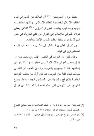 ‫)١(‬
‫ﺃﻥ ﺍﻟﻤﻼﻙ ﻤﻥ ﺍﻟﻤـﻭﺍﻟﻲ ﻗـﺩ‬            ‫ﺤﻴﺙ ﻴﺭﻯ " ﺩﻴﻤﻭﻤﺒﻴﻥ "‬
‫ﺍﻋﺘﻨﻘﻭﺍ ﺍﻹﺴﻼﻡ ﻟﻴﺨﻀﻌﻭﺍ ﻟﻠﻨﻅﺎﻡ ﺍﻹﺴﻼﻤﻲ، ﻭﻟﻜﻨﻬﻡ ﺍﺤﺘﻔﻅـﻭﺍ‬
             ‫)٢(‬
‫ﺘﻅﺎﻫﺭ ﺒﻌﺽ‬          ‫ﺒﺩﻴﻨﻬﻡ ﻭﻋﺎﺩﺍﺘﻬﻡ، ﻭﻴﻨﺴﺏ ﺍﻟﻤﺅﺭﺥ " ﺩﻭﺯﻱ "‬
‫ﻫﺅﻻﺀ ﺍﻟﻤﻭﺍﻟﻲ ﺒﺎﻹﺴﻼﻡ ﺇﻟﻰ ﺍﻟﻔﺭﺍﺭ ﻤﻥ ﺩﻓﻊ ﺍﻟﺠﺯﻴﺔ، ﻓﻲ ﺤﻴﻥ‬
          ‫ﺃﻨﻬﻡ ﻻ ﻴﻘﻭﻤﻭﻥ ﺒﺘﻨﻔﻴﺫ ﺃﺤﻜﺎﻡ ﺍﻟﺩﻴﻥ ﻭﺍﻷﺨﺫ ﺒﺘﻌﺎﻟﻴﻤﻪ.‬
‫ﻭﺭﻏﻡ ﺃﻥ ﺍﻟﻁﺒﺭﻱ ﻗﺩ ﺃﺸﺎﺭ ﺇﻟﻰ ﻤﺜـل ﻤـﺎ ﺫﻫـﺏ ﺇﻟﻴـﻪ‬
                                        ‫ﺍﻟﻤﺴﺘﺸﺭﻗﻭﻥ ﻓﻲ ﻗﻭﻟﻪ:‬
‫ﻭﻜﺎﻥ ﻜﺜﻴﺭ ﻤﻥ ﺍﻟﻌﺭﺏ ﻓﻲ ﺍﻟﻌﺼﺭ ﺍﻷﻤـﻭﻱ ﻴﻌﺘﻘـﺩﻭﻥ ﺃﻥ‬
‫ﺇﻴﻤﺎﻥ ﺒﻌﺽ ﺍﻟﻤﻭﺍﻟﻲ ﺒﺎﻹﺴﻼﻡ ﻟـﻴﺱ ﺤﻘﻴﻘ ‪‬ـﺎ، ﻭﻟـﺫﺍ ﺭﺃﻭﺍ ﺃﻥ‬
                 ‫ﻴ‬
‫ﺇﺴﻼﻤﻬﻡ ﻫﺫﺍ ﻻ ﻴﺴﺎﻭﻴﻬﻡ ﺒﺎﻟﻌﺭﺏ، ﻭﻜـﺎﻥ ﺍﻟﺤﺠـﺎﺝ ﺍﻟﺜﻘﻔـﻲ‬
‫ﻨﻤﻭﺫ ‪‬ﺎ ﻟﻬﺫﻩ ﺍﻟﻔﺌﺔ ﻤﻥ ﺍﻟﻌﺭﺏ، ﻓﻘﺩ ﻜﺎﻥ ﺃﻭل ﻤﻥ ﺨﺎﻟﻑ ﺍﻟﻘﻭﺍﻋﺩ‬
                                                  ‫ﺠ‬
‫ﺍﻟﺨﺎﺼﺔ ﺒﺎﻟﺨﺭﺍﺝ ﻭﺍﻟﺠﺯﻴﺔ ﻋﻠﻰ ﺍﻟﻤﺴﻠﻤﻴﻥ ﺍﻟﺠﺩﺩ، ﻭﺃﻋﺎﺩ ﻭﻀﻊ‬
‫ﺍﻟﺨﺭﺍﺝ ﻋﻠﻰ ﺍﻷﺭﺽ ﺍﻟﺘﻲ ﺃﺴﻠﻡ ﺃﺼﺤﺎﺒﻬﺎ ﻜﻤـﺎ ﻜـﺎﻥ ﻗﺒـل‬




‫)١( ﺩﻴﻤﻭﻤﺒﻴﻥ: ﻤﻭﺭﻴﺱ ﻏﻭﺩ ﻓﺭﻭﺍ ـ ﺍﻟﻨﻅﻡ ﺍﻹﺴﻼﻤﻴﺔ ﺘﺭﺠﻤﺔ ﺼﺎﻟﺢ ﺍﻟﺸﻤﺎﻉ‬
         ‫ﻭﻓﻴﺼل ﺍﻟﺴﺎﻤﺭ، ﻤﻁﺒﻌﺔ ﺍﻟﺯﻫﺭﺍﺀ ﺒﻐﺩﺍﺩ ٢٥٩١ ﻡ، ﺹ ٤٦١.‬
‫)٢( ﻨﻅﺭﺍﺕ ﻓﻲ ﺘﺎﺭﻴﺦ ﺍﻹﺴﻼﻡ ـ ﺘﺭﺠﻤﺔ ﻜﺎﻤل ﻜﻴﻼﻨﻲ ـ ﺍﻟﻘﺎﻫﺭﺓ ٣٣٩١ ﻡ،‬
                                                   ‫ﺹ ١٩٣.‬

‫٧٣‬
 