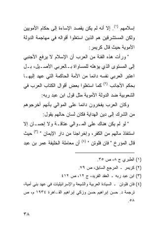 ‫ﺇﺴﻼﻤﻬﻡ )١(. ﺇﻻ ﺃﻨﻪ ﻟﻡ ﻴﻜﻥ ﻴﻘﺼﺩ ﺍﻹﺴﺎﺀﺓ ﺇﻟﻰ ﺤﻜﺎﻡ ﺍﻷﻤﻭﻴﻴﻥ‬
‫ﻭﻟﻜﻥ ﺍﻟﻤﺴﺘﺸﺭﻗﻴﻥ ﻫﻡ ﺍﻟﺫﻴﻥ ﺍﺴﺘﻐﻠﻭﺍ ﺃﻗﻭﺍﻟﻪ ﻓﻲ ﻤﻬﺎﺠﻤﺔ ﺍﻟﺩﻭﻟﺔ‬
                                       ‫ﺍﻷﻤﻭﻴﺔ ﺤﻴﺙ ﻗﺎل ﻜﺭﻴﻤﺭ:‬
‫" ﻭﺭﺃﺕ ﻫﺫﻩ ﺍﻟﻔﺌﺔ ﻤﻥ ﺍﻟﻌﺭﺏ ﺃﻥ ﺍﻹﺴﻼﻡ ﻻ ﻴﺭﻓﻊ ﺍﻷﺠﻨﺒﻲ‬
‫ﺇﻟﻰ ﺍﻟﻤﺴﺘﻭﻯ ﺍﻟﺫﻱ ﻴﺅﻫﻠﻪ ﻟﻠﻤﺴﺎﻭﺍﺓ ﺒـﺎﻟﻌﺭﺒﻲ ﺍﻷﺼـﻴل، ﺒـل‬
‫ﺍﻋﺘﺒﺭ ﺍﻟﻌﺭﺒﻲ ﻨﻔﺴﻪ ﺩﺍﺌ ‪‬ﺎ ﻤﻥ ﺍﻷﻤﺔ ﺍﻟﺤﺎﻜﻤﺔ ﺍﻟﺘﻲ ﻋﻬﺩ ﺇﻟﻴﻬـﺎ‬
                                 ‫ﻤ‬
                                              ‫)٢(‬
‫ﻜﻤﺎ ﺍﺴﺘﻐﻠﻭﺍ ﺒﻌﺽ ﺃﻗﻭﺍل ﺍﻟﻜﺘﺎﺏ ﺍﻟﻌﺭﺏ ﻓﻲ‬               ‫ﺒﺤﻜﻡ ﺍﻷﺠﺎﻨﺏ‬
            ‫ﺍﻟﺸﻌﻭﺒﻴﺔ ﻀﺩ ﺍﻟﺩﻭﻟﺔ ﺍﻷﻤﻭﻴﺔ ﻤﺜل ﻗﻭل ﺍﺒﻥ ﻋﺒﺩ ﺭﺒﻪ:‬
‫ﻭﻜﺎﻥ ﺍﻟﻌﺭﺏ ﻴﻔﺨﺭﻭﻥ ﺩﺍﺌ ‪‬ﺎ ﻋﻠﻰ ﺍﻟﻤﻭﺍﻟﻲ ﺒﺄﻨﻬﻡ ﺃﺨﺭﺠﻭﻫﻡ‬
                           ‫ﻤ‬
             ‫ﻤﻥ ﺍﻟﺸﺭﻙ ﺇﻟﻰ ﺩﻴﻥ ﺍﻟﻬﺩﺍﻴﺔ ﻓﻜﺎﻥ ﻟﺴﺎﻥ ﺤﺎﻟﻬﻡ ﻴﻘﻭل:‬
‫" ﻟﻭ ﻟﻡ ﻴﻜﻥ ﻫﻨﺎﻙ ﻋﻠﻰ ﺍﻟﻤـﻭﺍﻟﻲ ﻋﺘﺎﻗـﺔ ﻭﻻ ﺇﺤﺴـﺎﻥ ﺇﻻ‬
      ‫)٣(‬
‫ﺤﻴﺙ‬         ‫ﺍﺴﺘﻨﻔﺎﺫ ﻤﺎﻟﻬﻡ ﻤﻥ ﺍﻟﻜﻔﺭ، ﻭﺇﺨﺭﺍﺠﻨﺎ ﻤﻥ ﺩﺍﺭ ﺍﻹﻴﻤﺎﻥ "‬
                                 ‫)٤(‬
‫ﺃﻥ ﻤﻌﺎﻤﻠﺔ ﺍﻟﺨﻠﻴﻔﺔ ﻋﻤﺭ ﺒﻥ ﻋﺒﺩ‬           ‫ﻗﺎل ﺍﻟﻤﺅﺭﺥ " ﻓﺎﻥ ﻓﻠﻭﺘﻥ "‬

                                           ‫)١( ﺍﻟﻁﺒﺭﻱ ﺝ ٨، ﺹ ٥٣.‬
                                ‫)٢( ﻜﺭﻴﻤﺭ ـ ﺍﻟﻤﺭﺠﻊ ﺍﻟﺴﺎﺒﻕ، ﺹ ٩٧.‬
                      ‫)٣( ﺍﺒﻥ ﻋﺒﺩ ﺭﺒﻪ ـ ﺍﻟﻌﻘﺩ ﺍﻟﻔﺭﻴﺩ، ﺝ ٢١، ﺹ ٢١٤‬
‫)٤( ﻓﺎﻥ ﻓﻠﻭﺘﻥ ـ ﺍﻟﺴﻴﺎﺩﺓ ﺍﻟﻌﺭﺒﻴﺔ ﻭﺍﻟﺸﻴﻌﺔ ﻭﺍﻹﺴﺭﺍﺌﻴﻠﻴﺎﺕ ﻓﻲ ﻋﻬﺩ ﺒﻨﻲ ﺃﻤﻴﺔ،‬
‫ﺘﺭﺠﻤﺔ ﺩ. ﺤﺴﻥ ﺇﺒﺭﺍﻫﻴﻡ ﺤﺴﻥ ﻭﺯﻜﻲ ﺇﺒﺭﺍﻫﻴﻡ ﺍﻟﻘـﺎﻫﺭﺓ ٤٣٩١ ﻡ، ﺹ‬
                                                            ‫٨٥.‬

‫٨٣‬
 