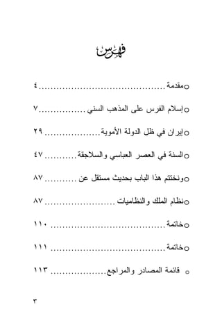 ‫‪‬‬
‫‪ o‬ﻤﻘﺩﻤﺔ ........................................... ٤‬

‫‪ o‬ﺇﺴﻼﻡ ﺍﻟﻔﺭﺱ ﻋﻠﻰ ﺍﻟﻤﺫﻫﺏ ﺍﻟﺴﻨﻲ ................ ٧‬

‫‪ o‬ﺇﻴﺭﺍﻥ ﻓﻲ ﻅل ﺍﻟﺩﻭﻟﺔ ﺍﻷﻤﻭﻴﺔ ................... ٩٢‬

‫‪ o‬ﺍﻟﺴﻨﺔ ﻓﻲ ﺍﻟﻌﺼﺭ ﺍﻟﻌﺒﺎﺴﻲ ﻭﺍﻟﺴﻼﺠﻘﺔ ........... ٧٤‬

‫‪ o‬ﻭﻨﺨﺘﺘﻡ ﻫﺫﺍ ﺍﻟﺒﺎﺏ ﺒﺤﺩﻴﺙ ﻤﺴﺘﻘل ﻋﻥ ........... ٧٨‬

‫‪ o‬ﻨﻅﺎﻡ ﺍﻟﻤﻠﻙ ﻭﺍﻟﻨﻅﺎﻤﻴﺎﺕ ........................ ٧٨‬

‫‪ o‬ﺨﺎﺘﻤﺔ ....................................... ٠١١‬

‫‪ o‬ﺨﺎﺘﻤﺔ ....................................... ١١١‬

‫ﻗﺎﺌﻤﺔ ﺍﻟﻤﺼﺎﺩﺭ ﻭﺍﻟﻤﺭﺍﺠﻊ ................... ٣١١‬     ‫‪o‬‬



‫٣‬
 