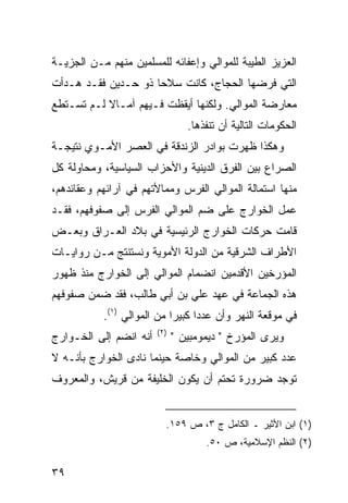 ‫ﺍﻟﻌﺯﻴﺯ ﺍﻟﻁﻴﺒﺔ ﻟﻠﻤﻭﺍﻟﻲ ﻭﺇﻋﻔﺎﺌﻪ ﻟﻠﻤﺴﻠﻤﻴﻥ ﻤﻨﻬﻡ ﻤـﻥ ﺍﻟﺠﺯﻴـﺔ‬
‫ﺍﻟﺘﻲ ﻓﺭﻀﻬﺎ ﺍﻟﺤﺠﺎﺝ، ﻜﺎﻨﺕ ﺴﻼ ‪‬ﺎ ﺫﻭ ﺤـﺩﻴﻥ ﻓﻘـﺩ ﻫـﺩﺃﺕ‬
                     ‫ﺤ‬
‫ﻤﻌﺎﺭﻀﺔ ﺍﻟﻤﻭﺍﻟﻲ. ﻭﻟﻜﻨﻬﺎ ﺃﻴﻘﻅﺕ ﻓـﻴﻬﻡ ﺁﻤـﺎﻻ ﻟـﻡ ﺘﺴـﺘﻁﻊ‬
           ‫ﹰ‬
                                 ‫ﺍﻟﺤﻜﻭﻤﺎﺕ ﺍﻟﺘﺎﻟﻴﺔ ﺃﻥ ﺘﻨﻔﺫﻫﺎ.‬
‫ﻭﻫﻜﺫﺍ ﻅﻬﺭﺕ ﺒﻭﺍﺩﺭ ﺍﻟﺯﻨﺩﻗﺔ ﻓﻲ ﺍﻟﻌﺼﺭ ﺍﻷﻤـﻭﻱ ﻨﺘﻴﺠـﺔ‬
‫ﺍﻟﺼﺭﺍﻉ ﺒﻴﻥ ﺍﻟﻔﺭﻕ ﺍﻟﺩﻴﻨﻴﺔ ﻭﺍﻷﺤﺯﺍﺏ ﺍﻟﺴﻴﺎﺴﻴﺔ، ﻭﻤﺤﺎﻭﻟﺔ ﻜل‬
‫ﻤﻨﻬﺎ ﺍﺴﺘﻤﺎﻟﺔ ﺍﻟﻤﻭﺍﻟﻲ ﺍﻟﻔﺭﺱ ﻭﻤﻤﺎﻷﺘﻬﻡ ﻓﻲ ﺁﺭﺍﺌﻬﻡ ﻭﻋﻘﺎﺌﺩﻫﻡ،‬
‫ﻋﻤل ﺍﻟﺨﻭﺍﺭﺝ ﻋﻠﻰ ﻀﻡ ﺍﻟﻤﻭﺍﻟﻲ ﺍﻟﻔﺭﺱ ﺇﻟﻰ ﺼﻔﻭﻓﻬﻡ، ﻓﻘـﺩ‬
‫ﻗﺎﻤﺕ ﺤﺭﻜﺎﺕ ﺍﻟﺨﻭﺍﺭﺝ ﺍﻟﺭﺌﻴﺴﻴﺔ ﻓﻲ ﺒﻼﺩ ﺍﻟﻌـﺭﺍﻕ ﻭﺒﻌـﺽ‬
‫ﺍﻷﻁﺭﺍﻑ ﺍﻟﺸﺭﻗﻴﺔ ﻤﻥ ﺍﻟﺩﻭﻟﺔ ﺍﻷﻤﻭﻴﺔ ﻭﻨﺴﺘﻨﺘﺞ ﻤـﻥ ﺭﻭﺍﻴـﺎﺕ‬
‫ﺍﻟﻤﺅﺭﺨﻴﻥ ﺍﻷﻗﺩﻤﻴﻥ ﺍﻨﻀﻤﺎﻡ ﺍﻟﻤﻭﺍﻟﻲ ﺇﻟﻰ ﺍﻟﺨﻭﺍﺭﺝ ﻤﻨﺫ ﻅﻬﻭﺭ‬
‫ﻫﺫﻩ ﺍﻟﺠﻤﺎﻋﺔ ﻓﻲ ﻋﻬﺩ ﻋﻠﻲ ﺒﻥ ﺃﺒﻲ ﻁﺎﻟﺏ، ﻓﻘﺩ ﻀﻤﻥ ﺼﻔﻭﻓﻬﻡ‬
           ‫ﻓﻲ ﻤﻭﻗﻌﺔ ﺍﻟﻨﻬﺭ ﻭﺃﻥ ﻋﺩ ‪‬ﺍ ﻜﺒﻴ ‪‬ﺍ ﻤﻥ ﺍﻟﻤﻭﺍﻟﻲ )١(.‬
                            ‫ﺩ ﺭ‬
                        ‫)٢(‬
‫ﺃﻨﻪ ﺍﻨﻀﻡ ﺇﻟﻰ ﺍﻟﺨـﻭﺍﺭﺝ‬         ‫ﻭﻴﺭﻯ ﺍﻟﻤﺅﺭﺥ " ﺩﻴﻤﻭﻤﺒﻴﻥ "‬
‫ﻋﺩﺩ ﻜﺒﻴﺭ ﻤﻥ ﺍﻟﻤﻭﺍﻟﻲ ﻭﺨﺎﺼﺔ ﺤﻴﻨﻤﺎ ﻨﺎﺩﻯ ﺍﻟﺨﻭﺍﺭﺝ ﺒﺄﻨـﻪ ﻻ‬
‫ﺘﻭﺠﺩ ﻀﺭﻭﺭﺓ ﺘﺤﺘﻡ ﺃﻥ ﻴﻜﻭﻥ ﺍﻟﺨﻠﻴﻔﺔ ﻤﻥ ﻗﺭﻴﺵ، ﻭﺍﻟﻤﻌﺭﻭﻑ‬


                          ‫)١( ﺍﺒﻥ ﺍﻷﺜﻴﺭ ـ ﺍﻟﻜﺎﻤل ﺝ ٣، ﺹ ٩٥١.‬
                                     ‫)٢( ﺍﻟﻨﻅﻡ ﺍﻹﺴﻼﻤﻴﺔ، ﺹ ٠٥.‬

‫٩٣‬
 