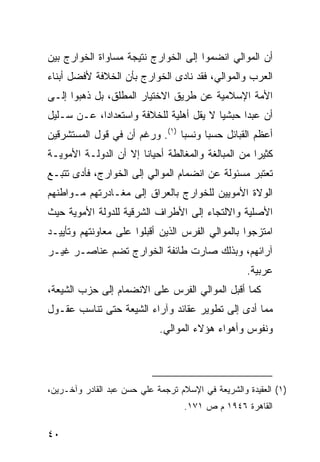 ‫ﺃﻥ ﺍﻟﻤﻭﺍﻟﻲ ﺍﻨﻀﻤﻭﺍ ﺇﻟﻰ ﺍﻟﺨﻭﺍﺭﺝ ﻨﺘﻴﺠﺔ ﻤﺴﺎﻭﺍﺓ ﺍﻟﺨﻭﺍﺭﺝ ﺒﻴﻥ‬
‫ﺍﻟﻌﺭﺏ ﻭﺍﻟﻤﻭﺍﻟﻲ، ﻓﻘﺩ ﻨﺎﺩﻯ ﺍﻟﺨﻭﺍﺭﺝ ﺒﺄﻥ ﺍﻟﺨﻼﻓﺔ ﻷﻓﻀل ﺃﺒﻨﺎﺀ‬
‫ﺍﻷﻤﺔ ﺍﻹﺴﻼﻤﻴﺔ ﻋﻥ ﻁﺭﻴﻕ ﺍﻻﺨﺘﻴﺎﺭ ﺍﻟﻤﻁﻠﻕ، ﺒل ﺫﻫﺒﻭﺍ ﺇﻟـﻰ‬
‫ﺃﻥ ﻋﺒ ‪‬ﺍ ﺤﺒﺸ ‪‬ﺎ ﻻ ﻴﻘل ﺃﻫﻠﻴﺔ ﻟﻠﺨﻼﻓﺔ ﻭﺍﺴﺘﻌﺩﺍ ‪‬ﺍ، ﻋـﻥ ﺴـﻠﻴل‬
            ‫ﺩ‬                             ‫ﻴ‬      ‫ﺩ‬
‫ﺃﻋﻅﻡ ﺍﻟﻘﺒﺎﺌل ﺤﺴ ‪‬ﺎ ﻭﻨﺴ ‪‬ﺎ )١(. ﻭﺭﻏﻡ ﺃﻥ ﻓﻲ ﻗﻭل ﺍﻟﻤﺴﺘﺸﺭﻗﻴﻥ‬
                                ‫ﺒ‬      ‫ﺒ‬
‫ﻜﺜﻴ ‪‬ﺍ ﻤﻥ ﺍﻟﻤﺒﺎﻟﻐﺔ ﻭﺍﻟﻤﻐﺎﻟﻁﺔ ﺃﺤﻴﺎ ﹰﺎ ﺇﻻ ﺃﻥ ﺍﻟﺩﻭﻟـﺔ ﺍﻷﻤﻭﻴـﺔ‬
                       ‫ﻨ‬                             ‫ﺭ‬
‫ﺘﻌﺘﺒﺭ ﻤﺴﺌﻭﻟﺔ ﻋﻥ ﺍﻨﻀﻤﺎﻡ ﺍﻟﻤﻭﺍﻟﻲ ﺇﻟﻰ ﺍﻟﺨﻭﺍﺭﺝ، ﻓﺄﺩﻯ ﺘﺘﺒـﻊ‬
‫ﺍﻟﻭﻻﺓ ﺍﻷﻤﻭﻴﻴﻥ ﻟﻠﺨﻭﺍﺭﺝ ﺒﺎﻟﻌﺭﺍﻕ ﺇﻟﻰ ﻤﻐـﺎﺩﺭﺘﻬﻡ ﻤـﻭﺍﻁﻨﻬﻡ‬
‫ﺍﻷﺼﻠﻴﺔ ﻭﺍﻻﻟﺘﺠﺎﺀ ﺇﻟﻰ ﺍﻷﻁﺭﺍﻑ ﺍﻟﺸﺭﻗﻴﺔ ﻟﻠﺩﻭﻟﺔ ﺍﻷﻤﻭﻴﺔ ﺤﻴﺙ‬
‫ﺍﻤﺘﺯﺠﻭﺍ ﺒﺎﻟﻤﻭﺍﻟﻲ ﺍﻟﻔﺭﺱ ﺍﻟﺫﻴﻥ ﺃﻗﺒﻠﻭﺍ ﻋﻠﻰ ﻤﻌﺎﻭﻨﺘﻬﻡ ﻭﺘﺄﻴﻴـﺩ‬
‫ﺁﺭﺍﺌﻬﻡ، ﻭﺒﺫﻟﻙ ﺼﺎﺭﺕ ﻁﺎﺌﻔﺔ ﺍﻟﺨﻭﺍﺭﺝ ﺘﻀﻡ ﻋﻨﺎﺼـﺭ ﻏﻴـﺭ‬
                                                    ‫ﻋﺭﺒﻴﺔ.‬
‫ﻜﻤﺎ ﺃﻗﺒل ﺍﻟﻤﻭﺍﻟﻲ ﺍﻟﻔﺭﺱ ﻋﻠﻰ ﺍﻻﻨﻀﻤﺎﻡ ﺇﻟﻰ ﺤﺯﺏ ﺍﻟﺸﻴﻌﺔ،‬
‫ﻤﻤﺎ ﺃﺩﻯ ﺇﻟﻰ ﺘﻁﻭﻴﺭ ﻋﻘﺎﺌﺩ ﻭﺁﺭﺍﺀ ﺍﻟﺸﻴﻌﺔ ﺤﺘﻰ ﺘﻨﺎﺴﺏ ﻋﻘـﻭل‬
                             ‫ﻭﻨﻔﻭﺱ ﻭﺃﻫﻭﺍﺀ ﻫﺅﻻﺀ ﺍﻟﻤﻭﺍﻟﻲ.‬




‫)١( ﺍﻟﻌﻘﻴﺩﺓ ﻭﺍﻟﺸﺭﻴﻌﺔ ﻓﻲ ﺍﻹﺴﻼﻡ ﺘﺭﺠﻤﺔ ﻋﻠﻲ ﺤﺴﻥ ﻋﺒﺩ ﺍﻟﻘﺎﺩﺭ ﻭﺁﺨـﺭﻴﻥ،‬
                                   ‫ﺍﻟﻘﺎﻫﺭﺓ ٦٤٩١ ﻡ ﺹ ١٧١.‬

‫٠٤‬
 