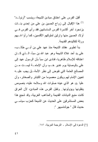 ‫ﺃﻗﺒل ﺍﻟﻔﺭﺱ ﻋﻠﻰ ﺍﻋﺘﻨﺎﻕ ﻤﺒﺎﺩﺉ ﺍﻟﺸﻴﻌﺔ، ﻭﻴﻨﺴﺏ "ﺃﺭﻨﻭﻟـﺩ"‬
                                                        ‫)١(‬
‫ﻫﺫﺍ ﺍﻹﻗﺒﺎل ﺇﻟﻰ ﺯﻭﺍﺝ ﺍﻟﺤﺴﻴﻥ ﺒﻥ ﻋﻠﻲ ﻤﻥ ﺇﺤﺩﻯ ﺒﻨـﺎﺕ‬
‫ﻴﺯﺩﺠﺭﺩ ﺁﺨﺭ ﺃﻜﺎﺴﺭﺓ ﺍﻟﻔﺭﺱ ﺍﻟﺴﺎﺴﺎﻨﻴﻴﻥ ﻓﻘﺩ ﺭﺃﻯ ﺍﻟﻔﺭﺱ ﻓـﻲ‬
‫ﺃﻭﻻﺩ ﺍﻟﺤﺴﻴﻥ ﻤﻨﻬﺎ ﻭﺍﺭﺜﻴﻥ ﻟﻤﻠﻭﻜﻬﻡ ﺍﻷﻗﺩﻤﻴﻥ، ﻜﻤﺎ ﺭﺃﻭﺍ ﻓـﻴﻬﻡ‬
                                    ‫ﻭﺭﺜﺔ ﻟﺘﻘﺎﻟﻴﺩﻫﻡ ﺍﻟﻘﺩﻴﻤﺔ.‬
‫ﺒﺩﺃ ﺘﻁﻭﻴﺭ ﻋﻘﺎﺌﺩ ﺍﻟﺸﻴﻌﺔ ﻤﻨﺫ ﻋﻬﺩ ﻋﻠﻲ ﺒﻥ ﺃﺒـﻲ ﻁﺎﻟـﺏ،‬
‫ﻋﻠﻰ ﻴﺩ ﺃﺤﺩ ﻏﻼﺓ ﺍﻟﺸﻴﻌﺔ ﻭﻫﻭ ﻋﺒﺩ ﺍﷲ ﺒﻥ ﺴﺒﺄ، ﺍﻟـﺫﻱ ﻜـﺎﻥ‬
‫ﺍﻋﺘﻨﺎﻗﻪ ﻟﻺﺴﻼﻡ ﻅﺎﻫﺭ ‪‬ﺎ، ﻓﻨﺎﺩﻯ ﺍﺒﻥ ﺴﺒﺄ ﺒﺄﻥ ﺍﻟﺭﺴﻭل ﻋﻬﺩ ﺇﻟﻰ‬
                                   ‫ﻴ‬
‫ﻋﻠﻲ ﺒﺎﻟﻭﺼﺎﻴﺔ ﻴﻭﻡ ﻏﺩﻴﺭ ﺨـﻡ، ﻭﺃﻥ ﺍﻹﻤﺎﻤـﺔ ﻟﻴﺴـﺕ ﻤـﻥ‬
‫ﺍﻟﻤﺼﺎﻟﺢ ﺍﻟﻌﺎﻤﺔ ﺍﻟﺘﻲ ﺘﻔﻭﺽ ﺇﻟﻰ ﻨﻅﺭ ﺍﻷﻤﺔ، ﺒل ﻴﺠﺏ ﻋﻠﻴـﻪ‬
‫ﺘﻌﻴﻴﻥ ﺍﻹﻤﺎﻡ ﻟﻬﻡ ﻭﻴﻜﻭﻥ ﻤﻌﺼﻭ ‪‬ﺎ ﻤﻥ ﺍﻟﻜﺒﺎﺌﺭ ﻭﺍﻟﺼﻐﺎﺌﺭ، ﻭﺃﻥ‬
                          ‫ﻤ‬
‫ﻋﻠ ‪‬ﺎ ‪ ‬ﻫﻭ ﺍﻟﺫﻱ ﻋﻴﻨﻪ ﺼﻠﻭﺍﺕ ﺍﷲ ﻭﺴﻼﻤﻪ ﻋﻠﻴﻪ، ﺒﻨﺼﻭﺹ‬
                                           ‫ﻴ‬
‫ﻴﻨﻘﻠﻭﻨﻬﺎ ﻭﻴﺅﻭﻟﻭﻨﻬﺎ.. ﻭﺘﻘﺒل ﺍﻟﻔﺭﺱ ﻫﺫﻩ ﺍﻟﻤﺒﺎﺩﺉ، ﻷﻥ ﺍﻟﻌﺭﺍﻕ‬
‫ﻜﺎﻨﺕ ﻤﻨﺒﻊ ﺍﻟﺩﻴﺎﻨﺎﺕ ﺍﻟﻘﺩﻴﻤﺔ ﻭﺍﻟﻤﺫﺍﻫﺏ ﺍﻟﻐﺭﺒﻴﺔ، ﻭﻗﺩ ﺸﺠﻊ ﻫﺫﺍ‬
‫ﺒﻌﺽ ﺍﻟﻤﺴﺘﺸﺭﻗﻴﻥ ﻋﻠﻰ ﺍﻟﺤﺩﻴﺙ ﻋﻥ ﺍﻟﺸﻴﻌﺔ ﻜﺤﺯﺏ ﺴﻴﺎﺴـﻲ‬
                                ‫ﺤﺩﻴﺙ ﻗﺎل " ﺠﻭﻟﺩﺘﺴﻴﻬﺭ ":‬



                   ‫)١( ﺍﻟﺩﻋﻭﺓ ﺇﻟﻰ ﺍﻹﺴﻼﻡ ـ ﺍﻟﺘﺭﺠﻤﺔ ﺍﻟﻌﺭﺒﻴﺔ، ١٨١.‬

‫١٤‬
 