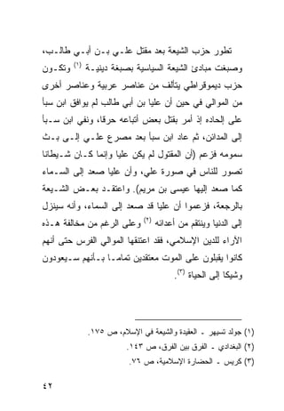 ‫ﺘﻁﻭﺭ ﺤﺯﺏ ﺍﻟﺸﻴﻌﺔ ﺒﻌﺩ ﻤﻘﺘل ﻋﻠـﻲ ﺒـﻥ ﺃﺒـﻲ ﻁﺎﻟـﺏ،‬
         ‫)١(‬
‫ﻭﺘﻜـﻭﻥ‬         ‫ﻭﺼﺒﻐﺕ ﻤﺒﺎﺩﺉ ﺍﻟﺸﻴﻌﺔ ﺍﻟﺴﻴﺎﺴﻴﺔ ﺒﺼﺒﻐﺔ ﺩﻴﻨﻴـﺔ‬
‫ﺤﺯﺏ ﺩﻴﻤﻭﻗﺭﺍﻁﻲ ﻴﺘﺄﻟﻑ ﻤﻥ ﻋﻨﺎﺼﺭ ﻋﺭﺒﻴﺔ ﻭﻋﻨﺎﺼﺭ ﺃﺨﺭﻯ‬
‫ﻤﻥ ﺍﻟﻤﻭﺍﻟﻲ ﻓﻲ ﺤﻴﻥ ﺃﻥ ﻋﻠ ‪‬ﺎ ﺒﻥ ﺃﺒﻲ ﻁﺎﻟﺏ ﻟﻡ ﻴﻭﺍﻓﻕ ﺍﺒﻥ ﺴﺒﺄ‬
                              ‫ﻴ‬
‫ﻋﻠﻰ ﺇﻟﺤﺎﺩﻩ ﺇﺫ ﺃﻤﺭ ﺒﻘﺘل ﺒﻌﺽ ﺃﺘﺒﺎﻋﻪ ﺤﺭ ﹰﺎ، ﻭﻨﻔﻲ ﺍﺒﻥ ﺴـﺒﺄ‬
                ‫ﻗ‬
‫ﺇﻟﻰ ﺍﻟﻤﺩﺍﺌﻥ، ﺜﻡ ﻋﺎﺩ ﺍﺒﻥ ﺴﺒﺄ ﺒﻌﺩ ﻤﺼﺭﻉ ﻋﻠـﻲ ﺇﻟـﻰ ﺒـﺙ‬
‫ﺴﻤﻭﻤﻪ ﻓﺯﻋﻡ )ﺃﻥ ﺍﻟﻤﻘﺘﻭل ﻟﻡ ﻴﻜﻥ ﻋﻠ ‪‬ﺎ ﻭﺇﻨﻤﺎ ﻜـﺎﻥ ﺸـﻴﻁﺎ ﹰﺎ‬
 ‫ﻨ‬                   ‫ﻴ‬
‫ﺘﺼﻭﺭ ﻟﻠﻨﺎﺱ ﻓﻲ ﺼﻭﺭﺓ ﻋﻠﻲ، ﻭﺃﻥ ﻋﻠ ‪‬ﺎ ﺼﻌﺩ ﺇﻟﻰ ﺍﻟﺴـﻤﺎﺀ‬
                 ‫ﻴ‬
‫ﻜﻤﺎ ﺼﻌﺩ ﺇﻟﻴﻬﺎ ﻋﻴﺴﻰ ﺒﻥ ﻤﺭﻴﻡ(. ﻭﺍﻋﺘﻘـﺩ ﺒﻌـﺽ ﺍﻟﺸـﻴﻌﺔ‬
‫ﺒﺎﻟﺭﺠﻌﺔ، ﻓﺯﻋﻤﻭﺍ ﺃﻥ ﻋﻠ ‪‬ﺎ ﻗﺩ ﺼﻌﺩ ﺇﻟﻰ ﺍﻟﺴﻤﺎﺀ، ﻭﺃﻨﻪ ﺴﻴﻨﺯل‬
                               ‫ﻴ‬
                               ‫)٢(‬
‫ﻭﻋﻠﻰ ﺍﻟﺭﻏﻡ ﻤﻥ ﻤﺨﺎﻟﻔﺔ ﻫـﺫﻩ‬            ‫ﺇﻟﻰ ﺍﻟﺩﻨﻴﺎ ﻭﻴﻨﺘﻘﻡ ﻤﻥ ﺃﻋﺩﺍﺌﻪ‬
‫ﺍﻵﺭﺍﺀ ﻟﻠﺩﻴﻥ ﺍﻹﺴﻼﻤﻲ، ﻓﻘﺩ ﺍﻋﺘﻨﻘﻬﺎ ﺍﻟﻤﻭﺍﻟﻲ ﺍﻟﻔﺭﺱ ﺤﺘﻰ ﺃﻨﻬﻡ‬
‫ﻜﺎﻨﻭﺍ ﻴﻘﺒﻠﻭﻥ ﻋﻠﻰ ﺍﻟﻤﻭﺕ ﻤﻌﺘﻘﺩﻴﻥ ﺘﻤﺎ ‪‬ـﺎ ﺒـﺄﻨﻬﻡ ﺴـﻴﻌﻭﺩﻭﻥ‬
                  ‫ﻤ‬
                                          ‫ﻭﺸﻴ ﹰﺎ ﺇﻟﻰ ﺍﻟﺤﻴﺎﺓ )٣(.‬
                                                           ‫ﻜ‬




               ‫)١( ﺠﻭﻟﺩ ﺘﺴﻴﻬﺭ ـ ﺍﻟﻌﻘﻴﺩﺓ ﻭﺍﻟﺸﻴﻌﺔ ﻓﻲ ﺍﻹﺴﻼﻡ، ﺹ ٥٧١.‬
                          ‫)٢( ﺍﻟﺒﻐﺩﺍﺩﻱ ـ ﺍﻟﻔﺭﻕ ﺒﻴﻥ ﺍﻟﻔﺭﻕ، ﺹ ٣٤١.‬
                           ‫)٣( ﻜﺭﻴﺱ ـ ﺍﻟﺤﻀﺎﺭﺓ ﺍﻹﺴﻼﻤﻴﺔ، ﺹ ٦٧.‬

‫٢٤‬
 