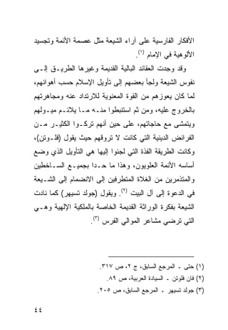 ‫ﺍﻷﻓﻜﺎﺭ ﺍﻟﻔﺎﺭﺴﻴﺔ ﻋﻠﻰ ﺁﺭﺍﺀ ﺍﻟﺸﻴﻌﺔ ﻤﺜل ﻋﺼﻤﺔ ﺍﻷﺌﻤﺔ ﻭﺘﺠﺴﻴﺩ‬
                                    ‫ﺍﻷﻟﻭﻫﻴﺔ ﻓﻲ ﺍﻹﻤﺎﻡ )١(.‬
‫ﻭﻗﺩ ﻭﺠﺩﺕ ﺍﻟﻌﻘﺎﺌﺩ ﺍﻟﺒﺎﻟﻴﺔ ﺍﻟﻘﺩﻴﻤﺔ ﻭﻏﻴﺭﻫﺎ ﺍﻟﻁﺭﻴـﻕ ﺇﻟـﻰ‬
‫ﻨﻔﻭﺱ ﺍﻟﺸﻴﻌﺔ ﻭﻟﺠﺄ ﺒﻌﻀﻬﻡ ﺇﻟﻰ ﺘﺄﻭﻴل ﺍﻹﺴﻼﻡ ﺤﺴﺏ ﺃﻫﻭﺍﺌﻬﻡ،‬
‫ﻟﻤﺎ ﻜﺎﻥ ﻴﻌﻭﺯﻫﻡ ﻤﻥ ﺍﻟﻘﻭﺓ ﺍﻟﻤﻌﻨﻭﻴﺔ ﻟﻼﺭﺘﺩﺍﺩ ﻋﻨﻪ ﻭﻤﺠﺎﻫﺭﺘﻬﻡ‬
‫ﺒﺎﻟﺨﺭﻭﺝ ﻋﻠﻴﻪ، ﻭﻤﻥ ﺜﻡ ﺍﺴﺘﻨﺒﻁﻭﺍ ﻤﻨـﻪ ﻤـﺎ ﻴﻼﺌـﻡ ﻤﻴـﻭﻟﻬﻡ‬
‫ﻭﻴﺘﻤﺸﻰ ﻤﻊ ﺤﺎﺠﺎﺘﻬﻡ، ﻋﻠﻰ ﺤﻴﻥ ﺃﻨﻬﻡ ﺘﺭﻜـﻭﺍ ﺍﻟﻜﺜﻴـﺭ ﻤـﻥ‬
‫ﺍﻟﻔﺭﺍﺌﺽ ﺍﻟﺩﻴﻨﻴﺔ ﺍﻟﺘﻲ ﻜﺎﻨﺕ ﻻ ﺘﺭﻭﻗﻬﻡ ﺤﻴﺙ ﻴﻘﻭل )ﻓﻠـﻭﺘﻥ(،‬
‫ﻭﻜﺎﻨﺕ ﺍﻟﻁﺭﻴﻘﺔ ﺍﻟﻔﺫﺓ ﺍﻟﺘﻲ ﻟﺠﺌﻭﺍ ﺇﻟﻴﻬﺎ ﻫﻲ ﺍﻟﺘﺄﻭﻴل ﺍﻟﺫﻱ ﻭﻀﻊ‬
‫ﺃﺴﺎﺴﻪ ﺍﻷﺌﻤﺔ ﺍﻟﻌﻠﻭﻴﻭﻥ، ﻭﻫﺫﺍ ﻤﺎ ﺤـﺩﺍ ﺒﺠﻤﻴـﻊ ﺍﻟﺴـﺎﺨﻁﻴﻥ‬
‫ﻭﺍﻟﻤﺘﺫﻤﺭﻴﻥ ﻤﻥ ﺍﻟﻐﻼﺓ ﺍﻟﻤﺘﻁﺭﻓﻴﻥ ﺇﻟﻰ ﺍﻻﻨﻀﻤﺎﻡ ﺇﻟﻰ ﺍﻟﺸـﻴﻌﺔ‬
‫ﻓﻲ ﺍﻟﺩﻋﻭﺓ ﺇﻟﻰ ﺁل ﺍﻟﺒﻴﺕ )٢(. ﻭﻴﻘﻭل )ﺠﻭﻟﺩ ﺘﺴﻴﻬﺭ( ﻜﻤﺎ ﻨﺎﺩﺕ‬
‫ﺍﻟﺸﻴﻌﺔ ﺒﻔﻜﺭﺓ ﺍﻟﻭﺭﺍﺜﺔ ﺍﻟﻘﺩﻴﻤﺔ ﺍﻟﺨﺎﺼﺔ ﺒﺎﻟﻤﻠﻜﻴﺔ ﺍﻹﻟﻬﻴﺔ ﻭﻫـﻲ‬
                   ‫ﺍﻟﺘﻲ ﺘﺭﻀﻲ ﻤﺸﺎﻋﺭ ﺍﻟﻤﻭﺍﻟﻲ ﺍﻟﻔﺭﺱ )٣(.‬




                      ‫)١( ﺤﺘﻰ ـ ﺍﻟﻤﺭﺠﻊ ﺍﻟﺴﺎﺒﻕ، ﺝ ٢، ﺹ ٧١٣.‬
                         ‫)٢( ﻓﺎﻥ ﻓﻠﻭﺘﻥ ـ ﺍﻟﺴﻴﺎﺩﺓ ﺍﻟﻌﺭﺒﻴﺔ، ﺹ ٩٨.‬
                      ‫)٣( ﺠﻭﻟﺩ ﺘﺴﻴﻬﺭ ـ ﺍﻟﻤﺭﺠﻊ ﺍﻟﺴﺎﺒﻕ، ﺹ ٥٠٢.‬

‫٤٤‬
 