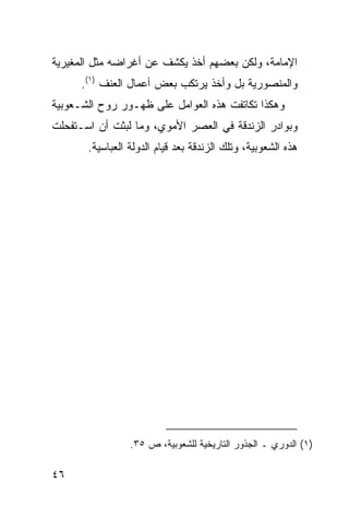 ‫ﺍﻹﻤﺎﻤﺔ، ﻭﻟﻜﻥ ﺒﻌﻀﻬﻡ ﺃﺨﺫ ﻴﻜﺸﻑ ﻋﻥ ﺃﻏﺭﺍﻀﻪ ﻤﺜل ﺍﻟﻤﻐﻴﺭﻴﺔ‬
      ‫ﻭﺍﻟﻤﻨﺼﻭﺭﻴﺔ ﺒل ﻭﺃﺨﺫ ﻴﺭﺘﻜﺏ ﺒﻌﺽ ﺃﻋﻤﺎل ﺍﻟﻌﻨﻑ )١(.‬
‫ﻭﻫﻜﺫﺍ ﺘﻜﺎﺘﻔﺕ ﻫﺫﻩ ﺍﻟﻌﻭﺍﻤل ﻋﻠﻰ ﻅﻬـﻭﺭ ﺭﻭﺡ ﺍﻟﺸـﻌﻭﺒﻴﺔ‬
‫ﻭﺒﻭﺍﺩﺭ ﺍﻟﺯﻨﺩﻗﺔ ﻓﻲ ﺍﻟﻌﺼﺭ ﺍﻷﻤﻭﻱ، ﻭﻤﺎ ﻟﺒﺜﺕ ﺃﻥ ﺍﺴـﺘﻔﺤﻠﺕ‬
       ‫ﻫﺫﻩ ﺍﻟﺸﻌﻭﺒﻴﺔ، ﻭﺘﻠﻙ ﺍﻟﺯﻨﺩﻗﺔ ﺒﻌﺩ ﻗﻴﺎﻡ ﺍﻟﺩﻭﻟﺔ ﺍﻟﻌﺒﺎﺴﻴﺔ.‬




                 ‫)١( ﺍﻟﺩﻭﺭﻱ ـ ﺍﻟﺠﺫﻭﺭ ﺍﻟﺘﺎﺭﻴﺨﻴﺔ ﻟﻠﺸﻌﻭﺒﻴﺔ، ﺹ ٥٣.‬

‫٦٤‬
 