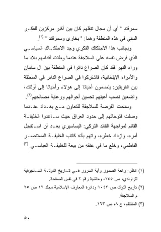 ‫ﺴﻤﺭﻗﻨﺩ " ﺃﻱ ﺃﻥ ﻤﺠﺎل ﺘﻨﻘﻠﻬﻡ ﻜﺎﻥ ﺒﻴﻥ ﺃﻜﺒﺭ ﻤﺭﻜﺯﻴﻥ ﻟﻠﻔﻜـﺭ‬
         ‫ﺍﻟﺴﻨﻲ ﻓﻲ ﻫﺫﻩ ﺍﻟﻤﻨﻁﻘﺔ ﻭﻫﻤﺎ: " ﺒﺨﺎﺭﻯ ﻭﺴﻤﺭﻗﻨﺩ " )١(.‬
‫ﻭﺒﺠﺎﻨﺏ ﻫﺫﺍ ﺍﻻﺤﺘﻜﺎﻙ ﺍﻟﻔﻜﺭﻱ ﻭﺠﺩ ﺍﻻﺤﺘﻜـﺎﻙ ﺍﻟﺴﻴﺎﺴـﻲ‬
‫ﺍﻟﺫﻱ ﻓﺭﺽ ﻨﻔﺴﻪ ﻋﻠﻰ ﺍﻟﺴﻼﺠﻘﺔ ﻋﻨﺩﻤﺎ ﻭﻁﺌﺕ ﺃﻗﺩﺍﻤﻬﻡ ﺒﻼﺩ ﻤﺎ‬
‫ﻭﺭﺍﺀ ﺍﻟﻨﻬﺭ ﻓﻘﺩ ﻜﺎﻥ ﺍﻟﺼﺭﺍﻉ ﺩﺍﺌ ‪‬ﺍ ﻓﻲ ﺍﻟﻤﻨﻁﻘﺔ ﺒﻴﻥ ﺁل ﺴﺎﻤﺎﻥ‬
                         ‫ﺭ‬
‫ﻭﺍﻷﻤﺭﺍﺀ ﺍﻹﻴﻠﺨﺎﻨﻴﺔ، ﻓﺎﺸﺘﺭﻜﻭﺍ ﻓﻲ ﺍﻟﺼﺭﺍﻉ ﺍﻟﺩﺍﺌﺭ ﻓﻲ ﺍﻟﻤﻨﻁﻘﺔ‬
‫ﺒﻴﻥ ﺍﻟﻔﺭﻴﻘﻴﻥ: ﻴﻨﻀﻤﻭﻥ ﺃﺤﻴﺎ ﹰﺎ ﺇﻟﻰ ﻫﺅﻻﺀ ﻭﺃﺤﻴﺎ ﹰﺎ ﺇﻟﻰ ﺃﻭﻟﺌﻙ،‬
            ‫ﻨ‬                 ‫ﻨ‬
 ‫ﻭﺍﻀﻌﻴﻥ ﻨﺼﺏ ﺃﻋﻴﻨﻬﻡ ﺘﺤﺴﻴﻥ ﺃﺤﻭﺍﻟﻬﻡ ﻭﺭﻋﺎﻴﺔ ﻤﺼﺎﻟﺤﻬﻡ)٢(.‬
‫ﻭﺴﻨﺤﺕ ﺍﻟﻔﺭﺼﺔ ﻟﻠﺴﻼﺠﻘﺔ ﻟﻠﺘﻌﺎﻭﻥ ﻤـﻊ ﺒﻐـﺩﺍﺩ ﻋﻨـﺩﻤﺎ‬
‫ﻭﺼﻠﺕ ﻓﺘﻭﺤﺎﺘﻬﻡ ﺇﻟﻰ ﺤﺩﻭﺩ ﺍﻟﻌﺭﺍﻕ ﺤﻴﺙ ﺴـﺎﻋﺩﻭﺍ ﺍﻟﺨﻠﻴﻔـﺔ‬
‫ﺍﻟﻘﺎﺌﻡ ﻟﻤﻭﺍﺠﻬﺔ ﺍﻟﻘﺎﺌﺩ ﺍﻟﺘﺭﻜﻲ: ﺍﻟﺒﺴﺎﺴﻴﺭﻱ ﺒﻌـﺩ ﺃﻥ ﺍﺴـﺘﻔﺤل‬
‫ﺃﻤﺭﻩ، ﻭﺍﺯﺩﺍﺩ ﺨﻁﺭﻩ، ﻭﺍﺘﻬﻡ ﺒﺄﻨﻪ ﻜﺎﺘﺏ ﺍﻟﺨﻠﻴﻔـﺔ ﺍﻟﻤﺴﺘﻨﺼـﺭ‬
‫)٣(‬
      ‫ﺍﻟﻔﺎﻁﻤﻲ، ﻭﺨﻠﻊ ﻤﺎ ﻓﻲ ﻋﻨﻘﻪ ﻤﻥ ﺒﻴﻌﺔ ﻟﻠﺨﻠﻴﻔـﺔ ﺍﻟﻌﺒﺎﺴـﻲ‬



‫)١( ﺍﻨﻅﺭ: ﺭﺍﺤﺔ ﺍﻟﺼﺩﻭﺭ ﻭﺁﻴﺔ ﺍﻟﺴﺭﻭﺭ ﻓـﻲ ﺘـﺎﺭﻴﺦ ﺍﻟﺩﻭﻟـﺔ ﺍﻟﺴـﻠﺠﻭﻗﻴﺔ‬
              ‫ﻟﻠﺭﺍﻭﻨﺩﻱ، ﺹ ٥٤١، ﻭﺤﺎﺸﻴﺔ ﺭﻗﻡ ٢ ﻓﻲ ﻨﻔﺱ ﺍﻟﺼﻔﺤﺔ.‬
‫)٢( ﺘﺎﺭﻴﺦ ﺍﻟﺘﺭﻙ ﺹ ٣٤٠١ ﻭﺩﺍﺌﺭﺓ ﺍﻟﻤﻌﺎﺭﻑ ﺍﻹﺴﻼﻤﻴﺔ ﻤﺠﻠﺩ ٢١ ﺹ ٥٢‬
                                                 ‫ﻡ ﺍﻟﺴﻼﺠﻘﺔ.‬
                                     ‫)٣( ﺍﻟﻤﻨﺘﻅﻡ، ﺝ ٨، ﺹ ٣٦١.‬

‫٠٥‬
 