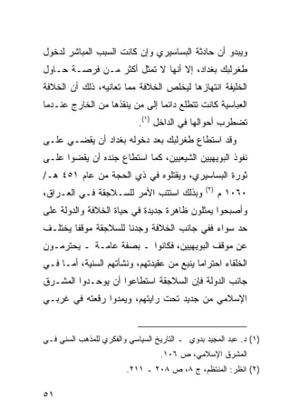 ‫ﻭﻴﺒﺩﻭ ﺃﻥ ﺤﺎﺩﺜﺔ ﺍﻟﺒﺴﺎﺴﻴﺭﻱ ﻭﺇﻥ ﻜﺎﻨﺕ ﺍﻟﺴﺒﺏ ﺍﻟﻤﺒﺎﺸﺭ ﻟﺩﺨﻭل‬
‫ﻁﻐﺭﻟﺒﻙ ﺒﻐﺩﺍﺩ، ﺇﻻ ﺃﻨﻬﺎ ﻻ ﺘﻤﺜل ﺃﻜﺜﺭ ﻤـﻥ ﻓﺭﺼـﺔ ﺤـﺎﻭل‬
‫ﺍﻟﺨﻠﻴﻔﺔ ﺍﻨﺘﻬﺎﺯﻫﺎ ﻟﻴﺨﻠﺹ ﺍﻟﺨﻼﻓﺔ ﻤﻤﺎ ﺘﻌﺎﻨﻴﻪ، ﺫﻟﻙ ﺃﻥ ﺍﻟﺨﻼﻓﺔ‬
‫ﺍﻟﻌﺒﺎﺴﻴﺔ ﻜﺎﻨﺕ ﺘﺘﻁﻠﻊ ﺩﺍﺌ ‪‬ﺎ ﺇﻟﻰ ﻤﻥ ﻴﻨﻘﺫﻫﺎ ﻤﻥ ﺍﻟﺨﺎﺭﺝ ﻋﻨـﺩﻤﺎ‬
                                ‫ﻤ‬
                            ‫ﺘﻀﻁﺭﺏ ﺃﺤﻭﺍﻟﻬﺎ ﻓﻲ ﺍﻟﺩﺍﺨل )١(.‬
‫ﻭﻗﺩ ﺍﺴﺘﻁﺎﻉ ﻁﻐﺭﻟﺒﻙ ﺒﻌﺩ ﺩﺨﻭﻟﻪ ﺒﻐﺩﺍﺩ ﺃﻥ ﻴﻘﻀـﻲ ﻋﻠـﻰ‬
‫ﻨﻔﻭﺫ ﺍﻟﺒﻭﻴﻬﻴﻴﻥ ﺍﻟﺸﻴﻌﻴﻴﻥ، ﻜﻤﺎ ﺍﺴﺘﻁﺎﻉ ﺠﻨﺩﻩ ﺃﻥ ﻴﻘﻀﻭﺍ ﻋﻠـﻰ‬
‫ﺜﻭﺭﺓ ﺍﻟﺒﺴﺎﺴﻴﺭﻱ، ﻭﻴﻘﺘﻠﻭﻩ ﻓﻲ ﺫﻱ ﺍﻟﺤﺠﺔ ﻤﻥ ﻋﺎﻡ ١٥٤ ﻫـ/‬
                                                ‫)٢(‬
‫ﻭﺒﺫﻟﻙ ﺍﺴﺘﺘﺏ ﺍﻷﻤﺭ ﻟﻠﺴـﻼﺠﻘﺔ ﻓـﻲ ﺍﻟﻌـﺭﺍﻕ،‬                ‫٠٦٠١ ﻡ‬
‫ﻭﺃﺼﺒﺤﻭﺍ ﻴﻤﺜﻠﻭﻥ ﻅﺎﻫﺭﺓ ﺠﺩﻴﺩﺓ ﻓﻲ ﺤﻴﺎﺓ ﺍﻟﺨﻼﻓﺔ ﻭﺍﻟﺩﻭﻟﺔ ﻋﻠﻰ‬
‫ﺤﺩ ﺴﻭﺍﺀ ﻓﻔﻲ ﺠﺎﻨﺏ ﺍﻟﺨﻼﻓﺔ ﻭﺠﺩﻨﺎ ﻟﻠﺴﻼﺠﻘﺔ ﻤﻭﻗ ﹰﺎ ﻴﺨﺘﻠـﻑ‬
        ‫ﻔ‬
‫ﻋﻥ ﻤﻭﻗﻑ ﺍﻟﺒﻭﻴﻬﻴﻴﻥ، ﻓﻜﺎﻨﻭﺍ ـ ﺒﺼﻔﺔ ﻋﺎﻤـﺔ ـ ﻴﺤﺘﺭﻤـﻭﻥ‬
‫ﺍﻟﺨﻠﻔﺎﺀ ﺍﺤﺘﺭﺍ ‪‬ﺎ ﻴﻨﺒﻊ ﻤﻥ ﻋﻘﻴﺩﺘﻬﻡ، ﻭﻨﺸﺄﺘﻬﻡ ﺍﻟﺴﻨﻴﺔ، ﺃﻤـﺎ ﻓـﻲ‬
                                           ‫ﻤ‬
‫ﺠﺎﻨﺏ ﺍﻟﺩﻭﻟﺔ ﻓﺈﻥ ﺍﻟﺴﻼﺠﻘﺔ ﺍﺴﺘﻁﺎﻋﻭﺍ ﺃﻥ ﻴﻭﺤـﺩﻭﺍ ﺍﻟﻤﺸـﺭﻕ‬
‫ﺍﻹﺴﻼﻤﻲ ﻤﻥ ﺠﺩﻴﺩ ﺘﺤﺕ ﺭﺍﻴﺘﻬﻡ، ﻭﻴﻤﺩﻭﺍ ﺭﻗﻌﺘﻪ ﻓﻲ ﻏﺭﺒـﻲ‬


‫)١( ﺩ. ﻋﺒﺩ ﺍﻟﻤﺠﻴﺩ ﺒﺩﻭﻱ ـ ﺍﻟﺘﺎﺭﻴﺦ ﺍﻟﺴﻴﺎﺴﻲ ﻭﺍﻟﻔﻜﺭﻱ ﻟﻠﻤﺫﻫﺏ ﺍﻟﺴﻨﻲ ﻓـﻲ‬
                                   ‫ﺍﻟﻤﺸﺭﻕ ﺍﻹﺴﻼﻤﻲ، ﺹ ٦٠١.‬
                         ‫)٢( ﺍﻨﻅﺭ: ﺍﻟﻤﻨﺘﻅﻡ، ﺝ ٨، ﺹ ٨٠٢ ـ ١١٢.‬

‫١٥‬
 