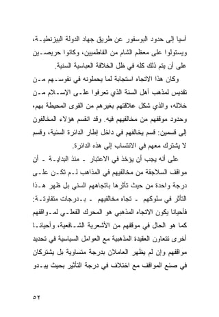 ‫ﺁﺴﻴﺎ ﺇﻟﻰ ﺤﺩﻭﺩ ﺍﻟﺒﻭﺴﻔﻭﺭ ﻋﻥ ﻁﺭﻴﻕ ﺠﻬﺎﺩ ﺍﻟﺩﻭﻟﺔ ﺍﻟﺒﻴﺯﻨﻁﻴـﺔ،‬
‫ﻭﻴﺴﺘﻭﻟﻭﺍ ﻋﻠﻰ ﻤﻌﻅﻡ ﺍﻟﺸﺎﻡ ﻤﻥ ﺍﻟﻔﺎﻁﻤﻴﻴﻥ، ﻭﻜﺎﻨﻭﺍ ﺤﺭﻴﺼـﻴﻥ‬
        ‫ﻋﻠﻰ ﺃﻥ ﻴﺘﻡ ﺫﻟﻙ ﻜﻠﻪ ﻓﻲ ﻅل ﺍﻟﺨﻼﻓﺔ ﺍﻟﻌﺒﺎﺴﻴﺔ ﺍﻟﺴﻨﻴﺔ.‬
‫ﻭﻜﺎﻥ ﻫﺫﺍ ﺍﻻﺘﺠﺎﻩ ﺍﺴﺘﺠﺎﺒﺔ ﻟﻤﺎ ﻴﺤﻤﻠﻭﻨﻪ ﻓﻲ ﻨﻔﻭﺴـﻬﻡ ﻤـﻥ‬
‫ﺘﻘﺩﻴﺱ ﻟﻤﺫﻫﺏ ﺃﻫل ﺍﻟﺴﻨﺔ ﺍﻟﺫﻱ ﺘﻌﺭﻓﻭﺍ ﻋﻠـﻰ ﺍﻹﺴـﻼﻡ ﻤـﻥ‬
‫ﺨﻼﻟﻪ، ﻭﺍﻟﺫﻱ ﺸﻜل ﻋﻼﻗﺘﻬﻡ ﺒﻐﻴﺭﻫﻡ ﻤﻥ ﺍﻟﻘﻭﻯ ﺍﻟﻤﺤﻴﻁﺔ ﺒﻬﻡ،‬
‫ﻭﺤﺩﻭﺩ ﻤﻭﻗﻔﻬﻡ ﻤﻥ ﻤﺨﺎﻟﻔﻴﻬﻡ ﻓﻴﻪ. ﻭﻗﺩ ﺍﻨﻘﺴﻡ ﻫﺅﻻﺀ ﺍﻟﻤﺨﺎﻟﻔﻭﻥ‬
‫ﺇﻟﻰ ﻗﺴﻤﻴﻥ: ﻗﺴﻡ ﻴﺨﺎﻟﻔﻬﻡ ﻓﻲ ﺩﺍﺨل ﺇﻁﺎﺭ ﺍﻟﺩﺍﺌﺭﺓ ﺍﻟﺴﻨﻴﺔ، ﻭﻗﺴﻡ‬
              ‫ﻻ ﻴﺸﺘﺭﻙ ﻤﻌﻬﻡ ﻓﻲ ﺍﻻﻨﺘﺴﺎﺏ ﺇﻟﻰ ﻫﺫﻩ ﺍﻟﺩﺍﺌﺭﺓ.‬
‫ﻋﻠﻰ ﺃﻨﻪ ﻴﺠﺏ ﺃﻥ ﻴﺅﺨﺫ ﻓﻲ ﺍﻻﻋﺘﺒﺎﺭ ـ ﻤﻨﺫ ﺍﻟﺒﺩﺍﻴـﺔ ـ ﺃﻥ‬
‫ﻤﻭﺍﻗﻑ ﺍﻟﺴﻼﺠﻘﺔ ﻤﻥ ﻤﺨﺎﻟﻔﻴﻬﻡ ﻓﻲ ﺍﻟﻤﺫﺍﻫﺏ ﻟـﻡ ﺘﻜـﻥ ﻋﻠـﻰ‬
‫ﺩﺭﺠﺔ ﻭﺍﺤﺩﺓ ﻤﻥ ﺤﻴﺙ ﺘﺄﺜﺭﻫﺎ ﺒﺎﺘﺠﺎﻫﻬﻡ ﺍﻟﺴﻨﻲ ﺒل ﻅﻬﺭ ﻫـﺫﺍ‬
‫ﺍﻟﺘﺄﺜﺭ ﻓﻲ ﺴﻠﻭﻜﻬﻡ ـ ﺘﺠﺎﻩ ﻤﺨﺎﻟﻔﻴﻬﻡ ـ ﺒـﺩﺭﺠﺎﺕ ﻤﺘﻔﺎﻭﺘـﺔ:‬
‫ﻓﺄﺤﻴﺎ ﹰﺎ ﻴﻜﻭﻥ ﺍﻻﺘﺠﺎﻩ ﺍﻟﻤﺫﻫﺒﻲ ﻫﻭ ﺍﻟﻤﺤﺭﻙ ﺍﻟﻔﻌﻠـﻲ ﻟﻤـﻭﺍﻗﻔﻬﻡ‬
                                                 ‫ﻨ‬
‫ﻜﻤﺎ ﻫﻭ ﺍﻟﺤﺎل ﻓﻲ ﻤﻭﻗﻔﻬﻡ ﻤﻥ ﺍﻷﺸﻌﺭﻴﺔ ﺍﻟﺸـﺎﻓﻌﻴﺔ، ﻭﺃﺤﻴﺎ ﹰـﺎ‬
  ‫ﻨ‬
‫ﺃﺨﺭﻯ ﺘﺘﻌﺎﻭﻥ ﺍﻟﻌﻘﻴﺩﺓ ﺍﻟﻤﺫﻫﺒﻴﺔ ﻤﻊ ﺍﻟﻌﻭﺍﻤل ﺍﻟﺴﻴﺎﺴﻴﺔ ﻓﻲ ﺘﺤﺩﻴﺩ‬
‫ﻤﻭﺍﻗﻔﻬﻡ ﻭﺇﻥ ﻟﻡ ﻴﻅﻬﺭ ﺍﻟﻌﺎﻤﻼﻥ ﺒﺩﺭﺠﺔ ﻤﺘﺴﺎﻭﻴﺔ ﺒل ﻴﺸﺘﺭﻜﺎﻥ‬
‫ﻓﻲ ﺼﻨﻊ ﺍﻟﻤﻭﺍﻗﻑ ﻤﻊ ﺍﺨﺘﻼﻑ ﻓﻲ ﺩﺭﺠﺔ ﺍﻟﺘﺄﺜﻴﺭ ﺒﺤﻴﺙ ﻴﺒـﺩﻭ‬



‫٢٥‬
 