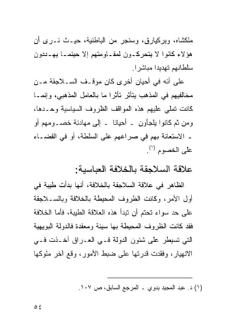 ‫ﻤﻠﻜﺸﺎﻩ، ﻭﺒﺭﻜﻴﺎﺭﻕ، ﻭﺴﻨﺠﺭ ﻤﻥ ﺍﻟﺒﺎﻁﻨﻴﺔ، ﺤﻴـﺙ ﻨـﺭﻯ ﺃﻥ‬
‫ﻫﺅﻻﺀ ﻜﺎﻨﻭﺍ ﻻ ﻴﺘﺤﺭﻜـﻭﻥ ﻟﻤﻘـﺎﻭﻤﺘﻬﻡ ﺇﻻ ﺤﻴﻨﻤـﺎ ﻴﻬـﺩﺩﻭﻥ‬
                                   ‫ﺴﻠﻁﺎﻨﻬﻡ ﺘﻬﺩﻴ ‪‬ﺍ ﻤﺒﺎﺸ ‪‬ﺍ.‬
                                     ‫ﺭ‬       ‫ﺩ‬
‫ﻋﻠﻰ ﺃﻨﻪ ﻓﻲ ﺃﺤﻴﺎﻥ ﺃﺨﺭﻯ ﻜﺎﻥ ﻤﻭﻗـﻑ ﺍﻟﺴـﻼﺠﻘﺔ ﻤـﻥ‬
‫ﻤﺨﺎﻟﻔﻴﻬﻡ ﻓﻲ ﺍﻟﻤﺫﻫﺏ ﻴﺘﺄﺜﺭ ﺘﺄﺜ ‪‬ﺍ ﻤﺎ ﺒﺎﻟﻌﺎﻤل ﺍﻟﻤﺫﻫﺒﻲ، ﻭﺇﻨﻤـﺎ‬
                            ‫ﺭ‬
‫ﻜﺎﻨﺕ ﺘﻤﻠﻲ ﻋﻠﻴﻬﻡ ﻫﺫﻩ ﺍﻟﻤﻭﺍﻗﻑ ﺍﻟﻅﺭﻭﻑ ﺍﻟﺴﻴﺎﺴﻴﺔ ﻭﺤـﺩﻫﺎ،‬
‫ﻭﻤﻥ ﺜﻡ ﻜﺎﻨﻭﺍ ﻴﻠﺠﺄﻭﻥ ـ ﺃﺤﻴﺎ ﹰﺎ ـ ﺇﻟﻰ ﻤﻬﺎﺩﻨﺔ ﺨﺼـﻭﻤﻬﻡ ﺃﻭ‬
                         ‫ﻨ‬
‫ـ ﺍﻻﺴﺘﻌﺎﻨﺔ ﺒﻬﻡ ﻓﻲ ﺼﺭﺍﻋﻬﻡ ﻋﻠﻰ ﺍﻟﺴﻠﻁﺔ، ﺃﻭ ﻓﻲ ﺍﻟﻘﻀـﺎﺀ‬
                                         ‫ﻋﻠﻰ ﺍﻟﺨﺼﻭﻡ )١(.‬

               ‫ﻋﻼﻗﺔ ﺍﻟﺴﻼﺠﻘﺔ ﺒﺎﻟﺨﻼﻓﺔ ﺍﻟﻌﺒﺎﺴﻴﺔ:‬
‫ﺍﻟﻅﺎﻫﺭ ﻓﻲ ﻋﻼﻗﺔ ﺍﻟﺴﻼﺠﻘﺔ ﺒﺎﻟﺨﻼﻓﺔ، ﺃﻨﻬﺎ ﺒﺩﺃﺕ ﻁﻴﺒﺔ ﻓﻲ‬
‫ﺃﻭل ﺍﻷﻤﺭ، ﻭﻜﺎﻨﺕ ﺍﻟﻅﺭﻭﻑ ﺍﻟﻤﺤﻴﻁﺔ ﺒﺎﻟﺨﻼﻓﺔ ﻭﺒﺎﻟﺴـﻼﺠﻘﺔ‬
‫ﻋﻠﻰ ﺤﺩ ﺴﻭﺍﺀ ﺘﺤﺘﻡ ﺃﻥ ﺘﺒﺩﺃ ﻫﺫﻩ ﺍﻟﻌﻼﻗﺔ ﺍﻟﻁﻴﺒﺔ، ﻓﺄﻤﺎ ﺍﻟﺨﻼﻓﺔ‬
‫ﻓﻘﺩ ﻜﺎﻨﺕ ﺍﻟﻅﺭﻭﻑ ﺍﻟﻤﺤﻴﻁﺔ ﺒﻬﺎ ﺴﻴﺌﺔ ﻭﻤﻌﻘﺩﺓ ﻓﺎﻟﺩﻭﻟﺔ ﺍﻟﺒﻭﻴﻬﻴﺔ‬
‫ﺍﻟﺘﻲ ﺘﺴﻴﻁﺭ ﻋﻠﻰ ﺸﺌﻭﻥ ﺍﻟﺩﻭﻟﺔ ﻓـﻲ ﺍﻟﻌـﺭﺍﻕ ﺃﺨـﺫﺕ ﻓـﻲ‬
‫ﺍﻻﻨﻬﻴﺎﺭ، ﻭﻓﻘﺩﺕ ﻗﺩﺭﺘﻬﺎ ﻋﻠﻰ ﻀﺒﻁ ﺍﻷﻤﻭﺭ، ﻭﻗﻊ ﺁﺨﺭ ﻤﻠﻭﻜﻬﺎ‬



                ‫)١( ﺩ. ﻋﺒﺩ ﺍﻟﻤﺠﻴﺩ ﺒﺩﻭﻱ ـ ﺍﻟﻤﺭﺠﻊ ﺍﻟﺴﺎﺒﻕ، ﺹ ٧٠١.‬

‫٤٥‬
 