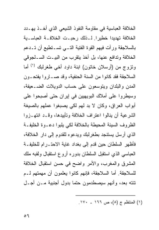 ‫ﺍﻟﺨﻼﻓﺔ ﺍﻟﻌﺒﺎﺴﻴﺔ ﻓﻲ ﻤﻘﺎﻭﻤﺔ ﺍﻟﻨﻔﻭﺫ ﺍﻟﺸﻴﻌﻲ ﺍﻟﺫﻱ ﺃﺨـﺫ ﻴﻬـﺩﺩ‬
‫ﺍﻟﺨﻼﻓﺔ ﺘﻬﺩﻴ ‪‬ﺍ ﺨﻁﻴ ‪‬ﺍ. ﻟـﺫﻟﻙ ﺭﺤﺒـﺕ ﺍﻟﺨﻼﻓـﺔ ﺍﻟﻌﺒﺎﺴـﻴﺔ‬
                                ‫ﺭ‬      ‫ﺩ‬
‫ﺒﺎﻟﺴﻼﺠﻘﺔ ﻭﺭﺃﺕ ﻓﻴﻬﻡ ﺍﻟﻘﻭﺓ ﺍﻟﻔﺘﻴﺔ ﺍﻟﺘـﻲ ﺘﺴـﺘﻁﻴﻊ ﺃﻥ ﺘـﺩﻋﻡ‬
‫ﺍﻟﺨﻼﻓﺔ ﻭﺘﺩﺍﻓﻊ ﻋﻨﻬﺎ، ﺒل ﺃﺨﺫ ﻴﺘﻘﺭﺏ ﻤﻥ ﺍﻟﺒﻴـﺕ ﺍﻟﺴـﻠﺠﻭﻗﻲ‬
      ‫)١(‬
‫ﺃﻤﺎ‬         ‫ﻭﺘﺯﻭﺝ ﻤﻥ )ﺃﺭﺴﻼﻥ ﺨﺎﺘﻭﻥ( ﺍﺒﻨﺔ ﺩﺍﻭﺩ ﺃﺨﻲ ﻁﻐﺭﻟﺒﻙ‬
‫ﺍﻟﺴﻼﺠﻘﺔ ﻓﻘﺩ ﻜﺎﻨﻭﺍ ﻤﻥ ﺍﻟﺴﻨﺔ ﺍﻟﺤﻨﻔﻴﺔ، ﻭﻗﺩ ﺼـﺎﺭﻭﺍ ﻴﻔﺘﺤـﻭﻥ‬
‫ﺍﻟﻤﺩﻥ ﻭﺍﻟﺒﻠﺩﺍﻥ ﻭﻴﺘﻭﺴﻌﻭﻥ ﻋﻠﻰ ﺤﺴﺎﺏ ﺍﻟﺩﻭﻴﻼﺕ ﺍﻟﻀـﻌﻴﻔﺔ،‬
‫ﻭﺴﻴﻁﺭﻭﺍ ﻋﻠﻰ ﺃﻤﻼﻙ ﺍﻟﺒﻭﻴﻬﻴﻴﻥ ﻓﻲ ﺇﻴﺭﺍﻥ ﺤﺘﻰ ﺃﺼﺒﺤﻭﺍ ﻋﻠﻰ‬
‫ﺃﺒﻭﺍﺏ ﺍﻟﻌﺭﺍﻕ، ﻭﻜﺎﻥ ﻻ ﺒﺩ ﻟﻬﻡ ﻟﻜﻲ ﻴﺼﺒﻐﻭﺍ ﻋﻤﻠﻬﻡ ﺒﺎﻟﺼﻴﻐﺔ‬
‫ﺍﻟﺸﺭﻋﻴﺔ ﺃﻥ ﻴﻨﺎﻟﻭﺍ ﺍﻋﺘﺭﺍﻑ ﺍﻟﺨﻼﻓﺔ ﻭﺘﺄﻴﻴﺩﻫﺎ، ﻭﻗـﺩ ﺍﻨﺘﻬـﺯﻭﺍ‬
‫ﺍﻟﻅﺭﻭﻑ ﺍﻟﺴﻴﺌﺔ ﺍﻟﻤﺤﻴﻁﺔ ﺒﺎﻟﺨﻼﻓﺔ ﻟﻜﻲ ﻴﻠﺒﻭﺍ ﺩﻋـﻭﺓ ﺍﻟﺨﻠﻴﻔـﺔ‬
‫ﺍﻟﺫﻱ ﺃﺭﺴل ﻴﺴﺘﻨﺠﺩ ﺒﻁﻐﺭﻟﺒﻙ ﻭﻴﺩﻋﻭﻩ ﻟﻠﻘﺩﻭﻡ ﺇﻟﻰ ﺩﺍﺭ ﺍﻟﺨﻼﻓﺔ،‬
‫ﻓﺄﻅﻬﺭ ﺍﻟﺴﻠﻁﺎﻥ ﺤﻴﻥ ﻗﺩﻡ ﺇﻟﻰ ﺒﻐﺩﺍﺩ ﻏﺎﻴﺔ ﺍﻻﺤﺘـﺭﺍﻡ ﻟﻠﺨﻠﻴﻔـﺔ‬
‫ﺍﻟﻌﺒﺎﺴﻲ ﺍﻟﺫﻱ ﺍﺴﺘﻘﺒل ﺍﻟﺴﻠﻁﺎﻥ ﺒﺩﻭﺭﻩ ﺃﺭﻭﻉ ﺍﺴﺘﻘﺒﺎل ﻭﻟﻘﺒﻪ ﻤﻠﻙ‬
‫ﺍﻟﻤﺸﺭﻕ ﻭﺍﻟﻤﻐﺭﺏ، ﻭﺍﻷﻤﺭ ﻭﺍﻀﺢ ﻓﻲ ﺤﺴﻥ ﺍﺴﺘﻘﺒﺎل ﺍﻟﺨﻼﻓﺔ‬
‫ﻟﻠﺴﻼﺠﻘﺔ. ﺃﻤﺎ ﺍﻟﺴﻼﺠﻘﺔ، ﻓﺈﻨﻬﻡ ﻜﺎﻨﻭﺍ ﻴﻌﻠﻤﻭﻥ ﺃﻥ ﻤﻬﻤﺘﻬﻡ ﻟـﻡ‬
‫ﺘﻨﺘﻪ ﺒﻌﺩ، ﻭﺃﻨﻬﻡ ﺴﻴﺼﻁﺩﻤﻭﻥ ﺤﺘ ‪‬ﺎ ﺒﺩﻭل ﺃﺠﻨﺒﻴﺔ ﻤـﻥ ﺃﺠـل‬
                      ‫ﻤ‬


                              ‫)١( ﺍﻟﻤﻨﺘﻅﻡ ﺝ )٨(، ﺹ ٦٦١ ـ ٠٧١.‬

‫٦٥‬
 