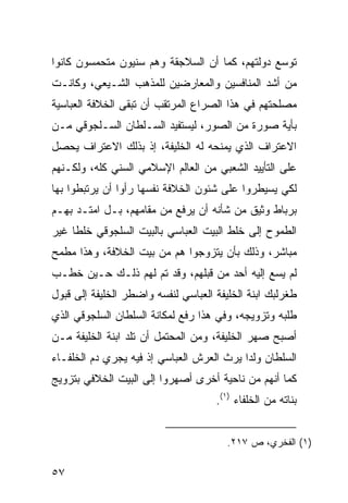 ‫ﺘﻭﺴﻊ ﺩﻭﻟﺘﻬﻡ، ﻜﻤﺎ ﺃﻥ ﺍﻟﺴﻼﺠﻘﺔ ﻭﻫﻡ ﺴﻨﻴﻭﻥ ﻤﺘﺤﻤﺴﻭﻥ ﻜﺎﻨﻭﺍ‬
‫ﻤﻥ ﺃﺸﺩ ﺍﻟﻤﻨﺎﻓﺴﻴﻥ ﻭﺍﻟﻤﻌﺎﺭﻀﻴﻥ ﻟﻠﻤﺫﻫﺏ ﺍﻟﺸـﻴﻌﻲ، ﻭﻜﺎﻨـﺕ‬
‫ﻤﺼﻠﺤﺘﻬﻡ ﻓﻲ ﻫﺫﺍ ﺍﻟﺼﺭﺍﻉ ﺍﻟﻤﺭﺘﻘﺏ ﺃﻥ ﺘﺒﻘﻰ ﺍﻟﺨﻼﻓﺔ ﺍﻟﻌﺒﺎﺴﻴﺔ‬
‫ﺒﺄﻴﺔ ﺼﻭﺭﺓ ﻤﻥ ﺍﻟﺼﻭﺭ، ﻟﻴﺴﺘﻔﻴﺩ ﺍﻟﺴـﻠﻁﺎﻥ ﺍﻟﺴـﻠﺠﻭﻗﻲ ﻤـﻥ‬
‫ﺍﻻﻋﺘﺭﺍﻑ ﺍﻟﺫﻱ ﻴﻤﻨﺤﻪ ﻟﻪ ﺍﻟﺨﻠﻴﻔﺔ، ﺇﺫ ﺒﺫﻟﻙ ﺍﻻﻋﺘﺭﺍﻑ ﻴﺤﺼل‬
‫ﻋﻠﻰ ﺍﻟﺘﺄﻴﻴﺩ ﺍﻟﺸﻌﺒﻲ ﻤﻥ ﺍﻟﻌﺎﻟﻡ ﺍﻹﺴﻼﻤﻲ ﺍﻟﺴﻨﻲ ﻜﻠﻪ، ﻭﻟﻜـﻨﻬﻡ‬
‫ﻟﻜﻲ ﻴﺴﻴﻁﺭﻭﺍ ﻋﻠﻰ ﺸﺌﻭﻥ ﺍﻟﺨﻼﻓﺔ ﻨﻔﺴﻬﺎ ﺭﺃﻭﺍ ﺃﻥ ﻴﺭﺘﺒﻁﻭﺍ ﺒﻬﺎ‬
‫ﺒﺭﺒﺎﻁ ﻭﺜﻴﻕ ﻤﻥ ﺸﺄﻨﻪ ﺃﻥ ﻴﺭﻓﻊ ﻤﻥ ﻤﻘﺎﻤﻬﻡ، ﺒـل ﺍﻤﺘـﺩ ﺒﻬـﻡ‬
‫ﺍﻟﻁﻤﻭﺡ ﺇﻟﻰ ﺨﻠﻁ ﺍﻟﺒﻴﺕ ﺍﻟﻌﺒﺎﺴﻲ ﺒﺎﻟﺒﻴﺕ ﺍﻟﺴﻠﺠﻭﻗﻲ ﺨﻠ ﹰﺎ ﻏﻴﺭ‬
     ‫ﻁ‬
‫ﻤﺒﺎﺸﺭ، ﻭﺫﻟﻙ ﺒﺄﻥ ﻴﺘﺯﻭﺠﻭﺍ ﻫﻡ ﻤﻥ ﺒﻴﺕ ﺍﻟﺨﻼﻓﺔ، ﻭﻫﺫﺍ ﻤﻁﻤﺢ‬
‫ﻟﻡ ﻴﺴﻊ ﺇﻟﻴﻪ ﺃﺤﺩ ﻤﻥ ﻗﺒﻠﻬﻡ، ﻭﻗﺩ ﺘﻡ ﻟﻬﻡ ﺫﻟـﻙ ﺤـﻴﻥ ﺨﻁـﺏ‬
‫ﻁﻐﺭﻟﺒﻙ ﺍﺒﻨﺔ ﺍﻟﺨﻠﻴﻔﺔ ﺍﻟﻌﺒﺎﺴﻲ ﻟﻨﻔﺴﻪ ﻭﺍﻀﻁﺭ ﺍﻟﺨﻠﻴﻔﺔ ﺇﻟﻰ ﻗﺒﻭل‬
‫ﻁﻠﺒﻪ ﻭﺘﺯﻭﻴﺠﻪ، ﻭﻓﻲ ﻫﺫﺍ ﺭﻓﻊ ﻟﻤﻜﺎﻨﺔ ﺍﻟﺴﻠﻁﺎﻥ ﺍﻟﺴﻠﺠﻭﻗﻲ ﺍﻟﺫﻱ‬
‫ﺃﺼﺒﺢ ﺼﻬﺭ ﺍﻟﺨﻠﻴﻔﺔ، ﻭﻤﻥ ﺍﻟﻤﺤﺘﻤل ﺃﻥ ﺘﻠﺩ ﺍﺒﻨﺔ ﺍﻟﺨﻠﻴﻔﺔ ﻤـﻥ‬
‫ﺍﻟﺴﻠﻁﺎﻥ ﻭﻟﺩﺍ ﻴﺭﺙ ﺍﻟﻌﺭﺵ ﺍﻟﻌﺒﺎﺴﻲ ﺇﺫ ﻓﻴﻪ ﻴﺠﺭﻱ ﺩﻡ ﺍﻟﺨﻠﻔـﺎﺀ‬
                                           ‫‪‬‬
‫ﻜﻤﺎ ﺃﻨﻬﻡ ﻤﻥ ﻨﺎﺤﻴﺔ ﺃﺨﺭﻯ ﺃﺼﻬﺭﻭﺍ ﺇﻟﻰ ﺍﻟﺒﻴﺕ ﺍﻟﺨﻼﻓﻲ ﺒﺘﺯﻭﻴﺞ‬
                                     ‫ﺒﻨﺎﺘﻪ ﻤﻥ ﺍﻟﺨﻠﻔﺎﺀ )١(.‬


                                        ‫)١( ﺍﻟﻔﺨﺭﻱ، ﺹ ٧١٢.‬

‫٧٥‬
 