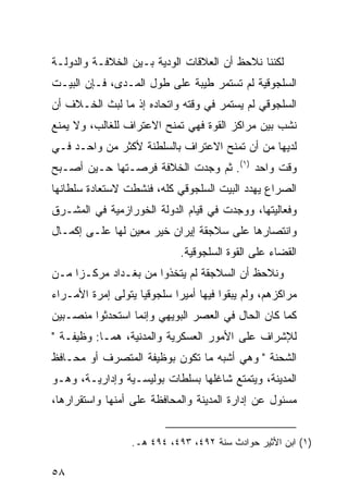 ‫ﻟﻜﻨﻨﺎ ﻨﻼﺤﻅ ﺃﻥ ﺍﻟﻌﻼﻗﺎﺕ ﺍﻟﻭﺩﻴﺔ ﺒـﻴﻥ ﺍﻟﺨﻼﻓـﺔ ﻭﺍﻟﺩﻭﻟـﺔ‬
‫ﺍﻟﺴﻠﺠﻭﻗﻴﺔ ﻟﻡ ﺘﺴﺘﻤﺭ ﻁﻴﺒﺔ ﻋﻠﻰ ﻁﻭل ﺍﻟﻤـﺩﻯ، ﻓـﺈﻥ ﺍﻟﺒﻴـﺕ‬
‫ﺍﻟﺴﻠﺠﻭﻗﻲ ﻟﻡ ﻴﺴﺘﻤﺭ ﻓﻲ ﻭﻗﺘﻪ ﻭﺍﺘﺤﺎﺩﻩ ﺇﺫ ﻤﺎ ﻟﺒﺙ ﺍﻟﺨـﻼﻑ ﺃﻥ‬
‫ﻨﺸﺏ ﺒﻴﻥ ﻤﺭﺍﻜﺯ ﺍﻟﻘﻭﺓ ﻓﻬﻲ ﺘﻤﻨﺢ ﺍﻻﻋﺘﺭﺍﻑ ﻟﻠﻐﺎﻟﺏ، ﻭﻻ ﻴﻤﻨﻊ‬
‫ﻟﺩﻴﻬﺎ ﻤﻥ ﺃﻥ ﺘﻤﻨﺢ ﺍﻻﻋﺘﺭﺍﻑ ﺒﺎﻟﺴﻠﻁﻨﺔ ﻷﻜﺜﺭ ﻤﻥ ﻭﺍﺤـﺩ ﻓـﻲ‬
‫ﻭﻗﺕ ﻭﺍﺤﺩ )١(. ﺜﻡ ﻭﺠﺩﺕ ﺍﻟﺨﻼﻓﺔ ﻓﺭﺼـﺘﻬﺎ ﺤـﻴﻥ ﺃﺼـﺒﺢ‬
‫ﺍﻟﺼﺭﺍﻉ ﻴﻬﺩﺩ ﺍﻟﺒﻴﺕ ﺍﻟﺴﻠﺠﻭﻗﻲ ﻜﻠﻪ، ﻓﻨﺸﻁﺕ ﻻﺴﺘﻌﺎﺩﺓ ﺴﻠﻁﺎﻨﻬﺎ‬
‫ﻭﻓﻌﺎﻟﻴﺘﻬﺎ، ﻭﻭﺠﺩﺕ ﻓﻲ ﻗﻴﺎﻡ ﺍﻟﺩﻭﻟﺔ ﺍﻟﺨﻭﺭﺍﺯﻤﻴﺔ ﻓﻲ ﺍﻟﻤﺸـﺭﻕ‬
‫ﻭﺍﻨﺘﺼﺎﺭﻫﺎ ﻋﻠﻰ ﺴﻼﺠﻘﺔ ﺇﻴﺭﺍﻥ ﺨﻴﺭ ﻤﻌﻴﻥ ﻟﻬﺎ ﻋﻠـﻰ ﺇﻜﻤـﺎل‬
                              ‫ﺍﻟﻘﻀﺎﺀ ﻋﻠﻰ ﺍﻟﻘﻭﺓ ﺍﻟﺴﻠﺠﻭﻗﻴﺔ.‬
‫ﻭﻨﻼﺤﻅ ﺃﻥ ﺍﻟﺴﻼﺠﻘﺔ ﻟﻡ ﻴﺘﺨﺫﻭﺍ ﻤﻥ ﺒﻐـﺩﺍﺩ ﻤﺭﻜـ ‪‬ﺍ ﻤـﻥ‬
     ‫ﺯ‬
‫ﻤﺭﺍﻜﺯﻫﻡ، ﻭﻟﻡ ﻴﺒﻘﻭﺍ ﻓﻴﻬﺎ ﺃﻤﻴ ‪‬ﺍ ﺴﻠﺠﻭﻗ ‪‬ﺎ ﻴﺘﻭﻟﻰ ﺇﻤﺭﺓ ﺍﻷﻤـﺭﺍﺀ‬
                    ‫ﻴ‬        ‫ﺭ‬
‫ﻜﻤﺎ ﻜﺎﻥ ﺍﻟﺤﺎل ﻓﻲ ﺍﻟﻌﺼﺭ ﺍﻟﺒﻭﻴﻬﻲ ﻭﺇﻨﻤﺎ ﺍﺴﺘﺤﺩﺜﻭﺍ ﻤﻨﺼـﺒﻴﻥ‬
‫ﻟﻺﺸﺭﺍﻑ ﻋﻠﻰ ﺍﻷﻤﻭﺭ ﺍﻟﻌﺴﻜﺭﻴﺔ ﻭﺍﻟﻤﺩﻨﻴﺔ، ﻫﻤـﺎ: ﻭﻅﻴﻔـﺔ "‬
‫ﺍﻟﺸﺤﻨﺔ " ﻭﻫﻲ ﺃﺸﺒﻪ ﻤﺎ ﺘﻜﻭﻥ ﺒﻭﻅﻴﻔﺔ ﺍﻟﻤﺘﺼﺭﻑ ﺃﻭ ﻤﺤـﺎﻓﻅ‬
‫ﺍﻟﻤﺩﻴﻨﺔ، ﻭﻴﺘﻤﺘﻊ ﺸﺎﻏﻠﻬﺎ ﺒﺴﻠﻁﺎﺕ ﺒﻭﻟﻴﺴـﻴﺔ ﻭﺇﺩﺍﺭﻴـﺔ، ﻭﻫـﻭ‬
‫ﻤﺴﺌﻭل ﻋﻥ ﺇﺩﺍﺭﺓ ﺍﻟﻤﺩﻴﻨﺔ ﻭﺍﻟﻤﺤﺎﻓﻅﺔ ﻋﻠﻰ ﺃﻤﻨﻬﺎ ﻭﺍﺴﺘﻘﺭﺍﺭﻫﺎ،‬


                  ‫)١( ﺍﺒﻥ ﺍﻷﺜﻴﺭ ﺤﻭﺍﺩﺙ ﺴﻨﺔ ٢٩٤، ٣٩٤، ٤٩٤ ﻫـ.‬

‫٨٥‬
 