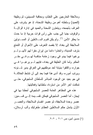 ‫ﻭﻤﻼﺤﻘﺔ ﺍﻟﺨﺎﺭﺠﻴﻥ ﻋﻠﻰ ﺍﻟﻨﻅﺎﻡ، ﻭﻤﻌﺎﻗﺒﺔ ﺍﻟﻤﺴﻴﺌﻴﻥ، ﺜﻡ ﻭﻅﻴﻔﺔ‬
‫)ﺍﻟﻌﻤﻴﺩ( ﻭﺴﻠﻁﺘﻪ ﺃﻫﻡ ﻤﻥ ﻭﻅﻴﻔﺔ ﺍﻟﺸﺤﻨﺔ، ﺇﺫ ﻫﻭ ﻴﺸﺭﻑ ﻋﻠﻰ‬
‫ﺍﻟﻌﺭﺍﻑ ﺒﺄﺠﻤﻌﻪ، ﻭﻴﺘﻌﺎﻭﻥ ﺍﻟﺸﺤﻨﺔ ﻭﺍﻟﻌﻤﻴﺩ ﻓﻲ ﺇﺩﺍﺭﺓ ﺍﻟﻭﻻﻴـﺔ‬
‫ﻭﺍﻟﻭﻗﻭﻑ ﺠﻨ ‪‬ﺎ ﺇﻟﻰ ﺠﻨﺏ ﻋﻠﻰ ﺭﺃﺱ ﻗﻭﺍﺕ ﺤﺭﺒﻴﺔ ﺇﺫ ﻤﺎ ﺤﺩﺙ‬
                                      ‫ﺒ‬
‫ﻤﺎ ﻴﻌﻜﺭ ﺍﻷﻤﻥ )١(. ﻭﻟﻡ ﻴﻜﻥ ﻗﺩﻭﻡ ﺍﻟﺴـﻼﻁﻴﻥ ﺃﻭ ﺍﻟﻤﺴـﺌﻭﻟﻴﻥ‬
‫ﺍﻟﺴﻼﺠﻘﺔ ﺇﻟﻰ ﺒﻐﺩﺍﺩ ﺇﻻ ﺒﻘﺼﺩ ﺍﻟﺘﻌﺭﻑ ﻋﻠﻰ ﺍﻷﺤﻭﺍل ﺃﻭ ﺍﻟﺘﻤﺘﻊ‬
‫ﺒﺘﺭﻑ ﺍﻟﻤﺩﻴﻨﺔ، ﻭﺍﺘﺨﺫﻭﺍ ﺩﺍﺌ ‪‬ﺎ ﻤﻥ ﺇﻴﺭﺍﻥ ﻤﻘ ‪‬ﺍ ﻟﻬﻡ ﻷﻨﻬـﻡ ﻟـﻡ‬
               ‫ﺭ‬              ‫ﻤ‬
‫ﻴﺭﻏﺒﻭﺍ ﻓﻴﻤﺎ ﻴﺒﺩﻭ ﻓﻲ ﻭﺠﻭﺩ ﺯﻋﺎﻤﺔ ﻤﻨﺎﻓﺴﺔ ﻟﻬـﻡ ﻓـﻲ ﻤﻘـﺭ‬
‫ﺍﻟﺤﻜﻡ. ﻭﻟﻤﺎ ﻜﺎﻥ ﺍﻟﺨﻠﻴﻔﺔ ﻓﻲ ﺒﻐﺩﺍﺩ، ﻓﺈﻨﻬﻡ ﻟـﻡ ﻴﺭﻏﺒـﻭﺍ ﻓـﻲ‬
‫ﺠﻭﺍﺭﻩ، ﻭﺍﻜﺘﻔﻭﺍ ﺒﻨﻴﺎﺒﺔ ﺃﺤﺩ ﻤﻭﻅﻔﻴﻬﻡ ﻓﻲ ﺍﻟﻌﺭﺍﻕ ﻴﺩﻴﺭ ﺸـﺌﻭﻨﻪ‬
‫ﻭﻴﺭﺘﺏ ﺃﻤﻭﺭﻩ، ﻭﻗﺩ ﺃﺩﻯ ﻫﺫﺍ ﻓﻴﻤﺎ ﺒﻌﺩ ﺇﻟﻰ ﺃﻥ ﺘﻨﺸﻁ ﺍﻟﺨﻼﻓـﺔ‬
‫ﻓﻲ ﺠﻭ ﺒﻌﻴﺩ ﻋﻥ ﺍﻟﻭﺠﻭﺩ ﺍﻟﻤﺒﺎﺸﺭ ﻟﻠﺴﻠﻁﺎﻥ ﺍﻟﺴﻠﺠﻭﻗﻲ، ﺤﺘـﻰ‬
           ‫ﺘﻤﻜﻨﺕ ﺁﺨﺭ ﺍﻷﻤﺭ ﻤﻥ ﺍﺴﺘﺭﺩﺍﺩ ﺴﻠﻁﺎﻨﻬﺎ ﻭﻓﻌﺎﻟﻴﺘﻬﺎ.‬
‫ﻫﺫﻩ ﻫﻲ ﺍﻟﻤﻅﺎﻫﺭ ﺍﻟﻌﺎﻤﺔ ﻟﻠﻌﺼﺭ ﺍﻟﺴﻠﺠﻭﻗﻲ ﺃﺤﻁﻨﺎ ﺒﻬﺎ ﻓﻲ‬
‫ﺇﻴﺠﺎﺯ، ﺃﻤﺎ ﺍﻟﻌﺼﺭ ﺍﻟﺴﻠﺠﻭﻗﻲ ﻓﻴﻤﻜﻥ ﺘﻘﺴـﻴﻤﻪ ﺇﻟـﻰ ﻗﺴـﻤﻴﻥ:‬
‫ﻋﺼﺭ ﻭﺤﺩﺓ ﺍﻟﺴﻼﺠﻘﺔ، ﺜﻡ ﻋﺼﺭ ﺍﻨﻘﺴﺎﻡ ﺍﻟﺴﻼﺠﻘﺔ، ﻭﺍﻟﻌﺼـﺭ‬
‫ﺍﻷﻭل ﻴﺸﻤل ﺤﻜﻡ ﺍﻟﺴﻼﻁﻴﻥ ﺍﻟﻌﻅﺎﻡ: ﻁﻐﺭﻟﺒﻙ ﻭﺃﻟﺏ ﺃﺭﺴﻼﻥ،‬


                              ‫)١( ﺤﺴﻴﻥ ﺃﻤﻴﻥ، ﺹ ١٠٢ ـ ٢٠٢.‬

‫٩٥‬
 