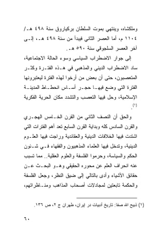 ‫ﻭﻤﻠﻜﺸﺎﻩ، ﻭﻴﻨﺘﻬﻲ ﺒﻤﻭﺕ ﺍﻟﺴﻠﻁﺎﻥ ﺒﺭﻜﻴﺎﺭﻭﻕ ﺴﻨﺔ ٨٩٤ ﻫـ/‬
‫٤٠١١ ﻡ، ﺃﻤﺎ ﺍﻟﻌﺼﺭ ﺍﻟﺜﺎﻨﻲ ﻓﻴﺒﺩﺃ ﻤﻥ ﺴﻨﺔ ٨٩٤ ﻫـ، ﺇﻟـﻰ‬
                     ‫ﺁﺨﺭ ﺍﻟﻌﺼﺭ ﺍﻟﺴﻠﺠﻭﻗﻲ ﺴﻨﺔ ٠٩٥ ﻫـ.‬
‫ﺇﻟﻰ ﺠﻭﺍﺭ ﺍﻻﻀﻁﺭﺍﺏ ﺍﻟﺴﻴﺎﺴﻲ ﻭﺴﻭﺀ ﺍﻟﺤﺎﻟﺔ ﺍﻻﺠﺘﻤﺎﻋﻴﺔ،‬
‫ﺴﺎﺩ ﺍﻻﻀﻁﺭﺍﺏ ﺍﻟﺩﻴﻨﻲ ﻭﺍﻟﻤﺫﻫﺒﻲ ﻓﻲ ﻫـﺫﻩ ﺍﻟﻔﺘـﺭﺓ ﻭﻜﺜـﺭ‬
‫ﺍﻟﻤﺘﻌﺼﺒﻭﻥ، ﺤﺘﻰ ﺃﻥ ﺒﻌﺽ ﻤﻥ ﺃﺭﺨﻭﺍ ﻟﻬﺫﻩ ﺍﻟﻔﺘﺭﺓ ﻟﻴﻌﺘﺒﺭﻭﻨﻬﺎ‬
‫ﺍﻟﻔﺘﺭﺓ ﺍﻟﺘﻲ ﻭﻀﻊ ﻓﻴﻬـﺎ ﺤﺠـﺭ ﺃﺴـﺎﺱ ﺍﻨﺤﻁـﺎﻁ ﺍﻟﻤﺩﻴﻨـﺔ‬
‫ﺍﻹﺴﻼﻤﻴﺔ، ﻭﺤل ﻓﻴﻬﺎ ﺍﻟﺘﻌﺼﺏ ﻭﺍﻟﺘﺸﺩﺩ ﻤﻜﺎﻥ ﺍﻟﺤﺭﻴﺔ ﺍﻟﻔﻜﺭﻴﺔ‬
                                                       ‫)١(.‬
‫ﻭﺍﻟﺤﻕ ﺃﻥ ﺍﻟﻨﺼﻑ ﺍﻟﺜﺎﻨﻲ ﻤﻥ ﺍﻟﻘﺭﻥ ﺍﻟﺨـﺎﻤﺱ ﺍﻟﻬﺠـﺭﻱ‬
‫ﻭﺍﻟﻘﺭﻥ ﺍﻟﺴﺎﺩﺱ ﻜﻠﻪ ﻭﺒﺩﺍﻴﺔ ﺍﻟﻘﺭﻥ ﺍﻟﺴﺎﺒﻊ ﺘﻌﺩ ﺃﻫﻡ ﺍﻟﻔﺘﺭﺍﺕ ﺍﻟﺘﻲ‬
‫ﺍﺸﺘﺩﺕ ﻓﻴﻬﺎ ﺍﻟﺨﻼﻓﺎﺕ ﺍﻟﺩﻴﻨﻴﺔ ﻭﺍﻟﻌﻘﺎﺌﺩﻴﺔ ﻭﺭﺍﺠﺕ ﻓﻴﻬﺎ ﺍﻟﻌﻠـﻭﻡ‬
‫ﺍﻟﺩﻴﻨﻴﺔ، ﻭﺘﺩﺨل ﻓﻴﻬﺎ ﺍﻟﻌﻠﻤﺎﺀ ﺍﻟﻤﺫﻫﺒﻴﻭﻥ ﻭﺍﻟﻔﻘﻬﺎﺀ ﻓـﻲ ﺸـﺌﻭﻥ‬
‫ﺍﻟﺤﻜﻡ ﻭﺍﻟﺴﻴﺎﺴﺔ، ﻭﺤﺭﻤﻭﺍ ﺍﻟﻔﻠﺴﻔﺔ ﻭﺍﻟﻌﻠﻭﻡ ﺍﻟﻌﻘﻠﻴﺔ.. ﻤﻤﺎ ﺘﺴﺒﺏ‬
‫ﻋﻨﻪ ﺍﻨﺤﺭﺍﻑ ﺍﻟﻌﻠﻡ ﻋﻥ ﻤﺤﻭﺭﻩ ﺍﻟﺤﻘﻴﻘﻲ ﻭﻫـﻭ ﺍﻟﺒﺤـﺙ ﻋـﻥ‬
‫ﺤﻘﺎﺌﻕ ﺍﻷﺸﻴﺎﺀ ﻭﺃﺩﻯ ﺒﺎﻟﺘﺎﻟﻲ ﺇﻟﻰ ﻀﻴﻕ ﺍﻟﻨﻅﺭ، ﻭﺠﻌل ﺍﻟﻔﻠﺴﻔﺔ‬
‫ﻭﺍﻟﺤﻜﻤﺔ ﺘﺎﺒﻌﺘﻴﻥ ﻟﻤﺠﺎﺩﻻﺕ ﺃﺼﺤﺎﺏ ﺍﻟﻤﺫﺍﻫﺏ ﻭﻤﻨـﺎﻅﺭﺍﺘﻬﻡ،‬


     ‫)١( ﺫﺒﻴﺢ ﺍﷲ ﺼﻔﺎ: ﺘﺎﺭﻴﺦ ﺃﺩﺒﻴﺎﺕ ﺩﺭ ﺇﻴﺭﺍﻥ، ﻁﻬﺭﺍﻥ ﺝ ٢، ﺹ ٦٣١.‬

‫٠٦‬
 