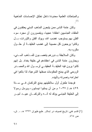 ‫ﻭﺍﻟﻤﺒﺎﺤﺜﺎﺕ ﺍﻟﻌﻠﻤﻴﺔ ﻤﺤﺩﻭﺩﺓ ﺩﺍﺨل ﻨﻁﺎﻕ ﺍﻹﺤﺴﺎﺴﺎﺕ ﺍﻟﻤﺫﻫﺒﻴﺔ‬
                                                   ‫)١(.‬
‫ﻭﻜﺎﻥ ﻋﺎﻤﺔ ﺍﻟﻨﺎﺱ ﻤﻤﻥ ﻴﺘﺒﻌﻭﻥ ﺍﻟﻤﺫﻫﺏ ﺍﻟﺴﻨﻲ ﻴﻌﺘﻘﺩﻭﻥ ﻓﻲ‬
‫ﺍﻟﺨﻠﻔﺎﺀ ﺍﻟﻌﺒﺎﺴﻴﻴﻥ ﺍﻋﺘﻘﺎ ‪‬ﺍ ﻋﺠﻴ ‪‬ﺎ، ﻭﻴﺘﺼﻭﺭﻭﻥ ﺃﻥ ﻤﺠﺭﺩ ﺴﻭﺀ‬
                       ‫ﺒ‬      ‫ﺩ‬
‫ﺍﻟﻅﻥ ﺒﻬﻡ ﻴﺴﺘﻭﺠﺏ ﻏﻀﺏ ﺍﷲ، ﻭﻴﻭﻟﺩ ﺍﻟﻔﺘﻥ ﻭﺍﻟﺜﻭﺭﺍﺕ، ﺒـل‬
‫ﻭﻜﺎﻨﻭﺍ ﻴﺭﺠﻌﻭﻥ ﻜل ﻤﺼﻴﺒﺔ ﺇﻟﻰ ﻏﻀﺏ ﺍﻟﺨﻠﻴﻔـﺔ ﺃﻭ ﺤﻠـﻭل‬
                                             ‫ﻤﻜﺭﻭﻩ ﺒﻪ.‬
‫ﻭﻜﺎﻥ ﺍﻟﺴﻼﺠﻘﺔ ﺒـﺩﻭﺭﻫﻡ ﻴﺘﻌﺼـﺒﻭﻥ ﻟﻠﻤـﺫﻫﺏ ﺍﻟﺴـﻨﻲ،‬
‫ﻭﻴﺠﺎﺭﻭﻥ ﻋﺎﻤﺔ ﺍﻟﻨﺎﺱ ﻓﻲ ﺍﻋﺘﻘﺎﺩﻫﻡ ﻓﻲ ﺨﻠﻴﻔﺔ ﺒﻐﺩﺍﺩ. ﺒل ﺇﻨﻬﻡ‬
‫ﻜﺎﻨﻭﺍ ﻴﺭﻭﻥ ﻓﻴﻪ ﺍﻟﺨﻠﻴﻔـﺔ ﺍﻟﺤﻘﻴﻘـﻲ ﻟﺭﺴـﻭل ﺍﷲ ﻭﺍﻟﻤﺼـﺩﺭ‬
‫ﺍﻟﺭﻭﺤﻲ ﺍﻟﺫﻱ ﻴﻤﻨﺢ ﺍﻟﺤﻜﻭﻤﺎﺕ ﺼﻔﺘﻬﺎ ﺍﻟﺸﺭﻋﻴﺔ، ﻟﺫﺍ ﺒﺎﻟﻐﻭﺍ ﻓﻲ‬
                                ‫ﺍﺤﺘﺭﺍﻤﻪ ﻭﻨﺼﺭﺘﻪ ﻭﺘﺄﻴﻴﺩﻩ.‬
‫ﻓﻭﺠﺩﻨﺎ ﻁﻐﺭل ﺃﻭل ﺴﻼﻁﻴﻨﻬﻡ ﻴﻤﻨﻊ ﺍﻟﺘﺭﻜﻤﺎﻥ ﻓـﻲ ﺴـﻨﺔ‬
‫٩٢٤ ﻫـ/ ٧٣٠١ ﻡ ﻤﻥ ﺃﻥ ﻴﺴﻠﺒﻭﺍ ﻨﻴﺴﺎﺒﻭﺭ، ﻭﻴﺭﺴل ﺭﺴﻭﻻ‬
‫ﹰ‬
‫ﺇﻟﻰ ﺍﻟﺨﻠﻴﻔﺔ ﺍﻟﻌﺒﺎﺴﻲ ﻴﺅﻜﺩ ﻟﻪ ﺃﻨـﻪ ﻭﺍﻟﺘﺭﻜﻤـﺎﻥ ﻋﺒﻴـﺩ ﺃﻤﻴـﺭ‬




‫)١( ﻗﺎﺴﻡ ﻏﻨﻲ: ﺘﺎﺭﻴﺦ ﺘﺼﻭﻑ ﺩﺭ ﺇﺴﻼﻡ.. ﻁﺒﻊ ﻁﻬﺭﺍﻥ ٢٢٣١ ﻫــ. ﺵ،‬
                                              ‫ﺹ ٤٦٤.‬

‫١٦‬
 