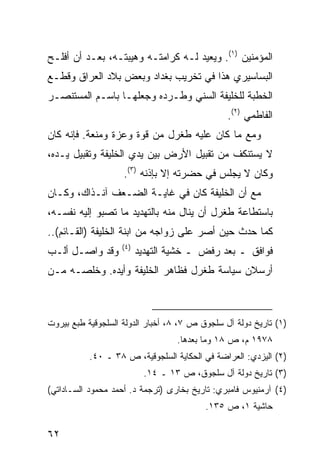 ‫ﺍﻟﻤﺅﻤﻨﻴﻥ )١(. ﻭﻴﻌﻴﺩ ﻟـﻪ ﻜﺭﺍﻤﺘـﻪ ﻭﻫﻴﺒﺘـﻪ، ﺒﻌـﺩ ﺃﻥ ﺃﻓﻠـﺢ‬
‫ﺍﻟﺒﺴﺎﺴﻴﺭﻱ ﻫﺫﺍ ﻓﻲ ﺘﺨﺭﻴﺏ ﺒﻐﺩﺍﺩ ﻭﺒﻌﺽ ﺒﻼﺩ ﺍﻟﻌﺭﺍﻕ ﻭﻗﻁـﻊ‬
‫ﺍﻟﺨﻁﺒﺔ ﻟﻠﺨﻠﻴﻔﺔ ﺍﻟﺴﻨﻲ ﻭﻁـﺭﺩﻩ ﻭﺠﻌﻠﻬـﺎ ﺒﺎﺴـﻡ ﺍﻟﻤﺴﺘﻨﺼـﺭ‬
                                                ‫ﺍﻟﻔﺎﻁﻤﻲ )٢(.‬
‫ﻭﻤﻊ ﻤﺎ ﻜﺎﻥ ﻋﻠﻴﻪ ﻁﻐﺭل ﻤﻥ ﻗﻭﺓ ﻭﻋﺯﺓ ﻭﻤﻨﻌﺔ. ﻓﺈﻨﻪ ﻜﺎﻥ‬
‫ﻻ ﻴﺴﺘﻨﻜﻑ ﻤﻥ ﺘﻘﺒﻴل ﺍﻷﺭﺽ ﺒﻴﻥ ﻴﺩﻱ ﺍﻟﺨﻠﻴﻔﺔ ﻭﺘﻘﺒﻴل ﻴـﺩﻩ،‬
                    ‫ﻭﻜﺎﻥ ﻻ ﻴﺠﻠﺱ ﻓﻲ ﺤﻀﺭﺘﻪ ﺇﻻ ﺒﺈﺫﻨﻪ )٣(.‬
‫ﻤﻊ ﺃﻥ ﺍﻟﺨﻠﻴﻔﺔ ﻜﺎﻥ ﻓﻲ ﻏﺎﻴـﺔ ﺍﻟﻀـﻌﻑ ﺁﻨـﺫﺍﻙ، ﻭﻜـﺎﻥ‬
‫ﺒﺎﺴﺘﻁﺎﻋﺔ ﻁﻐﺭل ﺃﻥ ﻴﻨﺎل ﻤﻨﻪ ﺒﺎﻟﺘﻬﺩﻴﺩ ﻤﺎ ﺘﺼﺒﻭ ﺇﻟﻴﻪ ﻨﻔﺴـﻪ،‬
‫ﻜﻤﺎ ﺤﺩﺙ ﺤﻴﻥ ﺃﺼﺭ ﻋﻠﻰ ﺯﻭﺍﺠﻪ ﻤﻥ ﺍﺒﻨﺔ ﺍﻟﺨﻠﻴﻔﺔ )ﺍﻟﻘـﺎﺌﻡ(..‬
                   ‫)٤(‬
‫ﻭﻗﺩ ﻭﺍﺼـل ﺃﻟـﺏ‬           ‫ﻓﻭﺍﻓﻕ ـ ﺒﻌﺩ ﺭﻓﺽ ـ ﺨﺸﻴﺔ ﺍﻟﺘﻬﺩﻴﺩ‬
‫ﺃﺭﺴﻼﻥ ﺴﻴﺎﺴﺔ ﻁﻐﺭل ﻓﻅﺎﻫﺭ ﺍﻟﺨﻠﻴﻔﺔ ﻭﺃﻴﺩﻩ. ﻭﺨﻠﺼـﻪ ﻤـﻥ‬



‫)١( ﺘﺎﺭﻴﺦ ﺩﻭﻟﺔ ﺁل ﺴﻠﺠﻭﻕ ﺹ ٧، ٨، ﺃﺨﺒﺎﺭ ﺍﻟﺩﻭﻟﺔ ﺍﻟﺴﻠﺠﻭﻗﻴﺔ ﻁﺒﻊ ﺒﻴﺭﻭﺕ‬
                                  ‫٨٧٩١ ﻡ، ﺹ ٨١ ﻭﻤﺎ ﺒﻌﺩﻫﺎ.‬
           ‫)٢( ﺍﻟﻴﺯﺩﻱ: ﺍﻟﻌﺭﺍﻀﺔ ﻓﻲ ﺍﻟﺤﻜﺎﻴﺔ ﺍﻟﺴﻠﺠﻭﻗﻴﺔ، ﺹ ٨٣ ـ ٠٤.‬
                          ‫)٣( ﺘﺎﺭﻴﺦ ﺩﻭﻟﺔ ﺁل ﺴﻠﺠﻭﻕ، ﺹ ٣١ ـ ٤١.‬
‫)٤( ﺁﺭﻤﻨﻴﻭﺱ ﻓﺎﻤﺒﺭﻱ: ﺘﺎﺭﻴﺦ ﺒﺨﺎﺭﻯ )ﺘﺭﺠﻤﺔ ﺩ. ﺃﺤﻤﺩ ﻤﺤﻤﻭﺩ ﺍﻟﺴـﺎﺩﺍﺘﻲ(‬
                                          ‫ﺤﺎﺸﻴﺔ ١، ﺹ ٥٣١.‬

‫٢٦‬
 