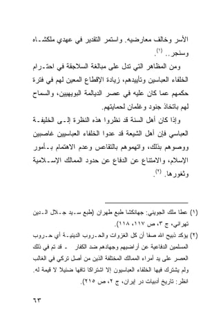 ‫ﺍﻷﺴﺭ ﻭﺨﺎﻟﻑ ﻤﻌﺎﺭﻀﻴﻪ. ﻭﺍﺴﺘﻤﺭ ﺍﻟﺘﻘﺩﻴﺭ ﻓﻲ ﻋﻬﺩﻱ ﻤﻠﻜﺸـﺎﻩ‬
                                                    ‫ﻭﺴﻨﺠﺭ.. )١(.‬
‫ﻭﻤﻥ ﺍﻟﻤﻅﺎﻫﺭ ﺍﻟﺘﻲ ﺘﺩل ﻋﻠﻰ ﻤﺒﺎﻟﻐﺔ ﺍﻟﺴﻼﺠﻘﺔ ﻓﻲ ﺍﺤﺘـﺭﺍﻡ‬
‫ﺍﻟﺨﻠﻔﺎﺀ ﺍﻟﻌﺒﺎﺴﻴﻥ ﻭﺘﺄﻴﻴﺩﻫﻡ، ﺯﻴﺎﺩﺓ ﺍﻹﻗﻁﺎﻉ ﺍﻟﻤﻌﻴﻥ ﻟﻬﻡ ﻓﻲ ﻓﺘﺭﺓ‬
‫ﺤﻜﻤﻬﻡ ﻋﻤﺎ ﻜﺎﻥ ﻋﻠﻴﻪ ﻓﻲ ﻋﺼﺭ ﺍﻟﺩﻴﺎﻟﻤﺔ ﺍﻟﺒﻭﻴﻬﻴﻴﻥ، ﻭﺍﻟﺴﻤﺎﺡ‬
                             ‫ﻟﻬﻡ ﺒﺎﺘﺨﺎﺫ ﺠﻨﻭﺩ ﻭﻏﻠﻤﺎﻥ ﻟﺤﻤﺎﻴﺘﻬﻡ.‬
‫ﻭﺇﺫﺍ ﻜﺎﻥ ﺃﻫل ﺍﻟﺴﻨﺔ ﻗﺩ ﻨﻅﺭﻭﺍ ﻫﺫﻩ ﺍﻟﻨﻅﺭﺓ ﺇﻟـﻰ ﺍﻟﺨﻠﻴﻔـﺔ‬
‫ﺍﻟﻌﺒﺎﺴﻲ ﻓﺈﻥ ﺃﻫل ﺍﻟﺸﻴﻌﺔ ﻗﺩ ﻋﺩﻭﺍ ﺍﻟﺨﻠﻔﺎﺀ ﺍﻟﻌﺒﺎﺴﻴﻴﻥ ﻏﺎﺼﺒﻴﻥ‬
‫ﻭﻭﺼﻭﻫﻡ ﺒﺫﻟﻙ، ﻭﺍﺘﻬﻤﻭﻫﻡ ﺒﺎﻟﺘﻘﺎﻋﺱ ﻭﻋﺩﻡ ﺍﻻﻫﺘﻤﺎﻡ ﺒـﺄﻤﻭﺭ‬
‫ﺍﻹﺴﻼﻡ، ﻭﺍﻻﻤﺘﻨﺎﻉ ﻋﻥ ﺍﻟﺩﻓﺎﻉ ﻋﻥ ﺤﺩﻭﺩ ﺍﻟﻤﻤﺎﻟﻙ ﺍﻹﺴـﻼﻤﻴﺔ‬
                                                   ‫ﻭﺜﻐﻭﺭﻫﺎ. )٢(.‬



‫)١( ﻋﻁﺎ ﻤﻠﻙ ﺍﻟﺠﻭﻴﻨﻲ: ﺠﻬﺎﻨﻜﺸﺎ ﻁﺒﻊ ﻁﻬﺭﺍﻥ )ﻁﺒﻊ ﺴـﻴﺩ ﺠـﻼل ﺍﻟـﺩﻴﻥ‬
                                   ‫ﺘﻬﺭﺍﻨﻲ، ﺝ ٣، ﺹ ٧١١، ٨١١(.‬
‫)٢( ﻴﺅﻜﺩ ﺫﺒﻴﺢ ﺍﷲ ﺼﻔﺎ ﺃﻥ ﻜل ﺍﻟﻐﺯﻭﺍﺕ ﻭﺍﻟﺤـﺭﻭﺏ ﺍﻟﺩﻴﻨﻴـﺔ ﺃﻱ ﺤـﺭﻭﺏ‬
‫ﺍﻟﻤﺴﻠﻤﻴﻥ ﺍﻟﺩﻓﺎﻋﻴﺔ ﻋﻥ ﺃﺭﺍﻀﻴﻬﻡ ﻭﺠﻬﺎﺩﻫﻡ ﻀﺩ ﺍﻟﻜﻔﺎﺭ ـ ﻗﺩ ﺘﻡ ﻓﻲ ﺫﻟﻙ‬
‫ﺍﻟﻌﺼﺭ ﻋﻠﻰ ﻴﺩ ﺃﻤﺭﺍﺀ ﺍﻟﻤﻤﺎﻟﻙ ﺍﻟﻤﺨﺘﻠﻔﺔ ﺍﻟﺫﻴﻥ ﻤﻥ ﺃﺼل ﺘﺭﻜﻲ ﻓﻲ ﺍﻟﻐﺎﻟﺏ‬
‫ﻭﻟﻡ ﻴﺸﺘﺭﻙ ﻓﻴﻬﺎ ﺍﻟﺨﻠﻔﺎﺀ ﺍﻟﻌﺒﺎﺴﻴﻭﻥ ﺇﻻ ﺍﺸﺘﺭﺍ ﹰﺎ ﺘﺎﻓ ‪‬ﺎ ﻀﺌﻴﻼ ﻻ ﻗﻴﻤﺔ ﻟﻪ.‬
           ‫ﹰ‬     ‫ﻜ ﻬ‬
                    ‫ﺍﻨﻅﺭ: ﺘﺎﺭﻴﺦ ﺃﺩﺒﻴﺎﺕ ﺩﺭ ﺇﻴﺭﺍﻥ، ﺝ ٢، ﺹ ٥١٢(.‬

‫٣٦‬
 