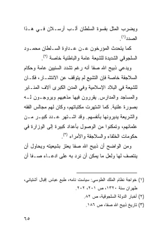 ‫ﻭﻴﻀﺭﺏ ﺍﻟﻤﺜل ﺒﻘﺴﻭﺓ ﺍﻟﺴﻠﻁﺎﻥ ﺃﻟـﺏ ﺃﺭﺴـﻼﻥ ﻓـﻲ ﻫـﺫﺍ‬
                                                  ‫ﺍﻟﺼﺩﺩ)١(.‬
‫ﻜﻤﺎ ﻴﺘﺤﺩﺙ ﺍﻟﻤﺅﺭﺨﻭﻥ ﻋـﻥ ﻋـﺩﺍﻭﺓ ﺍﻟﺴـﻠﻁﺎﻥ ﻤﺤﻤـﻭﺩ‬
         ‫ﺍﻟﺴﻠﺠﻭﻗﻲ ﺍﻟﺸﺩﻴﺩﺓ ﻟﻠﺸﻴﻌﺔ ﻋﺎﻤﺔ ﻭﺍﻟﺒﺎﻁﻨﻴﺔ ﺨﺎﺼﺔ )٢(.‬
‫ﻭﻴﺩﻋﻲ ﺫﺒﻴﺢ ﺍﷲ ﺼﻔﺎ ﺃﻨﻪ ﺭﻏﻡ ﺘﺸﺩﺩ ﺍﻟﺴﻨﻴﻴﻥ ﻋﺎﻤﺔ ﻭﺤﻜﺎﻡ‬
‫ﺍﻟﺴﻼﺠﻘﺔ ﺨﺎﺼﺔ ﻓﺈﻥ ﺍﻟﺘﺸﻴﻊ ﻟﻡ ﻴﺘﻭﻗﻑ ﻋﻥ ﺍﻻﻨﺘﺸـﺎﺭ، ﻓﻜـﺎﻥ‬
‫ﻟﻠﺸﻴﻌﺔ ﻓﻲ ﺍﻟﺒﻼﺩ ﺍﻹﺴﻼﻤﻴﺔ ﻭﻓﻲ ﺍﻟﻤﺩﻥ ﺍﻟﻜﺒﺭﻯ ﺁﻻﻑ ﺍﻟﻤﻨـﺎﺒﺭ‬
‫ﻭﺍﻟﻤﺴﺎﺠﺩ ﻭﺍﻟﻤﺩﺍﺭﺱ. ﻴﻘﺭﺭﻭﻥ ﻓﻴﻬﺎ ﻤﺫﻫﺒﻬﻡ ﻭﻴﺭﻭﺠـﻭﻥ ﻟـﻪ‬
‫ﺒﺼﻭﺭﺓ ﻋﻠﻨﻴﺔ. ﻜﻤﺎ ﺍﺸﺘﻬﺭﺕ ﻤﻜﺘﺒﺎﺘﻬﻡ، ﻭﻜﺎﻥ ﻟﻬﻡ ﻤﺠﺎﻟﺱ ﺍﻟﻔﻘﻪ‬
‫ﻭﺍﻟﺸﺭﻴﻌﺔ ﻴﺩﻴﺭﻭﻨﻬﺎ ﺒﺄﻨﻔﺴﻬﻡ. ﻭﻗﺩ ﺍﺸـﺘﻬﺭ ﻋـﺩﺩ ﻜﺒﻴـﺭ ﻤـﻥ‬
‫ﻋﻠﻤﺎﺌﻬﻡ، ﻭﺘﻤﻜﻨﻭﺍ ﻤﻥ ﺍﻟﻭﺼﻭل ﺒﺄﻋﺩﺍﺩ ﻜﺒﻴﺭﺓ ﺇﻟﻰ ﺍﻟﻭﺯﺍﺭﺓ ﻓﻲ‬
                   ‫ﺤﻜﻭﻤﺎﺕ ﺍﻟﺨﻠﻔﺎﺀ ﻭﺍﻟﺴﻼﺠﻘﺔ ﻭﺍﻷﻤﺭﺍﺀ )٣(.‬
‫ﻭﻤﻥ ﺍﻟﻭﺍﻀﺢ ﺃﻥ ﺫﺒﻴﺢ ﺍﷲ ﺼﻔﺎ ﻴﻌﺘﺯ ﺒﺸﻴﻌﻴﺘﻪ ﻭﻴﺤﺎﻭل ﺃﻥ‬
‫ﻴﻨﺘﺼﻑ ﻟﻬﺎ ﻭﻟﻌل ﻤﺎ ﻴﻤﻜﻥ ﺃﻥ ﻨﺭﺩ ﺒﻪ ﻋﻠﻰ ﺍﺩﻋـﺎﺀ ﺼـﻔﺎ ﺃﻥ‬


‫)١( ﺨﻭﺍﺠﺔ ﻨﻅﺎﻡ ﺍﻟﻤﻠﻙ ﺍﻟﻁﻭﺴﻲ: ﺴﻴﺎﺴﺕ ﻨﺎﻤﻪ، ﻁﺒﻊ ﻋﺒﺎﺱ ﺇﻗﺒﺎل ﺁﺸﺘﻴﺎﻨﻲ،‬
                           ‫ﻁﻬﺭﺍﻥ ﺴﻨﺔ ٠٢٣١، ﺹ ١٠٢، ٢٠٢.‬
                               ‫)٢( ﺃﺨﺒﺎﺭ ﺍﻟﺩﻭﻟﺔ ﺍﻟﺴﻠﺠﻭﻗﻴﺔ، ﺹ ٢٨.‬
                                ‫)٣( ﺘﺎﺭﻴﺦ ﺫﺒﻴﺢ ﺍﷲ ﺼﻔﺎ، ﺹ ٦٨١.‬

‫٥٦‬
 
