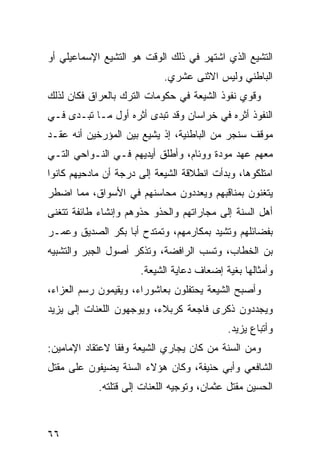 ‫ﺍﻟﺘﺸﻴﻊ ﺍﻟﺫﻱ ﺍﺸﺘﻬﺭ ﻓﻲ ﺫﻟﻙ ﺍﻟﻭﻗﺕ ﻫﻭ ﺍﻟﺘﺸﻴﻊ ﺍﻹﺴﻤﺎﻋﻴﻠﻲ ﺃﻭ‬
                            ‫ﺍﻟﺒﺎﻁﻨﻲ ﻭﻟﻴﺱ ﺍﻻﺜﻨﻰ ﻋﺸﺭﻱ.‬
‫ﻭﻗﻭﻱ ﻨﻔﻭﺫ ﺍﻟﺸﻴﻌﺔ ﻓﻲ ﺤﻜﻭﻤﺎﺕ ﺍﻟﺘﺭﻙ ﺒﺎﻟﻌﺭﺍﻕ ﻓﻜﺎﻥ ﻟﺫﻟﻙ‬
‫ﺍﻟﻨﻔﻭﺫ ﺃﺜﺭﻩ ﻓﻲ ﺨﺭﺍﺴﺎﻥ ﻭﻗﺩ ﺘﺒﺩﻯ ﺃﺜﺭﻩ ﺃﻭل ﻤـﺎ ﺘﺒـﺩﻯ ﻓـﻲ‬
‫ﻤﻭﻗﻑ ﺴﻨﺠﺭ ﻤﻥ ﺍﻟﺒﺎﻁﻨﻴﺔ، ﺇﺫ ﻴﺸﻴﻊ ﺒﻴﻥ ﺍﻟﻤﺅﺭﺨﻴﻥ ﺃﻨﻪ ﻋﻘـﺩ‬
‫ﻤﻌﻬﻡ ﻋﻬﺩ ﻤﻭﺩﺓ ﻭﻭﺌﺎﻡ، ﻭﺃﻁﻠﻕ ﺃﻴﺩﻴﻬﻡ ﻓـﻲ ﺍﻟﻨـﻭﺍﺤﻲ ﺍﻟﺘـﻲ‬
‫ﺍﻤﺘﻠﻜﻭﻫﺎ، ﻭﺒﺩﺃﺕ ﺍﻨﻁﻼﻗﺔ ﺍﻟﺸﻴﻌﺔ ﺇﻟﻰ ﺩﺭﺠﺔ ﺃﻥ ﻤﺎﺩﺤﻴﻬﻡ ﻜﺎﻨﻭﺍ‬
‫ﻴﺘﻐﻨﻭﻥ ﺒﻤﻨﺎﻗﺒﻬﻡ ﻭﻴﻌﺩﺩﻭﻥ ﻤﺤﺎﺴﻨﻬﻡ ﻓﻲ ﺍﻷﺴﻭﺍﻕ، ﻤﻤﺎ ﺍﻀﻁﺭ‬
‫ﺃﻫل ﺍﻟﺴﻨﺔ ﺇﻟﻰ ﻤﺠﺎﺭﺍﺘﻬﻡ ﻭﺍﻟﺤﺫﻭ ﺤﺫﻭﻫﻡ ﻭﺇﻨﺸﺎﺀ ﻁﺎﺌﻔﺔ ﺘﺘﻐﻨﻰ‬
‫ﺒﻔﻀﺎﺌﻠﻬﻡ ﻭﺘﺸﻴﺩ ﺒﻤﻜﺎﺭﻤﻬﻡ، ﻭﺘﻤﺘﺩﺡ ﺃﺒﺎ ﺒﻜﺭ ﺍﻟﺼﺩﻴﻕ ﻭﻋﻤـﺭ‬
‫ﺒﻥ ﺍﻟﺨﻁﺎﺏ، ﻭﺘﺴﺏ ﺍﻟﺭﺍﻓﻀﺔ، ﻭﺘﺫﻜﺭ ﺃﺼﻭل ﺍﻟﺠﺒﺭ ﻭﺍﻟﺘﺸﺒﻴﻪ‬
                      ‫ﻭﺃﻤﺜﺎﻟﻬﺎ ﺒﻐﻴﺔ ﺇﻀﻌﺎﻑ ﺩﻋﺎﻴﺔ ﺍﻟﺸﻴﻌﺔ.‬
‫ﻭﺃﺼﺒﺢ ﺍﻟﺸﻴﻌﺔ ﻴﺤﺘﻔﻠﻭﻥ ﺒﻌﺎﺸﻭﺭﺍﺀ، ﻭﻴﻘﻴﻤﻭﻥ ﺭﺴﻡ ﺍﻟﻌﺯﺍﺀ،‬
‫ﻭﻴﺠﺩﺩﻭﻥ ﺫﻜﺭﻯ ﻓﺎﺠﻌﺔ ﻜﺭﺒﻼﺀ، ﻭﻴﻭﺠﻬﻭﻥ ﺍﻟﻠﻌﻨﺎﺕ ﺇﻟﻰ ﻴﺯﻴﺩ‬
                                            ‫ﻭﺃﺘﺒﺎﻉ ﻴﺯﻴﺩ.‬
‫ﻭﻤﻥ ﺍﻟﺴﻨﺔ ﻤﻥ ﻜﺎﻥ ﻴﺠﺎﺭﻱ ﺍﻟﺸﻴﻌﺔ ﻭﻓ ﹰﺎ ﻻﻋﺘﻘﺎﺩ ﺍﻹﻤﺎﻤﻴﻥ:‬
                 ‫ﻘ‬
‫ﺍﻟﺸﺎﻓﻌﻲ ﻭﺃﺒﻲ ﺤﻨﻴﻔﺔ، ﻭﻜﺎﻥ ﻫﺅﻻﺀ ﺍﻟﺴﻨﺔ ﻴﻀﻴﻔﻭﻥ ﻋﻠﻰ ﻤﻘﺘل‬
            ‫ﺍﻟﺤﺴﻴﻥ ﻤﻘﺘل ﻋﺜﻤﺎﻥ، ﻭﺘﻭﺠﻴﻪ ﺍﻟﻠﻌﻨﺎﺕ ﺇﻟﻰ ﻗﺘﻠﺘﻪ.‬



‫٦٦‬
 