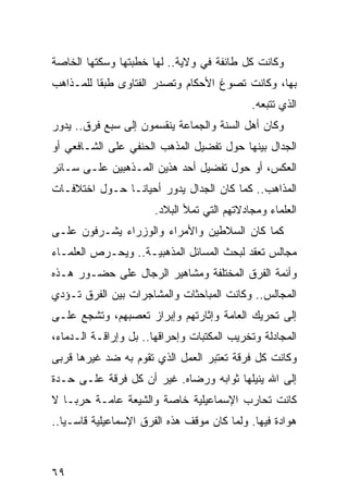 ‫ﻭﻜﺎﻨﺕ ﻜل ﻁﺎﺌﻔﺔ ﻓﻲ ﻭﻻﻴﺔ.. ﻟﻬﺎ ﺨﻁﺒﺘﻬﺎ ﻭﺴﻜﺘﻬﺎ ﺍﻟﺨﺎﺼﺔ‬
‫ﺒﻬﺎ، ﻭﻜﺎﻨﺕ ﺘﺼﻭﻍ ﺍﻷﺤﻜﺎﻡ ﻭﺘﺼﺩﺭ ﺍﻟﻔﺘﺎﻭﻯ ﻁﺒ ﹰﺎ ﻟﻠﻤـﺫﺍﻫﺏ‬
          ‫ﻘ‬
                                             ‫ﺍﻟﺫﻱ ﺘﺘﺒﻌﻪ.‬
‫ﻭﻜﺎﻥ ﺃﻫل ﺍﻟﺴﻨﺔ ﻭﺍﻟﺠﻤﺎﻋﺔ ﻴﻨﻘﺴﻤﻭﻥ ﺇﻟﻰ ﺴﺒﻊ ﻓﺭﻕ.. ﻴﺩﻭﺭ‬
‫ﺍﻟﺠﺩﺍل ﺒﻴﻨﻬﺎ ﺤﻭل ﺘﻔﻀﻴل ﺍﻟﻤﺫﻫﺏ ﺍﻟﺤﻨﻔﻲ ﻋﻠﻰ ﺍﻟﺸـﺎﻓﻌﻲ ﺃﻭ‬
‫ﺍﻟﻌﻜﺱ، ﺃﻭ ﺤﻭل ﺘﻔﻀﻴل ﺃﺤﺩ ﻫﺫﻴﻥ ﺍﻟﻤـﺫﻫﺒﻴﻥ ﻋﻠـﻰ ﺴـﺎﺌﺭ‬
‫ﺍﻟﻤﺫﺍﻫﺏ.. ﻜﻤﺎ ﻜﺎﻥ ﺍﻟﺠﺩﺍل ﻴﺩﻭﺭ ﺃﺤﻴﺎ ﹰـﺎ ﺤـﻭل ﺍﺨﺘﻼﻓـﺎﺕ‬
                ‫ﻨ‬
                       ‫ﺍﻟﻌﻠﻤﺎﺀ ﻭﻤﺠﺎﺩﻻﺘﻬﻡ ﺍﻟﺘﻲ ﺘﻤﻸ ﺍﻟﺒﻼﺩ.‬
‫ﻜﻤﺎ ﻜﺎﻥ ﺍﻟﺴﻼﻁﻴﻥ ﻭﺍﻷﻤﺭﺍﺀ ﻭﺍﻟﻭﺯﺭﺍﺀ ﻴﺸـﺭﻓﻭﻥ ﻋﻠـﻰ‬
‫ﻤﺠﺎﻟﺱ ﺘﻌﻘﺩ ﻟﺒﺤﺙ ﺍﻟﻤﺴﺎﺌل ﺍﻟﻤﺫﻫﺒﻴـﺔ.. ﻭﻴﺤـﺭﺹ ﺍﻟﻌﻠﻤـﺎﺀ‬
‫ﻭﺃﺌﻤﺔ ﺍﻟﻔﺭﻕ ﺍﻟﻤﺨﺘﻠﻔﺔ ﻭﻤﺸﺎﻫﻴﺭ ﺍﻟﺭﺠﺎل ﻋﻠﻰ ﺤﻀـﻭﺭ ﻫـﺫﻩ‬
‫ﺍﻟﻤﺠﺎﻟﺱ.. ﻭﻜﺎﻨﺕ ﺍﻟﻤﺒﺎﺤﺜﺎﺕ ﻭﺍﻟﻤﺸﺎﺠﺭﺍﺕ ﺒﻴﻥ ﺍﻟﻔﺭﻕ ﺘـﺅﺩﻱ‬
‫ﺇﻟﻰ ﺘﺤﺭﻴﻙ ﺍﻟﻌﺎﻤﺔ ﻭﺇﺜﺎﺭﺘﻬﻡ ﻭﺇﺒﺭﺍﺯ ﺘﻌﺼﺒﻬﻡ، ﻭﺘﺸﺠﻊ ﻋﻠـﻰ‬
‫ﺍﻟﻤﺠﺎﺩﻟﺔ ﻭﺘﺨﺭﻴﺏ ﺍﻟﻤﻜﺘﺒﺎﺕ ﻭﺇﺤﺭﺍﻗﻬﺎ.. ﺒل ﻭﺇﺭﺍﻗـﺔ ﺍﻟـﺩﻤﺎﺀ،‬
‫ﻭﻜﺎﻨﺕ ﻜل ﻓﺭﻗﺔ ﺘﻌﺘﺒﺭ ﺍﻟﻌﻤل ﺍﻟﺫﻱ ﺘﻘﻭﻡ ﺒﻪ ﻀﺩ ﻏﻴﺭﻫﺎ ﻗﺭﺒﻰ‬
‫ﺇﻟﻰ ﺍﷲ ﻴﻨﻴﻠﻬﺎ ﺜﻭﺍﺒﻪ ﻭﺭﻀﺎﻩ. ﻏﻴﺭ ﺃﻥ ﻜل ﻓﺭﻗﺔ ﻋﻠـﻰ ﺤـﺩﺓ‬
‫ﻜﺎﻨﺕ ﺘﺤﺎﺭﺏ ﺍﻹﺴﻤﺎﻋﻴﻠﻴﺔ ﺨﺎﺼﺔ ﻭﺍﻟﺸﻴﻌﺔ ﻋﺎﻤـﺔ ﺤﺭ ‪‬ـﺎ ﻻ‬
    ‫ﺒ‬
‫ﻫﻭﺍﺩﺓ ﻓﻴﻬﺎ. ﻭﻟﻤﺎ ﻜﺎﻥ ﻤﻭﻗﻑ ﻫﺫﻩ ﺍﻟﻔﺭﻕ ﺍﻹﺴﻤﺎﻋﻴﻠﻴﺔ ﻗﺎﺴـ ‪‬ﺎ..‬
   ‫ﻴ‬



‫٩٦‬
 