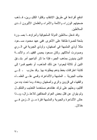 ‫ﺍﻨﺩﻓﻊ ﺃﻓﺭﺍﺩﻫﺎ ﻓﻲ ﻁﺭﻴﻕ ﺍﻻﻨﺘﻘﺎﻡ، ﻭﻗﺘﻠﻭﺍ ﺍﻟﻜﺜﻴـﺭﻴﻥ، ﻓـﺫﻫﺏ‬
‫ﻀﺤﻴﺘﻬﻡ ﺍﻟﻭﺯﺭﺍﺀ ﻭﺍﻷﺌﻤﺔ ﻭﺍﻷﻤﺭﺍﺀ ﻭﺍﻟﻐﻠﻤﺎﻥ ﺍﻷﺜﻴﺭﻭﻥ ﻟـﺩﻯ‬
                                              ‫ﺍﻟﺴﻼﻁﻴﻥ.‬
‫ﻭﻗﺩ ﺘﺩﺨل ﺴﻼﻁﻴﻥ ﺍﻟﺩﻭﻟﺔ ﺍﻟﺴﻠﺠﻭﻗﻴﺔ ﻭﺃﻤﺭﺍﺅﻫـﺎ ﺒﺼـﻭﺭﺓ‬
‫ﺒﺸﻌﺔ ﻟﻨﺼﺭﺓ ﻁﺎﺌﻔﺔ ﻋﻠﻰ ﺍﻷﺨﺭﻯ. ﻓﻔﻲ ﻋﻬﺩ ﻤﺤﻤﻭﺩ ﻤﺴـﻌﻭﺩ‬
‫ﻤﺜﻼ ﺃﻭﺫﻱ ﺍﻟﻤﺸﺒﻬﺔ ﻓﻲ ﺃﺼﻔﻬﺎﻥ، ﻭﺃﻭﺫﻱ ﺍﻟﺠﺒﺭﻴﺔ ﻓﻲ ﺍﻟـﺭﻱ‬
                                               ‫ﹰ‬
‫ﻭﺼﻭﺩﺭﺕ ﺃﻤﻼﻜﻬﻡ. ﻭﻜﺎﻥ ﻤﺴﻌﻭﺩ ﻴﺤﺒﺱ ﺍﻟﻔﻘﻬـﺎﺀ. ﻭﺍﻷﺌﻤـﺔ‬
‫ﺍﻟﺫﻴﻥ ﻴﺩﻴﻨﻭﻥ ﺒﻤﺫﻫﺏ ﺍﻟﺠﺒﺭ، ﻓﺈﺫﺍ ﻤﺎ ﺜﺎﺭ ﺃﺘﺒﺎﻋﻬﻡ ﺃﻤﺭ ﺒﺸـﻨﻕ‬
‫ﺍﺜﻨﻴﻥ ﺃﻭ ﺜﻼﺜﺔ ﻟﻴﻌﻭﺩﻭﺍ ﻋﻥ ﺫﻟﻙ ﺍﻟﻤﺫﻫﺏ، ﺃﻭ ﺩﻓﻌﻬﻡ ﻗﺴ ‪‬ﺍ ﺇﻟﻰ‬
     ‫ﺭ‬
‫ﻜﺘﺎﺒﺔ ﺍﻋﺘﺭﺍﻓﺎﺕ ﺒﺨﻁ ﻴﺩﻫﻡ ﻴﺒﻁﻠﻭﻨﻪ ﺒﻬﺎ. ﻭﻗﺩ ﺤﺎﺭﺏ ـ ﺇﻟـﻰ‬
‫ﺠﺎﻨﺏ ﺍﻟﺠﺒﺭﻴﺔ ـ ﺍﻟﻤﺸﺒﻬﺔ ﻭﺍﻷﺸﺎﻋﺭﺓ، ﻭﻗﺴﻲ ﻋﻠـﻰ ﺍﻟﻌﻠﻤـﺎﺀ‬
‫ﻭﺍﻟﻔﻘﻬﺎﺀ ﻓﻲ ﻗﺯﻭﻴﻥ ﻭﺍﻟﺭﻱ ﻭﺃﺼﻔﻬﺎﻥ ﻭﺒﻐﺩﺍﺩ ﻭﻤﺎ ﺘﺤﺕ ﻴﺩﻩ ﻤﻥ‬
‫ﺃﻗﺎﻟﻴﻡ، ﻭﺤﺜﻬﻡ ﻋﻠﻰ ﺘﺭﻙ ﻋﻘﺎﺌﺩﻫﻡ ﻤﺴﺘﺨﺩ ‪‬ﺎ ﺍﻟﺘﻌﺫﻴﺏ ﻭﺍﻟﺘﻨﻜﻴـل‬
                   ‫ﻤ‬
‫ﻭﻟﻡ ﻴﺘﻭﺍﻥ ﻋﻥ ﻗﺘل ﺒﻌﺽ ﺍﻟﻌﻭﺍﻡ ﺍﻟﻤﺨﺎﻟﻔﻴﻥ ﻟﻼﻋﺘـﺯﺍل، ﻭﺒـﺫﺍ‬
‫ﻋﺎﺵ ﺍﻷﺸﺎﻋﺭﺓ ﻭﺍﻟﺠﺒﺭﻴﺔ ﻭﺍﻟﻤﺸﺒﻬﺔ ﻓﺘﺭﺓ ﻤـﻥ ﺍﻟـﺯﻤﻥ ﻓـﻲ‬
                                                 ‫ﺨﺫﻻﻥ.‬




‫٠٧‬
 