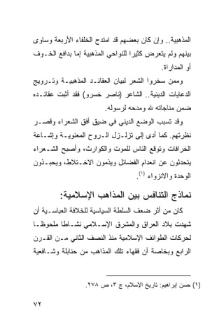 ‫ﺍﻟﻤﺫﻫﺒﻴﺔ.. ﻭﺇﻥ ﻜﺎﻥ ﺒﻌﻀﻬﻡ ﻗﺩ ﺍﻤﺘﺩﺡ ﺍﻟﺨﻠﻔﺎﺀ ﺍﻷﺭﺒﻌﺔ ﻭﺴﺎﻭﻯ‬
‫ﺒﻴﻨﻬﻡ ﻭﻟﻡ ﻴﺘﻌﺭﺽ ﻜﺜﻴ ‪‬ﺍ ﻟﻠﻨﻭﺍﺤﻲ ﺍﻟﻤﺫﻫﺒﻴﺔ ﺇﻤﺎ ﺒﺩﺍﻓﻊ ﺍﻟﺨـﻭﻑ‬
                                   ‫ﺭ‬
                                             ‫ﺃﻭ ﺍﻟﻤﺩﺍﺭﺍﺓ.‬
‫ﻭﻤﻤﻥ ﺴﺨﺭﻭﺍ ﺍﻟﺸﻌﺭ ﻟﺒﻴﺎﻥ ﺍﻟﻌﻘﺎﺌـﺩ ﺍﻟﻤﺫﻫﺒﻴـﺔ ﻭﺘـﺭﻭﻴﺞ‬
‫ﺍﻟﺩﻋﺎﻴﺎﺕ ﺍﻟﺩﻴﻨﻴﺔ.. ﺍﻟﺸﺎﻋﺭ )ﻨﺎﺼﺭ ﺨﺴﺭﻭ( ﻓﻘﺩ ﺃﺜﺒﺕ ﻋﻘﺎﺌـﺩﻩ‬
                         ‫ﻀﻤﻥ ﻤﻨﺎﺠﺎﺘﻪ ﷲ ﻭﻤﺩﺤﻪ ﻟﺭﺴﻭﻟﻪ.‬
‫ﻭﻗﺩ ﺘﺴﺒﺏ ﺍﻟﻭﻀﻊ ﺍﻟﺩﻴﻨﻲ ﻓﻲ ﻀﻴﻕ ﺃﻓﻕ ﺍﻟﺸﻌﺭﺍﺀ ﻭﻗﺼـﺭ‬
‫ﻨﻅﺭﺘﻬﻡ. ﻜﻤﺎ ﺃﺩﻯ ﺇﻟﻰ ﺘﺯﻟـﺯل ﺍﻟـﺭﻭﺡ ﺍﻟﻤﻌﻨﻭﻴـﺔ ﻭﺇﺸـﺎﻋﺔ‬
‫ﺍﻟﺨﺭﺍﻓﺎﺕ ﻭﺘﻭﻗﻊ ﺍﻟﻨﺎﺱ ﻟﻠﻤﻭﺕ ﻭﺍﻟﻜﻭﺍﺭﺙ، ﻭﺃﺼﺒﺢ ﺍﻟﺸـﻌﺭﺍﺀ‬
‫ﻴﺘﺤﺩﺜﻭﻥ ﻋﻥ ﺍﻨﻌﺩﺍﻡ ﺍﻟﻔﻀﺎﺌل ﻭﻴﺫﻤﻭﻥ ﺍﻻﺨـﺘﻼﻁ، ﻭﻴﺤﺒـﺫﻭﻥ‬
                                    ‫ﺍﻟﻭﺤﺩﺓ ﻭﺍﻻﻨﺯﻭﺍﺀ )١(.‬

         ‫ﻨﻤﺎﺫﺝ ﺍﻟﺘﻨﺎﻓﺱ ﺒﻴﻥ ﺍﻟﻤﺫﺍﻫﺏ ﺍﻹﺴﻼﻤﻴﺔ:‬
‫ﻜﺎﻥ ﻤﻥ ﺃﺜﺭ ﻀﻌﻑ ﺍﻟﺴﻠﻁﺔ ﺍﻟﺴﻴﺎﺴﻴﺔ ﻟﻠﺨﻼﻓﺔ ﺍﻟﻌﺒﺎﺴـﻴﺔ ﺃﻥ‬
‫ﺸﻬﺩﺕ ﺒﻼﺩ ﺍﻟﻌﺭﺍﻕ ﻭﺍﻟﻤﺸﺭﻕ ﺍﻹﺴـﻼﻤﻲ ﻨﺸـﺎ ﹰﺎ ﻤﻠﺤﻭ ﹰـﺎ‬
  ‫ﻅ‬       ‫ﻁ‬
‫ﻟﺤﺭﻜﺎﺕ ﺍﻟﻁﻭﺍﺌﻑ ﺍﻹﺴﻼﻤﻴﺔ ﻤﻨﺫ ﺍﻟﻨﺼﻑ ﺍﻟﺜﺎﻨﻲ ﻤـﻥ ﺍﻟﻘـﺭﻥ‬
‫ﺍﻟﺭﺍﺒﻊ ﻭﺒﺨﺎﺼﺔ ﺃﻥ ﻓﻘﻬﺎﺀ ﺘﻠﻙ ﺍﻟﻤﺫﺍﻫﺏ ﻤﻥ ﺤﻨﺎﺒﻠﺔ ﻭﺸـﺎﻓﻌﻴﺔ‬



                  ‫)١( ﺤﺴﻥ ﺇﺒﺭﺍﻫﻴﻡ: ﺘﺎﺭﻴﺦ ﺍﻹﺴﻼﻡ، ﺝ ٣، ﺹ ٨٧٢.‬

‫٢٧‬
 