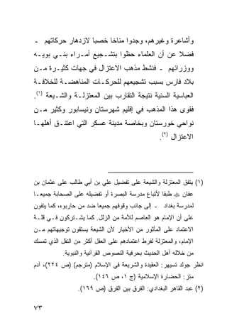 ‫ﻭﺃﺸﺎﻋﺭﺓ ﻭﻏﻴﺭﻫﻡ، ﻭﺠﺩﻭﺍ ﻤﻨﺎ ﹰﺎ ﺨﺼ ‪‬ﺎ ﻻﺯﺩﻫﺎﺭ ﺤﺭﻜﺎﺘﻬﻡ ـ‬
                  ‫ﺒ‬     ‫ﺨ‬
‫ﻓﻀﻼ ﻋﻥ ﺃﻥ ﺍﻟﻌﻠﻤﺎﺀ ﺤﻅﻭﺍ ﺒﺘﺸـﺠﻴﻊ ﺃﻤـﺭﺍﺀ ﺒﻨـﻲ ﺒﻭﻴـﻪ‬
                                             ‫ﹰ‬
‫ﻭﻭﺯﺭﺍﺌﻬﻡ ـ ﻓﻨﺸﻁ ﻤﺫﻫﺏ ﺍﻻﻋﺘﺯﺍل ﻓﻲ ﺠﻬﺎﺕ ﻜﺜﻴـﺭﺓ ﻤـﻥ‬
‫ﺒﻼﺩ ﻓﺎﺭﺱ ﺒﺴﺒﺏ ﺘﺸﺠﻴﻌﻬﻡ ﻟﻠﺤﺭﻜـﺎﺕ ﺍﻟﻤﻨﺎﻫﻀـﺔ ﻟﻠﺨﻼﻓـﺔ‬
‫ﺍﻟﻌﺒﺎﺴﻴﺔ ﺍﻟﺴﻨﻴﺔ ﻨﺘﻴﺠﺔ ﺍﻟﺘﻘﺎﺭﺏ ﺒﻴﻥ ﺍﻟﻤﻌﺘﺯﻟـﺔ ﻭﺍﻟﺸـﻴﻌﺔ )١(.‬
‫ﻓﻘﻭﻯ ﻫﺫﺍ ﺍﻟﻤﺫﻫﺏ ﻓﻲ ﺇﻗﻠﻴﻡ ﺸﻬﺭﺴﺘﺎﻥ ﻭﻨﻴﺴﺎﺒﻭﺭ ﻭﻜﺜﻴﺭ ﻤـﻥ‬
‫ﻨﻭﺍﺤﻲ ﺨﻭﺭﺴﺘﺎﻥ ﻭﺒﺨﺎﺼﺔ ﻤﺩﻴﻨﺔ ﻋﺴﻜﺭ ﺍﻟﺘﻲ ﺍﻋﺘﻨـﻕ ﺃﻫﻠﻬـﺎ‬
                                                  ‫ﺍﻻﻋﺘﺯﺍل )٢(.‬




‫)١( ﻴﺘﻔﻕ ﺍﻟﻤﻌﺘﺯﻟﺔ ﻭﺍﻟﺸﻴﻌﺔ ﻋﻠﻰ ﺘﻔﻀﻴل ﻋﻠﻲ ﺒﻥ ﺃﺒﻲ ﻁﺎﻟﺏ ﻋﻠﻰ ﻋﺜﻤﺎﻥ ﺒﻥ‬
‫ﻋﻔﺎﻥ ‪ ‬ﻁﺒ ﹰﺎ ﻷﺘﺒﺎﻉ ﻤﺩﺭﺴﺔ ﺍﻟﺒﺼﺭﺓ ﺃﻭ ﺘﻔﻀﻴﻠﻪ ﻋﻠﻰ ﺍﻟﺼﺤﺎﺒﺔ ﺠﻤﻴ ‪‬ـﺎ‬
  ‫ﻌ‬                                               ‫ﻘ‬
‫ﻟﻤﺩﺭﺴﺔ ﺒﻐﺩﺍﺩ ـ ﺇﻟﻰ ﺠﺎﻨﺏ ﻭﻗﻭﻓﻬﻡ ﺠﻤﻴ ‪‬ﺎ ﻀﺩ ﻤﻥ ﺤﺎﺭﺒﻭﻩ، ﻜﻤﺎ ﻴﺘﻔﻭﻥ‬
                         ‫ﻌ‬
‫ﻋﻠﻰ ﺃﻥ ﺍﻹﻤﺎﻡ ﻫﻭ ﺍﻟﻌﺎﺼﻡ ﻟﻸﻤﺔ ﻤﻥ ﺍﻟﺯﻟل. ﻜﻤﺎ ﻴﺸـﺘﺭﻜﻭﻥ ﻓـﻲ ﻗﻠـﺔ‬
‫ﺍﻻﻋﺘﻤﺎﺩ ﻋﻠﻰ ﺍﻟﻤﺄﺜﻭﺭ ﻤﻥ ﺍﻷﺨﻴﺎﺭ ﻷﻥ ﺍﻟﺸﻴﻌﺔ ﻴﺴﺘﻘﻭﻥ ﺘﻭﺠﻴﻬﺎﺘﻬﻡ ﻤـﻥ‬
‫ﺍﻹﻤﺎﻡ، ﻭﺍﻟﻤﻌﺘﺯﻟﺔ ﻟﻔﺭﻁ ﺍﻋﺘﻤﺎﺩﻫﻡ ﻋﻠﻰ ﺍﻟﻌﻘل ﺃﻜﺜﺭ ﻤﻥ ﺍﻟﻨﻘل ﺍﻟﺫﻱ ﺘﻤﺴﻙ‬
           ‫ﻤﻥ ﺨﻼﻟﻪ ﺃﻫل ﺍﻟﺤﺩﻴﺙ ﺒﺤﺭﻓﻴﺔ ﺍﻟﻨﺼﻭﺹ ﺍﻟﻘﺭﺁﻨﻴﺔ ﻭﺍﻟﻨﺒﻭﻴﺔ.‬
‫ﺍﻨﻅﺭ ﺠﻭﻟﺩ ﺘﺴﻴﻬﺭ: ﺍﻟﻌﻘﻴﺩﺓ ﻭﺍﻟﺸﺭﻴﻌﺔ ﻓﻲ ﺍﻹﺴﻼﻡ )ﻤﺘﺭﺠﻡ( )ﺹ ٤٢٢(، ﺁﺩﻡ‬
                       ‫ﻤﺘﺯ: ﺍﻟﺤﻀﺎﺭﺓ ﺍﻹﺴﻼﻤﻴﺔ )ﺝ ١، ﺹ ٦٤١(.‬
                 ‫)٢( ﻋﺒﺩ ﺍﻟﻘﺎﻫﺭ ﺍﻟﺒﻐﺩﺍﺩﻱ: ﺍﻟﻔﺭﻕ ﺒﻴﻥ ﺍﻟﻔﺭﻕ )ﺹ ٩٦١(.‬

‫٣٧‬
 