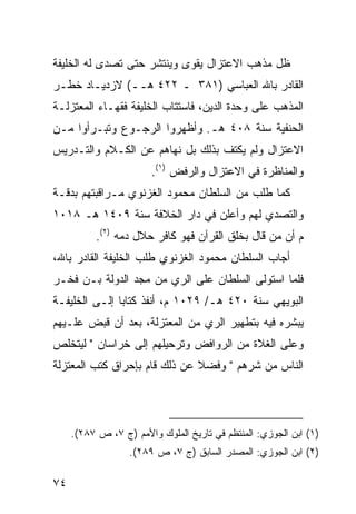 ‫ﻅل ﻤﺫﻫﺏ ﺍﻻﻋﺘﺯﺍل ﻴﻘﻭﻯ ﻭﻴﻨﺘﺸﺭ ﺤﺘﻰ ﺘﺼﺩﻯ ﻟﻪ ﺍﻟﺨﻠﻴﻔﺔ‬
‫ﺍﻟﻘﺎﺩﺭ ﺒﺎﷲ ﺍﻟﻌﺒﺎﺴﻲ )١٨٣ ـ ٢٢٤ ﻫــ( ﻻﺯﺩﻴـﺎﺩ ﺨﻁـﺭ‬
‫ﺍﻟﻤﺫﻫﺏ ﻋﻠﻰ ﻭﺤﺩﺓ ﺍﻟﺩﻴﻥ، ﻓﺎﺴﺘﺘﺎﺏ ﺍﻟﺨﻠﻴﻔﺔ ﻓﻘﻬـﺎﺀ ﺍﻟﻤﻌﺘﺯﻟـﺔ‬
‫ﺍﻟﺤﻨﻔﻴﺔ ﺴﻨﺔ ٨٠٤ ﻫـ. ﻭﺃﻅﻬﺭﻭﺍ ﺍﻟﺭﺠـﻭﻉ ﻭﺘﺒـﺭﺃﻭﺍ ﻤـﻥ‬
‫ﺍﻻﻋﺘﺯﺍل ﻭﻟﻡ ﻴﻜﺘﻑ ﺒﺫﻟﻙ ﺒل ﻨﻬﺎﻫﻡ ﻋﻥ ﺍﻟﻜـﻼﻡ ﻭﺍﻟﺘـﺩﺭﻴﺱ‬
                        ‫ﻭﺍﻟﻤﻨﺎﻅﺭﺓ ﻓﻲ ﺍﻻﻋﺘﺯﺍل ﻭﺍﻟﺭﻓﺽ )١(.‬
‫ﻜﻤﺎ ﻁﻠﺏ ﻤﻥ ﺍﻟﺴﻠﻁﺎﻥ ﻤﺤﻤﻭﺩ ﺍﻟﻐﺯﻨﻭﻱ ﻤـﺭﺍﻗﺒﺘﻬﻡ ﺒﺩﻗـﺔ‬
‫ﻭﺍﻟﺘﺼﺩﻱ ﻟﻬﻡ ﻭﺃﻋﻠﻥ ﻓﻲ ﺩﺍﺭ ﺍﻟﺨﻼﻓﺔ ﺴﻨﺔ ٩٠٤١ ﻫـ ٨١٠١‬
          ‫ﻡ ﺃﻥ ﻤﻥ ﻗﺎل ﺒﺨﻠﻕ ﺍﻟﻘﺭﺁﻥ ﻓﻬﻭ ﻜﺎﻓﺭ ﺤﻼل ﺩﻤﻪ )٢(.‬
‫ﺃﺠﺎﺏ ﺍﻟﺴﻠﻁﺎﻥ ﻤﺤﻤﻭﺩ ﺍﻟﻐﺯﻨﻭﻱ ﻁﻠﺏ ﺍﻟﺨﻠﻴﻔﺔ ﺍﻟﻘﺎﺩﺭ ﺒﺎﷲ،‬
‫ﻓﻠﻤﺎ ﺍﺴﺘﻭﻟﻰ ﺍﻟﺴﻠﻁﺎﻥ ﻋﻠﻰ ﺍﻟﺭﻱ ﻤﻥ ﻤﺠﺩ ﺍﻟﺩﻭﻟﺔ ﺒـﻥ ﻓﺨـﺭ‬
‫ﺍﻟﺒﻭﻴﻬﻲ ﺴﻨﺔ ٠٢٤ ﻫـ/ ٩٢٠١ ﻡ، ﺃﻨﻔﺫ ﻜﺘﺎ ‪‬ﺎ ﺇﻟـﻰ ﺍﻟﺨﻠﻴﻔـﺔ‬
               ‫ﺒ‬
‫ﻴﺒﺸﺭﻩ ﻓﻴﻪ ﺒﺘﻁﻬﻴﺭ ﺍﻟﺭﻱ ﻤﻥ ﺍﻟﻤﻌﺘﺯﻟﺔ، ﺒﻌﺩ ﺃﻥ ﻗﺒﺽ ﻋﻠـﻴﻬﻡ‬
‫ﻭﻋﻠﻰ ﺍﻟﻐﻼﺓ ﻤﻥ ﺍﻟﺭﻭﺍﻓﺽ ﻭﺘﺭﺤﻴﻠﻬﻡ ﺇﻟﻰ ﺨﺭﺍﺴﺎﻥ " ﻟﻴﺘﺨﻠﺹ‬
‫ﺍﻟﻨﺎﺱ ﻤﻥ ﺸﺭﻫﻡ " ﻭﻓﻀﻼ ﻋﻥ ﺫﻟﻙ ﻗﺎﻡ ﺒﺈﺤﺭﺍﻕ ﻜﺘﺏ ﺍﻟﻤﻌﺘﺯﻟﺔ‬
                               ‫ﹰ‬




     ‫)١( ﺍﺒﻥ ﺍﻟﺠﻭﺯﻱ: ﺍﻟﻤﻨﺘﻅﻡ ﻓﻲ ﺘﺎﺭﻴﺦ ﺍﻟﻤﻠﻭﻙ ﻭﺍﻷﻤﻡ )ﺝ ٧، ﺹ ٧٨٢(.‬
                  ‫)٢( ﺍﺒﻥ ﺍﻟﺠﻭﺯﻱ: ﺍﻟﻤﺼﺩﺭ ﺍﻟﺴﺎﺒﻕ )ﺝ ٧، ﺹ ٩٨٢(.‬

‫٤٧‬
 