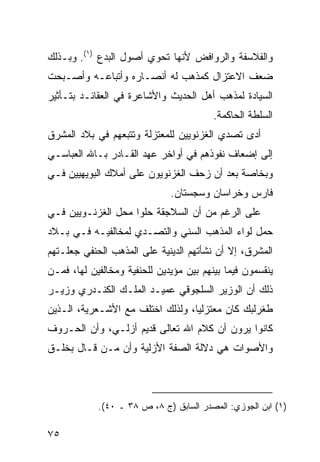 ‫ﻭﺍﻟﻔﻼﺴﻔﺔ ﻭﺍﻟﺭﻭﺍﻓﺽ ﻷﻨﻬﺎ ﺘﺤﻭﻱ ﺃﺼﻭل ﺍﻟﺒﺩﻉ )١(. ﻭﺒـﺫﻟﻙ‬
‫ﻀﻌﻑ ﺍﻻﻋﺘﺯﺍل ﻜﻤﺫﻫﺏ ﻟﻪ ﺃﻨﺼـﺎﺭﻩ ﻭﺃﺘﺒﺎﻋـﻪ ﻭﺃﺼـﺒﺤﺕ‬
‫ﺍﻟﺴﻴﺎﺩﺓ ﻟﻤﺫﻫﺏ ﺃﻫل ﺍﻟﺤﺩﻴﺙ ﻭﺍﻷﺸﺎﻋﺭﺓ ﻓﻲ ﺍﻟﻌﻘﺎﺌـﺩ ﺒﺘـﺄﺜﻴﺭ‬
                                         ‫ﺍﻟﺴﻠﻁﺔ ﺍﻟﺤﺎﻜﻤﺔ.‬
‫ﺃﺩﻯ ﺘﺼﺩﻱ ﺍﻟﻐﺯﻨﻭﻴﻴﻥ ﻟﻠﻤﻌﺘﺯﻟﺔ ﻭﺘﺘﺒﻌﻬﻡ ﻓﻲ ﺒﻼﺩ ﺍﻟﻤﺸﺭﻕ‬
‫ﺇﻟﻰ ﺇﻀﻌﺎﻑ ﻨﻔﻭﺫﻫﻡ ﻓﻲ ﺃﻭﺍﺨﺭ ﻋﻬﺩ ﺍﻟﻘـﺎﺩﺭ ﺒـﺎﷲ ﺍﻟﻌﺒﺎﺴـﻲ‬
‫ﻭﺒﺨﺎﺼﺔ ﺒﻌﺩ ﺃﻥ ﺯﺤﻑ ﺍﻟﻐﺯﻨﻭﻴﻭﻥ ﻋﻠﻰ ﺃﻤﻼﻙ ﺍﻟﺒﻭﻴﻬﻴﻴﻥ ﻓـﻲ‬
                              ‫ﻓﺎﺭﺱ ﻭﺨﺭﺍﺴﺎﻥ ﻭﺴﺠﺴﺘﺎﻥ.‬
‫ﻋﻠﻰ ﺍﻟﺭﻏﻡ ﻤﻥ ﺃﻥ ﺍﻟﺴﻼﺠﻘﺔ ﺤﻠﻭﺍ ﻤﺤل ﺍﻟﻐﺯﻨـﻭﻴﻴﻥ ﻓـﻲ‬
‫ﺤﻤل ﻟﻭﺍﺀ ﺍﻟﻤﺫﻫﺏ ﺍﻟﺴﻨﻲ ﻭﺍﻟﺘﺼـﺩﻱ ﻟﻤﺨﺎﻟﻔﻴـﻪ ﻓـﻲ ﺒـﻼﺩ‬
‫ﺍﻟﻤﺸﺭﻕ، ﺇﻻ ﺃﻥ ﻨﺸﺄﺘﻬﻡ ﺍﻟﺩﻴﻨﻴﺔ ﻋﻠﻰ ﺍﻟﻤﺫﻫﺏ ﺍﻟﺤﻨﻔﻲ ﺠﻌﻠـﺘﻬﻡ‬
‫ﻴﻨﻘﺴﻤﻭﻥ ﻓﻴﻤﺎ ﺒﻴﻨﻬﻡ ﺒﻴﻥ ﻤﺅﻴﺩﻴﻥ ﻟﻠﺤﻨﻔﻴﺔ ﻭﻤﺨﺎﻟﻔﻴﻥ ﻟﻬﺎ، ﻓﻤـﻥ‬
‫ﺫﻟﻙ ﺃﻥ ﺍﻟﻭﺯﻴﺭ ﺍﻟﺴﻠﺠﻭﻗﻲ ﻋﻤﻴـﺩ ﺍﻟﻤﻠـﻙ ﺍﻟﻜﻨـﺩﺭﻱ ﻭﺯﻴـﺭ‬
‫ﻁﻐﺭﻟﺒﻙ ﻜﺎﻥ ﻤﻌﺘﺯﻟ ‪‬ﺎ، ﻭﻟﺫﻟﻙ ﺍﺨﺘﻠﻑ ﻤﻊ ﺍﻷﺸـﻌﺭﻴﺔ، ﺍﻟـﺫﻴﻥ‬
                                  ‫ﻴ‬
‫ﻜﺎﻨﻭﺍ ﻴﺭﻭﻥ ﺃﻥ ﻜﻼﻡ ﺍﷲ ﺘﻌﺎﻟﻰ ﻗﺩﻴﻡ ﺃﺯﻟـﻲ، ﻭﺃﻥ ﺍﻟﺤـﺭﻭﻑ‬
‫ﻭﺍﻷﺼﻭﺍﺕ ﻫﻲ ﺩﻻﻟﺔ ﺍﻟﺼﻔﺔ ﺍﻷﺯﻟﻴﺔ ﻭﺃﻥ ﻤـﻥ ﻗـﺎل ﺒﺨﻠـﻕ‬



            ‫)١( ﺍﺒﻥ ﺍﻟﺠﻭﺯﻱ: ﺍﻟﻤﺼﺩﺭ ﺍﻟﺴﺎﺒﻕ )ﺝ ٨، ﺹ ٨٣ ـ ٠٤(.‬

‫٥٧‬
 