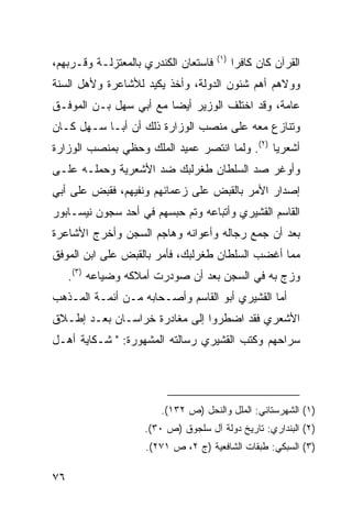 ‫)١(‬
‫ﻓﺎﺴﺘﻌﺎﻥ ﺍﻟﻜﻨﺩﺭﻱ ﺒﺎﻟﻤﻌﺘﺯﻟـﺔ ﻭﻗـﺭﺒﻬﻡ،‬         ‫ﺍﻟﻘﺭﺁﻥ ﻜﺎﻥ ﻜﺎﻓ ‪‬ﺍ‬
                                             ‫ﺭ‬
‫ﻭﻭﻻﻫﻡ ﺃﻫﻡ ﺸﺌﻭﻥ ﺍﻟﺩﻭﻟﺔ، ﻭﺃﺨﺫ ﻴﻜﻴﺩ ﻟﻸﺸﺎﻋﺭﺓ ﻭﻷﻫل ﺍﻟﺴﻨﺔ‬
‫ﻋﺎﻤﺔ، ﻭﻗﺩ ﺍﺨﺘﻠﻑ ﺍﻟﻭﺯﻴﺭ ﺃﻴ ‪‬ﺎ ﻤﻊ ﺃﺒﻲ ﺴﻬل ﺒـﻥ ﺍﻟﻤﻭﻓـﻕ‬
                        ‫ﻀ‬
‫ﻭﺘﻨﺎﺯﻉ ﻤﻌﻪ ﻋﻠﻰ ﻤﻨﺼﺏ ﺍﻟﻭﺯﺍﺭﺓ ﺫﻟﻙ ﺃﻥ ﺃﺒـﺎ ﺴـﻬل ﻜـﺎﻥ‬
‫ﺃﺸﻌﺭ ‪‬ﺎ )٢(. ﻭﻟﻤﺎ ﺍﻨﺘﺼﺭ ﻋﻤﻴﺩ ﺍﻟﻤﻠﻙ ﻭﺤﻅﻲ ﺒﻤﻨﺼﺏ ﺍﻟﻭﺯﺍﺭﺓ‬
                                               ‫ﻴ‬
‫ﻭﺃﻭﻏﺭ ﺼﺩ ﺍﻟﺴﻠﻁﺎﻥ ﻁﻐﺭﻟﺒﻙ ﻀﺩ ﺍﻷﺸﻌﺭﻴﺔ ﻭﺤﻤﻠـﻪ ﻋﻠـﻰ‬
‫ﺇﺼﺩﺍﺭ ﺍﻷﻤﺭ ﺒﺎﻟﻘﺒﺽ ﻋﻠﻰ ﺯﻋﻤﺎﺌﻬﻡ ﻭﻨﻔﻴﻬﻡ، ﻓﻘﺒﺽ ﻋﻠﻰ ﺃﺒﻲ‬
‫ﺍﻟﻘﺎﺴﻡ ﺍﻟﻘﺸﻴﺭﻱ ﻭﺃﺘﺒﺎﻋﻪ ﻭﺘﻡ ﺤﺒﺴﻬﻡ ﻓﻲ ﺃﺤﺩ ﺴﺠﻭﻥ ﻨﻴﺴـﺎﺒﻭﺭ‬
‫ﺒﻌﺩ ﺃﻥ ﺠﻤﻊ ﺭﺠﺎﻟﻪ ﻭﺃﻋﻭﺍﻨﻪ ﻭﻫﺎﺠﻡ ﺍﻟﺴﺠﻥ ﻭﺃﺨﺭﺝ ﺍﻷﺸﺎﻋﺭﺓ‬
‫ﻤﻤﺎ ﺃﻏﻀﺏ ﺍﻟﺴﻠﻁﺎﻥ ﻁﻐﺭﻟﺒﻙ، ﻓﺄﻤﺭ ﺒﺎﻟﻘﺒﺽ ﻋﻠﻰ ﺍﺒﻥ ﺍﻟﻤﻭﻓﻕ‬
     ‫ﻭﺯﺝ ﺒﻪ ﻓﻲ ﺍﻟﺴﺠﻥ ﺒﻌﺩ ﺃﻥ ﺼﻭﺩﺭﺕ ﺃﻤﻼﻜﻪ ﻭﻀﻴﺎﻋﻪ )٣(.‬
‫ﺃﻤﺎ ﺍﻟﻘﺸﻴﺭﻱ ﺃﺒﻭ ﺍﻟﻘﺎﺴﻡ ﻭﺃﺼـﺤﺎﺒﻪ ﻤـﻥ ﺃﺌﻤـﺔ ﺍﻟﻤـﺫﻫﺏ‬
‫ﺍﻷﺸﻌﺭﻱ ﻓﻘﺩ ﺍﻀﻁﺭﻭﺍ ﺇﻟﻰ ﻤﻐﺎﺩﺭﺓ ﺨﺭﺍﺴـﺎﻥ ﺒﻌـﺩ ﺇﻁـﻼﻕ‬
‫ﺴﺭﺍﺤﻬﻡ ﻭﻜﺘﺏ ﺍﻟﻘﺸﻴﺭﻱ ﺭﺴﺎﻟﺘﻪ ﺍﻟﻤﺸﻬﻭﺭﺓ: " ﺸـﻜﺎﻴﺔ ﺃﻫـل‬




                       ‫)١( ﺍﻟﺸﻬﺭﺴﺘﺎﻨﻲ: ﺍﻟﻤﻠل ﻭﺍﻟﻨﺤل )ﺹ ٢٣١(.‬
                    ‫)٢( ﺍﻟﺒﻨﺩﺍﺭﻱ: ﺘﺎﺭﻴﺦ ﺩﻭﻟﺔ ﺁل ﺴﻠﺠﻭﻕ )ﺹ ٠٣(.‬
                    ‫)٣( ﺍﻟﺴﺒﻜﻲ: ﻁﺒﻘﺎﺕ ﺍﻟﺸﺎﻓﻌﻴﺔ )ﺝ ٢، ﺹ ١٧٢(.‬

‫٦٧‬
 