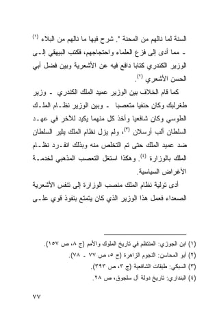 ‫)١(‬
      ‫ﺍﻟﺴﻨﺔ ﻟﻤﺎ ﻨﺎﻟﻬﻡ ﻤﻥ ﺍﻟﻤﺤﻨﺔ ". ﺸﺭﺡ ﻓﻴﻬﺎ ﻤﺎ ﻨﺎﻟﻬﻡ ﻤﻥ ﺍﻟﺒﻼﺀ‬
‫ـ ﻤﻤﺎ ﺃﺩﻯ ﺇﻟﻰ ﻓﺯﻉ ﺍﻟﻌﻠﻤﺎﺀ ﻭﺍﺤﺘﺠﺎﺠﻬﻡ، ﻓﻜﺘﺏ ﺍﻟﺒﻴﻬﻘﻲ ﺇﻟـﻰ‬
‫ﺍﻟﻭﺯﻴﺭ ﺍﻟﻜﻨﺩﺭﻱ ﻜﺘﺎ ‪‬ﺎ ﺩﺍﻓﻊ ﻓﻴﻪ ﻋﻥ ﺍﻷﺸﻌﺭﻴﺔ ﻭﺒﻴﻥ ﻓﻀل ﺃﺒﻲ‬
                                  ‫ﺒ‬
                                         ‫ﺍﻟﺤﺴﻥ ﺍﻷﺸﻌﺭﻱ )٢(.‬
‫ﻜﻤﺎ ﻗﺎﻡ ﺍﻟﺨﻼﻑ ﺒﻴﻥ ﺍﻟﻭﺯﻴﺭ ﻋﻤﻴﺩ ﺍﻟﻤﻠﻙ ﺍﻟﻜﻨﺩﺭﻱ ـ ﻭﺯﻴﺭ‬
‫ﻁﻐﺭﻟﺒﻙ ﻭﻜﺎﻥ ﺤﻨﻔ ‪‬ﺎ ﻤﺘﻌﺼ ‪‬ﺎ ـ ﻭﺒﻴﻥ ﺍﻟﻭﺯﻴﺭ ﻨﻅـﺎﻡ ﺍﻟﻤﻠـﻙ‬
                            ‫ﺒ‬       ‫ﻴ‬
‫ﺍﻟﻁﻭﺴﻲ ﻭﻜﺎﻥ ﺸﺎﻓﻌ ‪‬ﺎ ﻭﺃﺨﺫ ﻜل ﻤﻨﻬﻤﺎ ﻴﻜﻴﺩ ﻟﻶﺨﺭ ﻓﻲ ﻋﻬـﺩ‬
                                 ‫ﻴ‬
‫ﺍﻟﺴﻠﻁﺎﻥ ﺃﻟﺏ ﺃﺭﺴﻼﻥ )٣(، ﻭﻟﻡ ﻴﺯل ﻨﻅﺎﻡ ﺍﻟﻤﻠﻙ ﻴﺜﻴﺭ ﺍﻟﺴﻠﻁﺎﻥ‬
‫ﻀﺩ ﻋﻤﻴﺩ ﺍﻟﻤﻠﻙ ﺤﺘﻰ ﺘﻡ ﺍﻟﺘﺨﻠﺹ ﻤﻨﻪ ﻭﺒﺫﻟﻙ ﺍﻨﻔـﺭﺩ ﻨﻅـﺎﻡ‬
‫ﺍﻟﻤﻠﻙ ﺒﺎﻟﻭﺯﺍﺭﺓ )٤(. ﻭﻫﻜﺫﺍ ﺍﺴﺘﻐل ﺍﻟﺘﻌﺼﺏ ﺍﻟﻤﺫﻫﺒﻲ ﻟﺨﺩﻤـﺔ‬
                                          ‫ﺍﻷﻏﺭﺍﺽ ﺍﻟﺴﻴﺎﺴﻴﺔ.‬
‫ﺃﺩﻯ ﺘﻭﻟﻴﺔ ﻨﻅﺎﻡ ﺍﻟﻤﻠﻙ ﻤﻨﺼﺏ ﺍﻟﻭﺯﺍﺭﺓ ﺇﻟﻰ ﺘﻨﻔﺱ ﺍﻷﺸﻌﺭﻴﺔ‬
‫ﺍﻟﺼﻌﺩﺍﺀ ﻓﻌﻤل ﻫﺫﺍ ﺍﻟﻭﺯﻴﺭ ﺍﻟﺫﻱ ﻜﺎﻥ ﻴﺘﻤﺘﻊ ﺒﻨﻔﻭﺫ ﻗﻭﻱ ﻋﻠـﻰ‬




      ‫)١( ﺍﺒﻥ ﺍﻟﺠﻭﺯﻱ: ﺍﻟﻤﻨﺘﻅﻡ ﻓﻲ ﺘﺎﺭﻴﺦ ﺍﻟﻤﻠﻭﻙ ﻭﺍﻷﻤﻡ )ﺝ ٨، ﺹ ٧٥١(.‬
                ‫)٢( ﺃﺒﻭ ﺍﻟﻤﺤﺎﺴﻥ: ﺍﻟﻨﺠﻭﻡ ﺍﻟﺯﺍﻫﺭﺓ )ﺝ ٥، ﺹ ٧٧ ـ ٨٧(.‬
                        ‫)٣( ﺍﻟﺴﺒﻜﻲ: ﻁﺒﻘﺎﺕ ﺍﻟﺸﺎﻓﻌﻴﺔ )ﺝ ٣، ﺹ ٣٩٣(.‬
                         ‫)٤( ﺍﻟﺒﻨﺩﺍﺭﻱ: ﺘﺎﺭﻴﺦ ﺩﻭﻟﺔ ﺁل ﺴﻠﺠﻭﻕ، ﺹ ٨٢.‬

‫٧٧‬
 