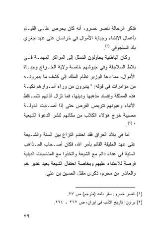 ‫ﻓﺫﻜﺭ ﺍﻟﺭﺤﺎﻟﺔ ﻨﺎﺼﺭ ﺨﺴﺭﻭ، ﺃﻨﻪ ﻜﺎﻥ ﻴﺤﺭﺹ ﻋﻠـﻰ ﺍﻟﻘﻴـﺎﻡ‬
‫ﺒﺄﻋﻤﺎل ﺍﻹﻨﺸﺎﺀ ﻭﺠﺒﺎﻴﺔ ﺍﻷﻤﻭﺍل ﻓﻲ ﺨﺭﺍﺴﺎﻥ ﻋﻠﻰ ﻋﻬﺩ ﺠﻐﺭﻱ‬
                                         ‫ﺒﻙ ﺍﻟﺴﻠﺠﻭﻗﻲ )١(.‬
‫ﻭﻜﺎﻥ ﺍﻟﺒﺎﻁﻨﻴﺔ ﻴﺤﺎﻭﻟﻭﻥ ﺍﻟﺘﺴﻠل ﺇﻟﻰ ﺍﻟﻤﺭﺍﻜﺯ ﺍﻟﻤﻬﻤـﺔ ﻓـﻲ‬
‫ﺒﻼﻁ ﺍﻟﺴﻼﺠﻘﺔ ﻭﻓﻲ ﺠﻴﻭﺸﻬﻡ ﺨﺎﺼﺔ ﻭﻻﻴﺔ ﺍﻟﺨـﺭﺍﺝ ﻭﺠﺒـﺎﺓ‬
‫ﺍﻷﻤﻭﺍل، ﻤﻤﺎ ﺩﻋﺎ ﺍﻟﻭﺯﻴﺭ ﻨﻅﺎﻡ ﺍﻟﻤﻠﻙ ﺇﻟﻰ ﻜﺸﻑ ﻤﺎ ﻴﺩﺒﺭﻭﻨـﻪ‬
‫ﻤﻥ ﻤﺅﺍﻤﺭﺍﺕ ﻓﻲ ﻗﻭﻟﻪ: " ﻴﺩﺒﺭﻭﻥ ﻤﻥ ﻭﺭﺍﺀ ﺃﺴـﻭﺍﺭﻫﻡ ﻨﻜﺒـﺔ‬
‫ﻫﺫﻩ ﺍﻟﻤﻤﻠﻜﺔ ﻭﺇﻓﺴﺎﺩ ﻤﺫﻫﺒﻬﺎ ﻭﺩﻴﻨﻬﺎ، ﻓﻤﺎ ﺘﺯﺍل ﺁﺫﺍﻨﻬﻡ ﺘﺘﺴـﺎﻗﻁ‬
‫ﺍﻷﻨﺒﺎﺀ ﻭﻋﻴﻭﻨﻬﻡ ﺘﺘﺭﺒﺹ ﺍﻟﻔﺭﺹ ﺤﺘﻰ ﺇﺫﺍ ﺃﺼـﺎﺒﺕ ﺍﻟﺩﻭﻟـﺔ‬
‫ﻤﺼﻴﺒﺔ ﺨﺭﺝ ﻫﺅﻻﺀ ﺍﻟﻜﻼﺏ ﻤﻥ ﻤﻜﺎﻨﻬﻡ ﻟﻨﺸﺭ ﺍﻟﺩﻋﻭﺓ ﺍﻟﺸﻴﻌﻴﺔ‬
                                                     ‫" )٢(.‬
‫ﺃﻤﺎ ﻓﻲ ﺒﻼﺩ ﺍﻟﻌﺭﺍﻕ ﻓﻘﺩ ﺍﺤﺘﺩﻡ ﺍﻟﻨﺯﺍﻉ ﺒﻴﻥ ﺍﻟﺴﻨﺔ ﻭﺍﻟﺸـﻴﻌﺔ‬
‫ﻋﻠﻰ ﻋﻬﺩ ﺍﻟﺨﻠﻴﻔﺔ ﺍﻟﻘﺎﺌﻡ ﺒﺄﻤﺭ ﺍﷲ، ﻓﻜﺎﻥ ﺃﺼـﺤﺎﺏ ﺍﻟﻤـﺫﺍﻫﺏ‬
‫ﺍﻟﺴﻨﻴﺔ ﻓﻲ ﻋﺩﺍﺀ ﺩﺍﺌﻡ ﻤﻊ ﺍﻟﺸﻴﻌﺔ ﻭﺍﺘﺨﺫﻭﺍ ﻤﻊ ﺍﻟﻤﻨﺎﺴﺒﺎﺕ ﺍﻟﺩﻴﻨﻴﺔ‬
‫ﻓﺭﺼﺔ ﻟﻼﻋﺘﺩﺍﺀ ﻋﻠﻴﻬﻡ ﻭﺒﺨﺎﺼﺔ ﺍﺤﺘﻔﺎل ﺍﻟﺸﻴﻌﺔ ﺒﻌﻴﺩ ﻏﺩﻴﺭ ﺨﻡ‬
          ‫ﻭﺍﻟﻌﺎﺸﺭ ﻤﻥ ﻤﺤﺭﻡ، ﺫﻜﺭﻯ ﻤﻘﺘل ﺍﻟﺤﺴﻴﻥ ﺒﻥ ﻋﻠﻲ.‬


                      ‫)١( ﻨﺎﺼﺭ ﺨﺴﺭﻭ: ﺴﻔﺭ ﻨﺎﻤﻪ )ﻤﺘﺭﺠﻡ( ﺹ ٧٧.‬
               ‫)٢( ﺒﺭﺍﻭﻥ: ﺘﺎﺭﻴﺦ ﺍﻷﺩﺏ ﻓﻲ ﺇﻴﺭﺍﻥ، ﺹ ٢٦٢ ـ ٤٦٢.‬

‫٩٧‬
 