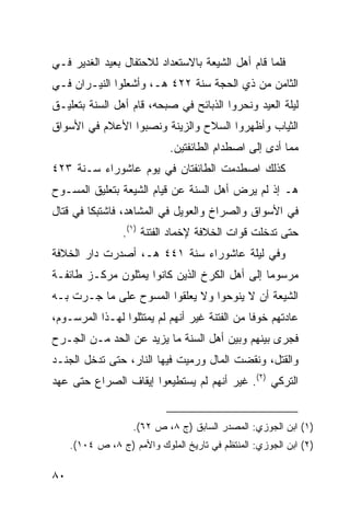 ‫ﻓﻠﻤﺎ ﻗﺎﻡ ﺃﻫل ﺍﻟﺸﻴﻌﺔ ﺒﺎﻻﺴﺘﻌﺩﺍﺩ ﻟﻼﺤﺘﻔﺎل ﺒﻌﻴﺩ ﺍﻟﻐﺩﻴﺭ ﻓـﻲ‬
‫ﺍﻟﺜﺎﻤﻥ ﻤﻥ ﺫﻱ ﺍﻟﺤﺠﺔ ﺴﻨﺔ ٢٢٤ ﻫـ، ﻭﺃﺸﻌﻠﻭﺍ ﺍﻟﻨﻴـﺭﺍﻥ ﻓـﻲ‬
‫ﻟﻴﻠﺔ ﺍﻟﻌﻴﺩ ﻭﻨﺤﺭﻭﺍ ﺍﻟﺫﺒﺎﺌﺢ ﻓﻲ ﺼﺒﺤﻪ، ﻗﺎﻡ ﺃﻫل ﺍﻟﺴﻨﺔ ﺒﺘﻌﻠﻴـﻕ‬
‫ﺍﻟﺜﻴﺎﺏ ﻭﺃﻅﻬﺭﻭﺍ ﺍﻟﺴﻼﺡ ﻭﺍﻟﺯﻴﻨﺔ ﻭﻨﺼﺒﻭﺍ ﺍﻷﻋﻼﻡ ﻓﻲ ﺍﻷﺴﻭﺍﻕ‬
                             ‫ﻤﻤﺎ ﺃﺩﻯ ﺇﻟﻰ ﺍﺼﻁﺩﺍﻡ ﺍﻟﻁﺎﺌﻔﺘﻴﻥ.‬
‫ﻜﺫﻟﻙ ﺍﺼﻁﺩﻤﺕ ﺍﻟﻁﺎﺌﻔﺘﺎﻥ ﻓﻲ ﻴﻭﻡ ﻋﺎﺸﻭﺭﺍﺀ ﺴـﻨﺔ ٣٢٤‬
‫ﻫـ ﺇﺫ ﻟﻡ ﻴﺭﺽ ﺃﻫل ﺍﻟﺴﻨﺔ ﻋﻥ ﻗﻴﺎﻡ ﺍﻟﺸﻴﻌﺔ ﺒﺘﻌﻠﻴﻕ ﺍﻟﻤﺴـﻭﺡ‬
‫ﻓﻲ ﺍﻷﺴﻭﺍﻕ ﻭﺍﻟﺼﺭﺍﺥ ﻭﺍﻟﻌﻭﻴل ﻓﻲ ﺍﻟﻤﺸﺎﻫﺩ، ﻓﺎﺸﺘﺒﻜﺎ ﻓﻲ ﻗﺘﺎل‬
                 ‫ﺤﺘﻰ ﺘﺩﺨﻠﺕ ﻗﻭﺍﺕ ﺍﻟﺨﻼﻓﺔ ﻹﺨﻤﺎﺩ ﺍﻟﻔﺘﻨﺔ )١(.‬
‫ﻭﻓﻲ ﻟﻴﻠﺔ ﻋﺎﺸﻭﺭﺍﺀ ﺴﻨﺔ ١٤٤ ﻫـ، ﺃﺼﺩﺭﺕ ﺩﺍﺭ ﺍﻟﺨﻼﻓﺔ‬
‫ﻤﺭﺴﻭ ‪‬ﺎ ﺇﻟﻰ ﺃﻫل ﺍﻟﻜﺭﺥ ﺍﻟﺫﻴﻥ ﻜﺎﻨﻭﺍ ﻴﻤﺜﻠﻭﻥ ﻤﺭﻜـﺯ ﻁﺎﺌﻔـﺔ‬
                                               ‫ﻤ‬
‫ﺍﻟﺸﻴﻌﺔ ﺃﻥ ﻻ ﻴﻨﻭﺤﻭﺍ ﻭﻻ ﻴﻌﻠﻘﻭﺍ ﺍﻟﻤﺴﻭﺡ ﻋﻠﻰ ﻤﺎ ﺠـﺭﺕ ﺒـﻪ‬
‫ﻋﺎﺩﺘﻬﻡ ﺨﻭ ﹰﺎ ﻤﻥ ﺍﻟﻔﺘﻨﺔ ﻏﻴﺭ ﺃﻨﻬﻡ ﻟﻡ ﻴﻤﺘﺜﻠﻭﺍ ﻟﻬـﺫﺍ ﺍﻟﻤﺭﺴـﻭﻡ،‬
                                               ‫ﻓ‬
‫ﻓﺠﺭﻯ ﺒﻴﻨﻬﻡ ﻭﺒﻴﻥ ﺃﻫل ﺍﻟﺴﻨﺔ ﻤﺎ ﻴﺯﻴﺩ ﻋﻥ ﺍﻟﺤﺩ ﻤـﻥ ﺍﻟﺠـﺭﺡ‬
‫ﻭﺍﻟﻘﺘل، ﻭﻨﻘﻀﺕ ﺍﻟﻤﺎل ﻭﺭﻤﻴﺕ ﻓﻴﻬﺎ ﺍﻟﻨﺎﺭ، ﺤﺘﻰ ﺘﺩﺨل ﺍﻟﺠﻨـﺩ‬
‫ﺍﻟﺘﺭﻜﻲ )٢(. ﻏﻴﺭ ﺃﻨﻬﻡ ﻟﻡ ﻴﺴﺘﻁﻴﻌﻭﺍ ﺇﻴﻘﺎﻑ ﺍﻟﺼﺭﺍﻉ ﺤﺘﻰ ﻋﻬﺩ‬


                    ‫)١( ﺍﺒﻥ ﺍﻟﺠﻭﺯﻱ: ﺍﻟﻤﺼﺩﺭ ﺍﻟﺴﺎﺒﻕ )ﺝ ٨، ﺹ ٢٦(.‬
     ‫)٢( ﺍﺒﻥ ﺍﻟﺠﻭﺯﻱ: ﺍﻟﻤﻨﺘﻅﻡ ﻓﻲ ﺘﺎﺭﻴﺦ ﺍﻟﻤﻠﻭﻙ ﻭﺍﻷﻤﻡ )ﺝ ٨، ﺹ ٤٠١(.‬

‫٠٨‬
 