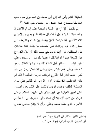 ‫ﺍﻟﺨﻠﻴﻔﺔ ﺍﻟﻘﺎﺌﻡ ﺒﺄﻤﺭ ﺍﷲ ﺇﻟﻰ ﺃﺒﻲ ﻤﺤﻤﺩ ﺒﻥ ﺍﻟﻨﺴـﻭﻱ ﺼـﺎﺤﺏ‬
     ‫ﺍﻟﺸﺭﻁﺔ ﺒﺈﺼﻼﺡ ﺍﻟﺤﺎل ﻓﺘﻤﻜﻥ ﻤﻥ ﺍﻟﻘﻀﺎﺀ ﻋﻠﻰ ﺍﻟﻔﺘﻨﺔ )١(.‬
‫ﻟﻡ ﻴﻘﺘﺼﺭ ﺍﻟﻨﺯﺍﻉ ﺒﻴﻥ ﺍﻟﺴﻨﺔ ﻭﺍﻟﺸﻴﻌﺔ ﻋﻠﻰ ﺃﻴـﺎﻡ ﺍﻷﻋﻴـﺎﺩ‬
‫ﻭﺍﻟﻤﻨﺎﺴﺒﺎﺕ ﺍﻟﺩﻴﻨﻴﺔ، ﺒل ﻜﺎﻨﺕ ﻜل ﻁﺎﺌﻔﺔ ﺘﺘـﺭﺒﺹ ﺒـﺎﻷﺨﺭﻯ‬
‫ﻟﻼﺤﺘﻜﺎﻙ ﺒﻬﺎ ﻓﻘﺩ ﺘﺠﺩﺩﺕ ﺍﻟﻔﺘﻥ ﺒﺒﻐﺩﺍﺩ ﺒﻴﻥ ﺍﻟﺴﻨﺔ ﻭﺍﻟﺸﻴﻌﺔ ﻓـﻲ‬
‫ﺼﻔﺭ ٣٤٤ ﻫـ ﻭﺯﺍﺩﺕ ﻋﻠﻰ ﺃﻀﻌﺎﻑ ﻤﺎ ﻜﺎﻨﺕ ﻋﻠﻴﻪ ﻟﻤﺎ ﻜﺎﻥ‬
‫ﺒﻴﻥ ﺍﻟﻁﺎﺌﻔﺘﻴﻥ ﻤﻥ ﺍﻹﺤﻥ، ﻭﻴﺭﺠﻊ ﺴﺒﺏ ﺫﻟﻙ ﺃﻥ ﺃﻫل ﺍﻟﻜـﺭﺥ‬
‫ﻤﻥ ﺍﻟﺸﻴﻌﺔ ﻋﻤﻠﻭﺍ ﺃﺒﺭﺍ ‪‬ﺎ ﻜﺘﺒﻭﺍ ﻋﻠﻴﻬﺎ ﺒﺎﻟﺫﻫﺏ ـ ﻤﺤﻤﺩ ﻭﻋﻠﻲ‬
                                ‫ﺠ‬
‫ﺨﻴﺭ ﺍﻟﺒﺸﺭ ـ ﻭﺃﻨﻜﺭ ﺃﻫل ﺍﻟﺴﻨﺔ ﺫﻟﻙ ﻭﺍﺩﻋﻭﺍ ﺃﻥ ﺍﻟﻤﻜﺘﻭﺏ ﻫﻭ‬
‫" ﻤﺤﻤﺩ ﻭﻋﻠﻲ ﺨﻴﺭ ﺍﻟﺒﺸﺭ ﻓﻤﻥ ﺭﻀﻲ ﻓﻘﺩ ﺸﻜﺭ ﻭﻤﻥ ﺃﺒﻰ ﻓﻘﺩ‬
‫ﻜﻔﺭ " ﺒﻴﻨﻤﺎ ﺃﻨﻜﺭ ﺃﻫل ﺍﻟﻜﺭﺡ ﺍﻟﺯﻴﺎﺩﺓ، ﻓﺄﺭﺴل ﺍﻟﺨﻠﻴﻔـﺔ ﺍﻟﻘـﺎﺌﻡ‬
‫ﺒﺄﻤﺭ ﺍﷲ ﻨﻘﻴﺒﻲ ﺍﻟﻜﺭﺨﻴﻴﻥ، ﺇﻻ ﺃﻥ ﺍﻟﻭﺯﻴﺭ ﺃﺒﺎ ﺍﻟﻘﺎﺴﻡ ﻋﻠﻲ ﺒـﻥ‬
‫ﺍﻟﻤﺴﻠﻤﺔ ﺍﻟﻤﻠﻘﺏ ﺒﺭﺌﻴﺱ ﺍﻟﺭﺅﺴﺎﺀ ﺘﺸﺩﺩ ﻋﻠﻰ ﺍﻟﺸـﻴﻌﺔ ﻭﺃﺼـﺭ‬
‫ﻋﻠﻰ ﺘﻐﻴﻴﺭ ﺍﻟﻌﺒﺎﺭﺓ ﻤﻥ ﺨﻴﺭ ﺍﻟﺒﺸﺭ ﺇﻟﻰ ﻋﻠﻴﻬﻤﺎ ﺍﻟﺴﻼﻡ. ﻭﻋﻠﻰ‬
‫ﺍﻟﺭﻏﻡ ﻤﻥ ﺘﻨﻔﻴﺫ ﺫﻟﻙ ﺇﻻ ﺃﻥ ﺍﻟﺴﻨﺔ ﻗﺎﻟﻭﺍ ﻻ ﻨﺭﻀـﻰ ﺇﻻ ﺒﻘﻠـﻊ‬
‫ﺍﻵﺠﺭـ ﺍﻟﺫﻱ ﻋﻠﻴﻪ ﻤﺤﻤﺩ ﻭﻋﻠﻲ، ﻭﺃﻥ ﻻ ﻴﺅﺫﻥ ﺒﺤـﻲ ﻋﻠـﻰ‬


                   ‫)١( ﺍﺒﻥ ﺍﻷﺜﻴﺭ: ﺍﻟﻜﺎﻤل ﻓﻲ ﺍﻟﺘﺎﺭﻴﺦ )ﺝ ٨، ﺹ ٣٥(.‬
                       ‫ﺃﺒﻭ ﺍﻟﻤﺤﺎﺴﻥ: ﺍﻟﻨﺠﻭﻡ ﺍﻟﺯﺍﻫﺭﺓ )ﺝ ٥، ﺹ ٩٤(.‬

‫١٨‬
 