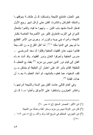 ‫ﺨﻴﺭ ﺍﻟﻌﻤل، ﻓﺎﻤﺘﻨﻊ ﺍﻟﺸﻴﻌﺔ ﻭﺘﻤﺴﻜﺕ ﻜـل ﻁﺎﺌﻔـﺔ ﺒﻤﻭﻗﻔﻬـﺎ‬
‫ﻭﺍﺸﺘﺒﻙ ﺍﻟﻁﺭﻓﺎﻥ ﻭﺍﻨﺘﺸﺭﺕ ﺍﻟﻔﺘﻥ ﺤﺘﻰ ﺃﻭﺍﺌل ﺸﻬﺭ ﺭﺒﻴﻊ ﺍﻷﻭل‬
‫ﻓﺩﺨل ﺍﻟﺴﻨﺔ ﻤﺸﻬﺩ ﺒﺎﺏ ﺍﻟﺘﺒﻥ ـ ﻭﻨﻬﺒﻭﺍ ﻤﺎ ﻓﻴﻪ، ﻭﻗﺎﻤﻭﺍ ﺒﺈﺸﻌﺎل‬
‫ﺍﻟﻨﻴﺭﺍﻥ ﻓﻲ ﺍﻟﺘﺭﺏ ﻓﺎﺤﺘﺭﻕ ﻜﺜﻴﺭ ﻤﻥ ﺍﻷﻀﺭﺤﺔ ﺍﻟﺨﺎﺼﺔ ﺒﻜﺒﺎﺭ‬
‫ﺍﻟﺸﻴﻌﺔ، ﻭﺃﻤﺭﺍﺀ ﺒﻨﻲ ﺒﻭﻴﻪ ﻭﺍﻟﻭﺯﺭﺍﺀ. ﻭﺠﺭﻯ ﻤﻥ ﺍﻷﻤﺭ ﺍﻟﻔﻅﻴﻊ‬
‫ﻤﺎ ﻟﻡ ﻴﺠﺭ ﻓﻲ ﺍﻟﺩﻨﻴﺎ ﻤﺜﻠﻪ " )١(. ﺃﻤﺎ ﺃﻫل ﺍﻟﻜﺭﺥ ﻤـﻥ ﺍﻟﺸـﻴﻌﺔ‬
‫ﻓﻘﺎﻤﻭﺍ ﺒﻨﻬﺏ ﺨﺎﻥ ﺍﻟﻔﻘﻬﺎﺀ ﺍﻟﺤﻨﻔﻴﺔ ﻭﻗﺘﻠﻭﺍ ﺃﺒﺎ ﺴﻌﺩ ﺍﻟﺴﺭﺨﺴﻲ ـ‬
‫ﻤﺩﺭﺱ ﺍﻟﺤﻨﻔﻴﺔ ﻭﺃﺤﺭﻗﻭﺍ ﺍﻟﺨﺎﻥ ﻭﺩﻭﺭ ﺍﻟﻔﻘﻬﺎﺀ. ﻭﻗﺩ ﺃﺩﺕ ﻫـﺫﻩ‬
                 ‫)٢(‬
‫ﺒﻘﻁـﻊ ﺍﻟﺨﻁﺒـﺔ‬          ‫ﺍﻟﻔﺘﻥ ﺇﻟﻰ ﻗﻴﺎﻡ ﻨﻭﺭ ﺍﻟﺩﻴﻥ ﺩﺒﻴﺱ ﺒﻥ ﻤﺯﻴﺩ‬
‫ﻟﻠﺨﻠﻴﻔﺔ ﺍﻟﻘﺎﺌﻡ ﺒﺄﻤﺭ ﺍﷲ ﻋﻠﻰ ﺍﻋﺘﺒﺎﺭ ﺃﻥ ﺍﻟﺨﻠﻴﻔﺔ ﻟﻡ ﻴﺘﻤﻜﻥ ﻤـﻥ‬
‫ﻜﻑ ﺍﻟﺴﻔﻬﺎﺀ ﻋﻤﺎ ﻓﻌﻠﻭﻩ ﺒﺎﻟﻤﺸﻬﺩ، ﺜﻡ ﺃﻋﺎﺩ ﺍﻟﺨﻁﺒـﺔ ﺒﻌـﺩ ﺃﻥ‬
                                              ‫ﻫﺩﺃﺕ ﺍﻟﻔﺘﻨﺔ )٣(.‬
‫ﻭﻓﻲ ﺍﻟﻌﺎﻡ ﺍﻟﺘﺎﻟﻲ ﻋﺎﺩﺕ ﺍﻟﻔﺘﻥ ﺒﻴﻥ ﺍﻟﺴﻨﺔ ﻭﺍﻟﺸﻴﻌﺔ ﺃﺩﺭﺍﺠﻬـﺎ‬
‫ﻭﺍﻨﺘﺸﺭ ﺍﻟﻌﻴﺎﺭﻭﻥ ﻭﺘﺴﻠﻁﻭﺍ ﻋﻠﻰ ﺍﻷﺴﻭﺍﻕ ﻭﺃﺨﺫﻭﺍ ﻤـﺎ ﻜـﺎﻥ‬


                       ‫)١( ﺍﺒﻥ ﺍﻷﺜﻴﺭ: ﺍﻟﻤﺼﺩﺭ ﺍﻟﺴﺎﺒﻕ )ﺝ ٨، ﺹ ٠٦(.‬
       ‫)٢( ﻜﺎﻥ ﻨﻭﺭ ﺍﻟﺩﻭﻟﺔ ﺩﺒﻴﺱ ﺒﻥ ﻤﺯﻴﺩ ﻭﺴﺎﺌﺭ ﺃﻫﻠﻪ ﻭﻋﻤﺎﻟﻪ ﻤﻥ ﺍﻟﺸﻴﻌﺔ.‬
‫)٣( ﺍﺒﻥ ﺍﻟﺠﻭﺯﻱ: ﺍﻟﻤﻨﺘﻅﻡ ﻓﻲ ﺘﺎﺭﻴﺦ ﺍﻟﻤﻠـﻭﻙ ﻭﺍﻷﻤـﻡ )ﺝ ٨، ﺹ ٩٤١ ـ‬
                                                        ‫٠٥١(.‬

‫٢٨‬
 