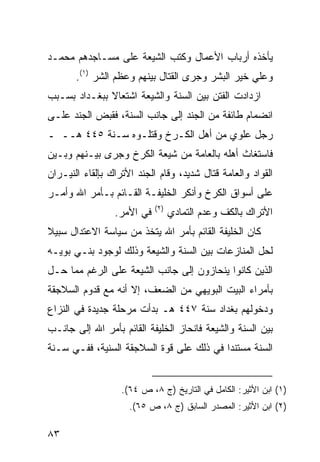 ‫ﻴﺄﺨﺫﻩ ﺃﺭﺒﺎﺏ ﺍﻷﻋﻤﺎل ﻭﻜﺘﺏ ﺍﻟﺸﻴﻌﺔ ﻋﻠﻰ ﻤﺴـﺎﺠﺩﻫﻡ ﻤﺤﻤـﺩ‬
       ‫ﻭﻋﻠﻲ ﺨﻴﺭ ﺍﻟﺒﺸﺭ ﻭﺠﺭﻯ ﺍﻟﻘﺘﺎل ﺒﻴﻨﻬﻡ ﻭﻋﻅﻡ ﺍﻟﺸﺭ )١(.‬
‫ﺍﺯﺩﺍﺩﺕ ﺍﻟﻔﺘﻥ ﺒﻴﻥ ﺍﻟﺴﻨﺔ ﻭﺍﻟﺸﻴﻌﺔ ﺍﺸﺘﻌﺎﻻ ﺒﺒﻐـﺩﺍﺩ ﺒﺴـﺒﺏ‬
              ‫ﹰ‬
‫ﺍﻨﻀﻤﺎﻡ ﻁﺎﺌﻔﺔ ﻤﻥ ﺍﻟﺠﻨﺩ ﺇﻟﻰ ﺠﺎﻨﺏ ﺍﻟﺴﻨﺔ، ﻓﻘﺒﺽ ﺍﻟﺠﻨﺩ ﻋﻠـﻰ‬
‫ﺭﺠل ﻋﻠﻭﻱ ﻤﻥ ﺃﻫل ﺍﻟﻜـﺭﺥ ﻭﻗﺘﻠـﻭﻩ ﺴـﻨﺔ ٥٤٤ ﻫــ ـ‬
‫ﻓﺎﺴﺘﻐﺎﺙ ﺃﻫﻠﻪ ﺒﺎﻟﻌﺎﻤﺔ ﻤﻥ ﺸﻴﻌﺔ ﺍﻟﻜﺭﺥ ﻭﺠﺭﻯ ﺒﻴـﻨﻬﻡ ﻭﺒـﻴﻥ‬
‫ﺍﻟﻘﻭﺍﺩ ﻭﺍﻟﻌﺎﻤﺔ ﻗﺘﺎل ﺸﺩﻴﺩ، ﻭﻗﺎﻡ ﺍﻟﺠﻨﺩ ﺍﻷﺘﺭﺍﻙ ﺒﺈﻟﻘﺎﺀ ﺍﻟﻨﻴـﺭﺍﻥ‬
‫ﻋﻠﻰ ﺃﺴﻭﺍﻕ ﺍﻟﻜﺭﺥ ﻭﺃﻨﻜﺭ ﺍﻟﺨﻠﻴﻔـﺔ ﺍﻟﻘـﺎﺌﻡ ﺒـﺄﻤﺭ ﺍﷲ ﻭﺃﻤـﺭ‬
                            ‫)٢(‬
                 ‫ﻓﻲ ﺍﻷﻤﺭ.‬         ‫ﺍﻷﺘﺭﺍﻙ ﺒﺎﻟﻜﻑ ﻭﻋﺩﻡ ﺍﻟﺘﻤﺎﺩﻱ‬
‫ﻜﺎﻥ ﺍﻟﺨﻠﻴﻔﺔ ﺍﻟﻘﺎﺌﻡ ﺒﺄﻤﺭ ﺍﷲ ﻴﺘﺨﺫ ﻤﻥ ﺴﻴﺎﺴﺔ ﺍﻻﻋﺘﺩﺍل ﺴﺒﻴﻼ‬
‫ﹰ‬
‫ﻟﺤل ﺍﻟﻤﻨﺎﺯﻋﺎﺕ ﺒﻴﻥ ﺍﻟﺴﻨﺔ ﻭﺍﻟﺸﻴﻌﺔ ﻭﺫﻟﻙ ﻟﻭﺠﻭﺩ ﺒﻨـﻲ ﺒﻭﻴـﻪ‬
‫ﺍﻟﺫﻴﻥ ﻜﺎﻨﻭﺍ ﻴﻨﺤﺎﺯﻭﻥ ﺇﻟﻰ ﺠﺎﻨﺏ ﺍﻟﺸﻴﻌﺔ ﻋﻠﻰ ﺍﻟﺭﻏﻡ ﻤﻤﺎ ﺤـل‬
‫ﺒﺄﻤﺭﺍﺀ ﺍﻟﺒﻴﺕ ﺍﻟﺒﻭﻴﻬﻲ ﻤﻥ ﺍﻟﻀﻌﻑ، ﺇﻻ ﺃﻨﻪ ﻤﻊ ﻗﺩﻭﻡ ﺍﻟﺴﻼﺠﻘﺔ‬
‫ﻭﺩﺨﻭﻟﻬﻡ ﺒﻐﺩﺍﺩ ﺴﻨﺔ ٧٤٤ ﻫـ ﺒﺩﺃﺕ ﻤﺭﺤﻠﺔ ﺠﺩﻴﺩﺓ ﻓﻲ ﺍﻟﻨﺯﺍﻉ‬
‫ﺒﻴﻥ ﺍﻟﺴﻨﺔ ﻭﺍﻟﺸﻴﻌﺔ ﻓﺎﻨﺤﺎﺯ ﺍﻟﺨﻠﻴﻔﺔ ﺍﻟﻘﺎﺌﻡ ﺒﺄﻤﺭ ﺍﷲ ﺇﻟﻰ ﺠﺎﻨـﺏ‬
‫ﺍﻟﺴﻨﺔ ﻤﺴﺘﻨ ‪‬ﺍ ﻓﻲ ﺫﻟﻙ ﻋﻠﻰ ﻗﻭﺓ ﺍﻟﺴﻼﺠﻘﺔ ﺍﻟﺴﻨﻴﺔ، ﻓﻔـﻲ ﺴـﻨﺔ‬
                                          ‫ﺩ‬


                   ‫)١( ﺍﺒﻥ ﺍﻷﺜﻴﺭ: ﺍﻟﻜﺎﻤل ﻓﻲ ﺍﻟﺘﺎﺭﻴﺦ )ﺝ ٨، ﺹ ٤٦(.‬
                     ‫)٢( ﺍﺒﻥ ﺍﻷﺜﻴﺭ: ﺍﻟﻤﺼﺩﺭ ﺍﻟﺴﺎﺒﻕ )ﺝ ٨، ﺹ ٥٦(.‬

‫٣٨‬
 