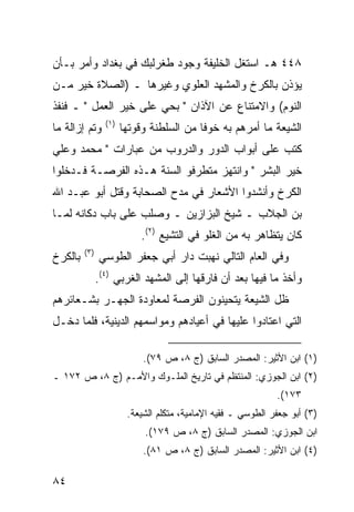 ‫٨٤٤ ﻫـ ﺍﺴﺘﻐل ﺍﻟﺨﻠﻴﻔﺔ ﻭﺠﻭﺩ ﻁﻐﺭﻟﺒﻙ ﻓﻲ ﺒﻐﺩﺍﺩ ﻭﺃﻤﺭ ﺒـﺄﻥ‬
‫ﻴﺅﺫﻥ ﺒﺎﻟﻜﺭﺥ ﻭﺍﻟﻤﺸﻬﺩ ﺍﻟﻌﻠﻭﻱ ﻭﻏﻴﺭﻫﺎ ـ )ﺍﻟﺼﻼﺓ ﺨﻴﺭ ﻤـﻥ‬
‫ﺍﻟﻨﻭﻡ( ﻭﺍﻻﻤﺘﻨﺎﻉ ﻋﻥ ﺍﻵﺫﺍﻥ " ﺒﺤﻲ ﻋﻠﻰ ﺨﻴﺭ ﺍﻟﻌﻤل " ـ ﻓﻨﻔﺫ‬
                 ‫)١(‬
‫ﻭﺘﻡ ﺇﺯﺍﻟﺔ ﻤﺎ‬           ‫ﺍﻟﺸﻴﻌﺔ ﻤﺎ ﺃﻤﺭﻫﻡ ﺒﻪ ﺨﻭ ﹰﺎ ﻤﻥ ﺍﻟﺴﻠﻁﻨﺔ ﻭﻗﻭﺘﻬﺎ‬
                                          ‫ﻓ‬
‫ﻜﺘﺏ ﻋﻠﻰ ﺃﺒﻭﺍﺏ ﺍﻟﺩﻭﺭ ﻭﺍﻟﺩﺭﻭﺏ ﻤﻥ ﻋﺒﺎﺭﺍﺕ " ﻤﺤﻤﺩ ﻭﻋﻠﻲ‬
‫ﺨﻴﺭ ﺍﻟﺒﺸﺭ " ﻭﺍﻨﺘﻬﺯ ﻤﺘﻁﺭﻓﻭ ﺍﻟﺴﻨﺔ ﻫـﺫﻩ ﺍﻟﻔﺭﺼـﺔ ﻓـﺩﺨﻠﻭﺍ‬
‫ﺍﻟﻜﺭﺥ ﻭﺃﻨﺸﺩﻭﺍ ﺍﻷﺸﻌﺎﺭ ﻓﻲ ﻤﺩﺡ ﺍﻟﺼﺤﺎﺒﺔ ﻭﻗﺘل ﺃﺒﻭ ﻋﺒـﺩ ﺍﷲ‬
‫ﺒﻥ ﺍﻟﺠﻼﺏ ـ ﺸﻴﺦ ﺍﻟﺒﺯﺍﺯﻴﻥ ـ ﻭﺼﻠﺏ ﻋﻠﻰ ﺒﺎﺏ ﺩﻜﺎﻨﻪ ﻟﻤـﺎ‬
                            ‫ﻜﺎﻥ ﻴﺘﻅﺎﻫﺭ ﺒﻪ ﻤﻥ ﺍﻟﻐﻠﻭ ﻓﻲ ﺍﻟﺘﺸﻴﻊ )٢(.‬
         ‫)٣(‬
‫ﺒﺎﻟﻜﺭﺥ‬         ‫ﻭﻓﻲ ﺍﻟﻌﺎﻡ ﺍﻟﺘﺎﻟﻲ ﻨﻬﺒﺕ ﺩﺍﺭ ﺃﺒﻲ ﺠﻌﻔﺭ ﺍﻟﻁﻭﺴﻲ‬
               ‫ﻭﺃﺨﺫ ﻤﺎ ﻓﻴﻬﺎ ﺒﻌﺩ ﺃﻥ ﻓﺎﺭﻗﻬﺎ ﺇﻟﻰ ﺍﻟﻤﺸﻬﺩ ﺍﻟﻐﺭﺒﻲ )٤(.‬
‫ﻅل ﺍﻟﺸﻴﻌﺔ ﻴﺘﺤﻴﻨﻭﻥ ﺍﻟﻔﺭﺼﺔ ﻟﻤﻌﺎﻭﺩﺓ ﺍﻟﺠﻬـﺭ ﺒﺸـﻌﺎﺌﺭﻫﻡ‬
‫ﺍﻟﺘﻲ ﺍﻋﺘﺎﺩﻭﺍ ﻋﻠﻴﻬﺎ ﻓﻲ ﺃﻋﻴﺎﺩﻫﻡ ﻭﻤﻭﺍﺴﻤﻬﻡ ﺍﻟﺩﻴﻨﻴﺔ، ﻓﻠﻤﺎ ﺩﺨـل‬

                            ‫)١( ﺍﺒﻥ ﺍﻷﺜﻴﺭ: ﺍﻟﻤﺼﺩﺭ ﺍﻟﺴﺎﺒﻕ )ﺝ ٨، ﺹ ٩٧(.‬
‫)٢( ﺍﺒﻥ ﺍﻟﺠﻭﺯﻱ: ﺍﻟﻤﻨﺘﻅﻡ ﻓﻲ ﺘﺎﺭﻴﺦ ﺍﻟﻤﻠـﻭﻙ ﻭﺍﻷﻤـﻡ )ﺝ ٨، ﺹ ٢٧١ ـ‬
                                                              ‫٣٧١(.‬
                        ‫)٣( ﺃﺒﻭ ﺠﻌﻔﺭ ﺍﻟﻁﻭﺴﻲ ـ ﻓﻘﻴﻪ ﺍﻹﻤﺎﻤﻴﺔ، ﻤﺘﻜﻠﻡ ﺍﻟﺸﻴﻌﺔ.‬
                            ‫ﺍﺒﻥ ﺍﻟﺠﻭﺯﻱ: ﺍﻟﻤﺼﺩﺭ ﺍﻟﺴﺎﺒﻕ )ﺝ ٨، ﺹ ٩٧١(.‬
                            ‫)٤( ﺍﺒﻥ ﺍﻷﺜﻴﺭ: ﺍﻟﻤﺼﺩﺭ ﺍﻟﺴﺎﺒﻕ )ﺝ ٨، ﺹ ١٨(.‬

‫٤٨‬
 