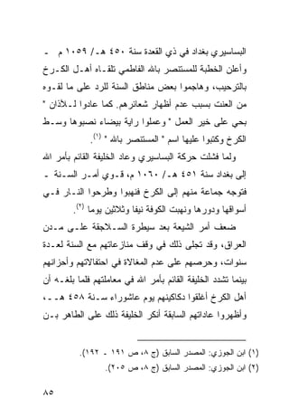 ‫ﺍﻟﺒﺴﺎﺴﻴﺭﻱ ﺒﻐﺩﺍﺩ ﻓﻲ ﺫﻱ ﺍﻟﻘﻌﺩﺓ ﺴﻨﺔ ٠٥٤ ﻫـ/ ٩٥٠١ ﻡ ـ‬
‫ﻭﺃﻋﻠﻥ ﺍﻟﺨﻁﺒﺔ ﻟﻠﻤﺴﺘﻨﺼﺭ ﺒﺎﷲ ﺍﻟﻔﺎﻁﻤﻲ ﺘﻠﻘـﺎﻩ ﺃﻫـل ﺍﻟﻜـﺭﺥ‬
‫ﺒﺎﻟﺘﺭﺤﻴﺏ، ﻭﻫﺎﺠﻤﻭﺍ ﺒﻌﺽ ﻤﻨﺎﻁﻕ ﺍﻟﺴﻨﺔ ﻟﻠﺭﺩ ﻋﻠﻰ ﻤﺎ ﻟﻘـﻭﻩ‬
‫ﻤﻥ ﺍﻟﻌﻨﺕ ﺒﺴﺒﺏ ﻋﺩﻡ ﺃﻅﻬﺎﺭ ﺸﻌﺎﺌﺭﻫﻡ. ﻜﻤﺎ ﻋﺎﺩﻭﺍ ﻟـﻶﺫﺍﻥ "‬
‫ﺒﺤﻲ ﻋﻠﻰ ﺨﻴﺭ ﺍﻟﻌﻤل " ﻭﻋﻤﻠﻭﺍ ﺭﺍﻴﺔ ﺒﻴﻀﺎﺀ ﻨﺼﺒﻭﻫﺎ ﻭﺴـﻁ‬
             ‫ﺍﻟﻜﺭﺥ ﻭﻜﺘﺒﻭﺍ ﻋﻠﻴﻬﺎ ﺍﺴﻡ " ﺍﻟﻤﺴﺘﻨﺼﺭ ﺒﺎﷲ " )١(.‬
‫ﻭﻟﻤﺎ ﻓﺸﻠﺕ ﺤﺭﻜﺔ ﺍﻟﺒﺴﺎﺴﻴﺭﻱ ﻭﻋﺎﺩ ﺍﻟﺨﻠﻴﻔﺔ ﺍﻟﻘﺎﺌﻡ ﺒﺄﻤﺭ ﺍﷲ‬
‫ﺇﻟﻰ ﺒﻐﺩﺍﺩ ﺴﻨﺔ ١٥٤ ﻫـ/ ٠٦٠١ ﻡ، ﻗـﻭﻱ ﺃﻤـﺭ ﺍﻟﺴـﻨﺔ ـ‬
‫ﻓﺘﻭﺠﻪ ﺠﻤﺎﻋﺔ ﻤﻨﻬﻡ ﺇﻟﻰ ﺍﻟﻜﺭﺥ ﻓﻨﻬﺒﻭﺍ ﻭﻁﺭﺤﻭﺍ ﺍﻟﻨـﺎﺭ ﻓـﻲ‬
        ‫ﺃﺴﻭﺍﻗﻬﺎ ﻭﺩﻭﺭﻫﺎ ﻭﻨﻬﺒﺕ ﺍﻟﻜﻭﻓﺔ ﻨﻴ ﹰﺎ ﻭﺜﻼﺜﻴﻥ ﻴﻭ ‪‬ﺎ )٢(.‬
              ‫ﻤ‬            ‫ﻔ‬
‫ﻀﻌﻑ ﺃﻤﺭ ﺍﻟﺸﻴﻌﺔ ﺒﻌﺩ ﺴﻴﻁﺭﺓ ﺍﻟﺴـﻼﺠﻘﺔ ﻋﻠـﻰ ﻤـﺩﻥ‬
‫ﺍﻟﻌﺭﺍﻕ، ﻭﻗﺩ ﺘﺠﻠﻰ ﺫﻟﻙ ﻓﻲ ﻭﻗﻑ ﻤﻨﺎﺯﻋﺎﺘﻬﻡ ﻤﻊ ﺍﻟﺴﻨﺔ ﻟﻌـﺩﺓ‬
‫ﺴﻨﻭﺍﺕ، ﻭﺤﺭﺼﻬﻡ ﻋﻠﻰ ﻋﺩﻡ ﺍﻟﻤﻐﺎﻻﺓ ﻓﻲ ﺍﺤﺘﻔﺎﻻﺘﻬﻡ ﻭﺃﺤﺯﺍﻨﻬﻡ‬
‫ﺒﻴﻨﻤﺎ ﺘﺸﺩﺩ ﺍﻟﺨﻠﻴﻔﺔ ﺍﻟﻘﺎﺌﻡ ﺒﺄﻤﺭ ﺍﷲ ﻓﻲ ﻤﻌﺎﻤﻠﺘﻬﻡ ﻓﻠﻤﺎ ﺒﻠﻐـﻪ ﺃﻥ‬
‫ﺃﻫل ﺍﻟﻜﺭﺥ ﺃﻏﻠﻘﻭﺍ ﺩﻜﺎﻜﻴﻨﻬﻡ ﻴﻭﻡ ﻋﺎﺸﻭﺭﺍﺀ ﺴـﻨﺔ ٨٥٤ ﻫــ،‬
‫ﻭﺃﻅﻬﺭﻭﺍ ﻋﺎﺩﺍﺘﻬﻡ ﺍﻟﺴﺎﺒﻘﺔ ﺃﻨﻜﺭ ﺍﻟﺨﻠﻴﻔﺔ ﺫﻟﻙ ﻋﻠﻰ ﺍﻟﻁﺎﻫﺭ ﺒـﻥ‬


          ‫)١( ﺍﺒﻥ ﺍﻟﺠﻭﺯﻱ: ﺍﻟﻤﺼﺩﺭ ﺍﻟﺴﺎﺒﻕ )ﺝ ٨، ﺹ ١٩١ ـ ٢٩١(.‬
                  ‫)٢( ﺍﺒﻥ ﺍﻟﺠﻭﺯﻱ: ﺍﻟﻤﺼﺩﺭ ﺍﻟﺴﺎﺒﻕ )ﺝ ٨، ﺹ ٥٠٢(.‬

‫٥٨‬
 