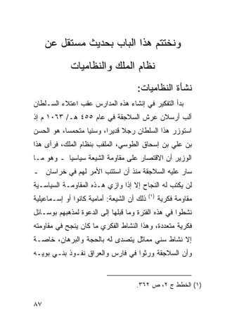 ‫ﻭﻨﺨﺘﺘﻡ ﻫﺫﺍ ﺍﻟﺒﺎﺏ ﺒﺤﺩﻴﺙ ﻤﺴﺘﻘل ﻋﻥ‬
             ‫ﻨﻅﺎﻡ ﺍﻟﻤﻠﻙ ﻭﺍﻟﻨﻅﺎﻤﻴﺎﺕ‬
                                     ‫ﻨﺸﺄﺓ ﺍﻟﻨﻅﺎﻤﻴﺎﺕ:‬
‫ﺒﺩﺃ ﺍﻟﺘﻔﻜﻴﺭ ﻓﻲ ﺇﻨﺸﺎﺀ ﻫﺫﻩ ﺍﻟﻤﺩﺍﺭﺱ ﻋﻘﺏ ﺍﻋﺘﻼﺀ ﺍﻟﺴـﻠﻁﺎﻥ‬
‫ﺃﻟﺏ ﺃﺭﺴﻼﻥ ﻋﺭﺵ ﺍﻟﺴﻼﺠﻘﺔ ﻓﻲ ﻋﺎﻡ ٥٥٤ ﻫـ/ ٣٦٠١ ﻡ ﺇﺫ‬
‫ﺍﺴﺘﻭﺯﺭ ﻫﺫﺍ ﺍﻟﺴﻠﻁﺎﻥ ﺭﺠﻼ ﻗﺩﻴ ‪‬ﺍ، ﻭﺴﻨ ‪‬ﺎ ﻤﺘﺤﻤ ‪‬ﺎ، ﻫﻭ ﺍﻟﺤﺴﻥ‬
           ‫ﺴ‬       ‫ﻴ‬       ‫ﹰ ﺭ‬
‫ﺒﻥ ﻋﻠﻲ ﺒﻥ ﺇﺴﺤﺎﻕ ﺍﻟﻁﻭﺴﻲ، ﺍﻟﻤﻠﻘﺏ ﺒﻨﻅﺎﻡ ﺍﻟﻤﻠﻙ، ﻓﺭﺃﻯ ﻫﺫﺍ‬
‫ﺍﻟﻭﺯﻴﺭ ﺃﻥ ﺍﻻﻗﺘﺼﺎﺭ ﻋﻠﻰ ﻤﻘﺎﻭﻤﺔ ﺍﻟﺸﻴﻌﺔ ﺴﻴﺎﺴ ‪‬ﺎ ـ ﻭﻫﻭ ﻤـﺎ‬
           ‫ﻴ‬
‫ﺴﺎﺭ ﻋﻠﻴﻪ ﺍﻟﺴﻼﺠﻘﺔ ﻤﻨﺫ ﺃﻥ ﺍﺴﺘﺘﺏ ﺍﻷﻤﺭ ﻟﻬﻡ ﻓﻲ ﺨﺭﺍﺴﺎﻥ ـ‬
‫ﻟﻥ ﻴﻜﺘﺏ ﻟﻪ ﺍﻟﻨﺠﺎﺡ ﺇﻻ ﺇﺫﺍ ﻭﺍﺯﻱ ﻫـﺫﻩ ﺍﻟﻤﻘﺎﻭﻤـﺔ ﺍﻟﺴﻴﺎﺴـﻴﺔ‬
                                            ‫)١(‬
‫ﺫﻟﻙ ﺃﻥ ﺍﻟﺸﻴﻌﺔ: ﺃﻤﺎﻤﻴﺔ ﻜﺎﻨﻭﺍ ﺃﻭ ﺇﺴـﻤﺎﻋﻴﻠﻴﺔ‬         ‫ﻤﻘﺎﻭﻤﺔ ﻓﻜﺭﻴﺔ‬
‫ﻨﺸﻁﻭﺍ ﻓﻲ ﻫﺫﻩ ﺍﻟﻔﺘﺭﺓ ﻭﻤﺎ ﻗﺒﻠﻬﺎ ﺇﻟﻰ ﺍﻟﺩﻋﻭﺓ ﻟﻤﺫﻫﺒﻬﻡ ﺒﻭﺴـﺎﺌل‬
‫ﻓﻜﺭﻴﺔ ﻤﺘﻌﺩﺩﺓ، ﻭﻫﺫﺍ ﺍﻟﻨﺸﺎﻁ ﺍﻟﻔﻜﺭﻱ ﻤﺎ ﻜﺎﻥ ﻴﻨﺠﺢ ﻓﻲ ﻤﻘﺎﻭﻤﺘﻪ‬
‫ﺇﻻ ﻨﺸﺎﻁ ﺴﻨﻲ ﻤﻤﺎﺜل ﻴﺘﺼﺩﻯ ﻟﻪ ﺒﺎﻟﺤﺠﺔ ﻭﺍﻟﺒﺭﻫﺎﻥ، ﺨﺎﺼـﺔ‬
‫ﻭﺃﻥ ﺍﻟﺴﻼﺠﻘﺔ ﻭﺭﺜﻭﺍ ﻓﻲ ﻓﺎﺭﺱ ﻭﺍﻟﻌﺭﺍﻕ ﻨﻔـﻭﺫ ﺒﻨـﻲ ﺒﻭﻴـﻪ‬


                                     ‫)١( ﺍﻟﺨﻁﻁ ﺝ ٢، ﺹ ٢٦٣.‬

‫٧٨‬
 