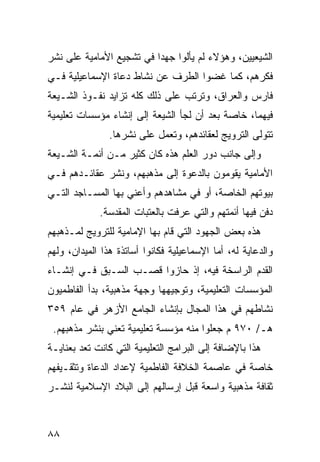 ‫ﺍﻟﺸﻴﻌﻴﻴﻥ، ﻭﻫﺅﻻﺀ ﻟﻡ ﻴﺄﻟﻭﺍ ﺠﻬ ‪‬ﺍ ﻓﻲ ﺘﺸﺠﻴﻊ ﺍﻷﻤﺎﻤﻴﺔ ﻋﻠﻰ ﻨﺸﺭ‬
                          ‫ﺩ‬
‫ﻓﻜﺭﻫﻡ، ﻜﻤﺎ ﻏﻀﻭﺍ ﺍﻟﻁﺭﻑ ﻋﻥ ﻨﺸﺎﻁ ﺩﻋﺎﺓ ﺍﻹﺴﻤﺎﻋﻴﻠﻴﺔ ﻓـﻲ‬
‫ﻓﺎﺭﺱ ﻭﺍﻟﻌﺭﺍﻕ، ﻭﺘﺭﺘﺏ ﻋﻠﻰ ﺫﻟﻙ ﻜﻠﻪ ﺘﺯﺍﻴﺩ ﻨﻔـﻭﺫ ﺍﻟﺸـﻴﻌﺔ‬
‫ﻓﻴﻬﻤﺎ، ﺨﺎﺼﺔ ﺒﻌﺩ ﺃﻥ ﻟﺠﺄ ﺍﻟﺸﻴﻌﺔ ﺇﻟﻰ ﺇﻨﺸﺎﺀ ﻤﺅﺴﺴﺎﺕ ﺘﻌﻠﻴﻤﻴﺔ‬
                ‫ﺘﺘﻭﻟﻰ ﺍﻟﺘﺭﻭﻴﺞ ﻟﻌﻘﺎﺌﺩﻫﻡ، ﻭﺘﻌﻤل ﻋﻠﻰ ﻨﺸﺭﻫﺎ.‬
‫ﻭﺇﻟﻰ ﺠﺎﻨﺏ ﺩﻭﺭ ﺍﻟﻌﻠﻡ ﻫﺫﻩ ﻜﺎﻥ ﻜﺜﻴﺭ ﻤـﻥ ﺃﺌﻤـﺔ ﺍﻟﺸـﻴﻌﺔ‬
‫ﺍﻷﻤﺎﻤﻴﺔ ﻴﻘﻭﻤﻭﻥ ﺒﺎﻟﺩﻋﻭﺓ ﺇﻟﻰ ﻤﺫﻫﺒﻬﻡ، ﻭﻨﺸﺭ ﻋﻘﺎﺌـﺩﻫﻡ ﻓـﻲ‬
‫ﺒﻴﻭﺘﻬﻡ ﺍﻟﺨﺎﺼﺔ، ﺃﻭ ﻓﻲ ﻤﺸﺎﻫﺩﻫﻡ ﻭﺃﻋﻨﻲ ﺒﻬﺎ ﺍﻟﻤﺴـﺎﺠﺩ ﺍﻟﺘـﻲ‬
             ‫ﺩﻓﻥ ﻓﻴﻬﺎ ﺃﺌﻤﺘﻬﻡ ﻭﺍﻟﺘﻲ ﻋﺭﻓﺕ ﺒﺎﻟﻌﺘﺒﺎﺕ ﺍﻟﻤﻘﺩﺴﺔ.‬
‫ﻫﺫﻩ ﺒﻌﺽ ﺍﻟﺠﻬﻭﺩ ﺍﻟﺘﻲ ﻗﺎﻡ ﺒﻬﺎ ﺍﻹﻤﺎﻤﻴﺔ ﻟﻠﺘﺭﻭﻴﺞ ﻟﻤـﺫﻫﺒﻬﻡ‬
‫ﻭﺍﻟﺩﻋﺎﻴﺔ ﻟﻪ، ﺃﻤﺎ ﺍﻹﺴﻤﺎﻋﻴﻠﻴﺔ ﻓﻜﺎﻨﻭﺍ ﺃﺴﺎﺘﺫﺓ ﻫﺫﺍ ﺍﻟﻤﻴﺩﺍﻥ، ﻭﻟﻬﻡ‬
‫ﺍﻟﻘﺩﻡ ﺍﻟﺭﺍﺴﺨﺔ ﻓﻴﻪ، ﺇﺫ ﺤﺎﺯﻭﺍ ﻗﺼـﺏ ﺍﻟﺴـﺒﻕ ﻓـﻲ ﺇﻨﺸـﺎﺀ‬
‫ﺍﻟﻤﺅﺴﺴﺎﺕ ﺍﻟﺘﻌﻠﻴﻤﻴﺔ، ﻭﺘﻭﺠﻴﻬﻬﺎ ﻭﺠﻬﺔ ﻤﺫﻫﺒﻴﺔ، ﺒﺩﺃ ﺍﻟﻔﺎﻁﻤﻴﻭﻥ‬
‫ﻨﺸﺎﻁﻬﻡ ﻓﻲ ﻫﺫﺍ ﺍﻟﻤﺠﺎل ﺒﺈﻨﺸﺎﺀ ﺍﻟﺠﺎﻤﻊ ﺍﻷﺯﻫﺭ ﻓﻲ ﻋﺎﻡ ٩٥٣‬
 ‫ﻫـ/ ٠٧٩ ﻡ ﺠﻌﻠﻭﺍ ﻤﻨﻪ ﻤﺅﺴﺴﺔ ﺘﻌﻠﻴﻤﻴﺔ ﺘﻌﻨﻲ ﺒﻨﺸﺭ ﻤﺫﻫﺒﻬﻡ.‬
‫ﻫﺫﺍ ﺒﺎﻹﻀﺎﻓﺔ ﺇﻟﻰ ﺍﻟﺒﺭﺍﻤﺞ ﺍﻟﺘﻌﻠﻴﻤﻴﺔ ﺍﻟﺘﻲ ﻜﺎﻨﺕ ﺘﻌﺩ ﺒﻌﻨﺎﻴـﺔ‬
‫ﺨﺎﺼﺔ ﻓﻲ ﻋﺎﺼﻤﺔ ﺍﻟﺨﻼﻓﺔ ﺍﻟﻔﺎﻁﻤﻴﺔ ﻹﻋﺩﺍﺩ ﺍﻟﺩﻋﺎﺓ ﻭﺘﺜﻘـﻴﻔﻬﻡ‬
‫ﺜﻘﺎﻓﺔ ﻤﺫﻫﺒﻴﺔ ﻭﺍﺴﻌﺔ ﻗﺒل ﺇﺭﺴﺎﻟﻬﻡ ﺇﻟﻰ ﺍﻟﺒﻼﺩ ﺍﻹﺴﻼﻤﻴﺔ ﻟﻨﺸـﺭ‬



‫٨٨‬
 