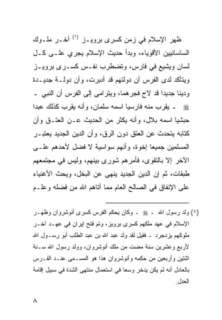 ‫)١(‬
‫ﺁﺨـﺭ ﻤﻠـﻭﻙ‬            ‫ﻅﻬﺭ ﺍﻹﺴﻼﻡ ﻓﻲ ﺯﻤﻥ ﻜﺴﺭﻯ ﺒﺭﻭﻴـﺯ‬
‫ﺍﻟﺴﺎﺴﺎﻨﻴﻴﻥ ﺍﻷﻗﻭﻴﺎﺀ، ﻭﺒﺩﺃ ﺤﺩﻴﺙ ﺍﻹﺴﻼﻡ ﻴﺠﺭﻱ ﻋﻠـﻰ ﻜـل‬
‫ﻟﺴﺎﻥ ﻭﻴﺸﻴﻊ ﻓﻲ ﻓﺎﺭﺱ، ﻭﺘﻀﻁﺭﺏ ﻨﻔـﺱ ﻜﺴـﺭﻯ ﺒﺭﻭﻴـﺯ‬
‫ﻭﻴﺘﺄﻜﺩ ﻟﺩﻯ ﺍﻟﻔﺭﺱ ﺃﻥ ﺩﻭﻟﺘﻬﻡ ﻗﺩ ﺃﺩﺒﺭﺕ، ﻭﺃﻥ ﺩﻭﻟـﺔ ﺠﺩﻴـﺩﺓ‬
‫ﻭﺩﻴ ﹰﺎ ﺠﺩﻴ ‪‬ﺍ ﻗﺩ ﻻﺡ ﻓﺠﺭﻫﻤﺎ، ﻭﻴﺘﺭﺍﻤﻰ ﺇﻟﻰ ﺍﻟﻔﺭﺱ ﺃﻥ ﺍﻟﻨﺒﻲ ـ‬
                                            ‫ﺩ‬      ‫ﻨ‬
‫‪ ‬ـ ﻴﻘ ‪‬ﺏ ﻤﻨﻪ ﻓﺎﺭﺴ ‪‬ﺎ ﺍﺴﻤﻪ ﺴﻠﻤﺎﻥ، ﻭﺃﻨﻪ ﻴﻘ ‪‬ﺏ ﻜﺫﻟﻙ ﻋﺒ ‪‬ﺍ‬
 ‫ﺩ‬          ‫ﺭ‬                      ‫ﻴ‬           ‫ﺭ‬
‫ﺤﺒﺸ ‪‬ﺎ ﺍﺴﻤﻪ ﺒﻼل، ﻭﺃﻨﻪ ﻴﻜﺜﺭ ﻤﻥ ﺍﻟﺤﺩﻴﺙ ﻋـﻥ ﺍﻟﻌﺘـﻕ ﻭﺃﻥ‬
                                              ‫ﻴ‬
‫ﻜﺘﺎﺒﻪ ﻴﺘﺤﺩﺙ ﻋﻥ ﺍﻟﻌﺘﻕ ﺩﻭﻥ ﺍﻟﺭﻕ، ﻭﺃﻥ ﺍﻟﺩﻴﻥ ﺍﻟﺠﺩﻴﺩ ﻴﻌﺘﺒـﺭ‬
‫ﺍﻟﻤﺴﻠﻤﻴﻥ ﺠﻤﻴ ‪‬ﺎ ﺇﺨﻭﺓ، ﻭﺃﻨﻬﻡ ﺴﻭﺍﺴﻴﺔ ﻻ ﻓﻀل ﻷﺤﺩﻫﻡ ﻋﻠـﻰ‬
                                     ‫ﻌ‬
‫ﺍﻵﺨﺭ ﺇﻻ ﺒﺎﻟﺘﻘﻭﻯ، ﻓﺄﻤﺭﻫﻡ ﺸﻭﺭﻯ ﺒﻴﻨﻬﻡ، ﻭﻟﻴﺱ ﻓﻲ ﻤﺠﺘﻤﻌﻬﻡ‬
‫ﻁﺒﻘﺎﺕ، ﺜﻡ ﺇﻥ ﺍﻟﺩﻴﻥ ﺍﻟﺠﺩﻴﺩ ﻴﻨﻬﻰ ﻋﻥ ﺍﻟﺒﺨل، ﻭﻴﺤﺙ ﺍﻷﻏﻨﻴﺎﺀ‬
‫ﻋﻠﻰ ﺍﻹﻨﻔﺎﻕ ﻓﻲ ﺍﻟﺼﺎﻟﺢ ﺍﻟﻌﺎﻡ ﻤﻤﺎ ﺃﺘﺎﻫﻡ ﺍﷲ ﻤﻥ ﻓﻀﻠﻪ ﻭﻋﹶـﻡ‬
  ‫ﻠ‬


‫)١( ﻭﻟﺩ ﺭﺴﻭل ﺍﷲ ـ ‪ ‬ـ ﻭﻜﺎﻥ ﻴﺤﻜﻡ ﺍﻟﻔﺭﺱ ﻜﺴﺭﻯ ﺃﻨﻭﺸﺭﻭﺍﻥ ﻭﻅﻬـﺭ‬
‫ﺍﻹﺴﻼﻡ ﻓﻲ ﻋﻬﺩ ﻤﻠﻜﻬﻡ ﻜﺴﺭﻯ ﺒﺭﻭﻴﺯ، ﻭﺘﻡ ﻓﺘﺢ ﺇﻴﺭﺍﻥ ﻓﻲ ﻋﻬـﺩ ﺁﺨـﺭ‬
‫ﻤﻠﻭﻜﻬﻡ ﻴﺯﺩﺠﺭﺩ ـ ﻓﻘﻴل ﻟﻘﺩ ﻭﻟﺩ ﻋﺒﺩ ﺍﷲ ﺒﻥ ﻋﺒﺩ ﺍﻟﻁﻠﺏ ﺃﺒﻭ ﺭﺴـﻭل ﺍﷲ‬
‫ﻷﺭﺒﻊ ﻭﻋﺸﺭﻴﻥ ﺴﻨﺔ ﻤﻀﺕ ﻤﻥ ﻤﻠﻙ ﺃﻨﻭﺸﺭﻭﺍﻥ، ﻭﻭﻟﺩ ﺭﺴﻭل ﺍﷲ ﺴـﻨﺔ‬
‫ﺍﺜﻨﺘﻴﻥ ﻭﺃﺭﺒﻌﻴﻥ ﻤﻥ ﺤﻜﻤﻪ ﻭﺃﻨﻭﺸﺭﻭﺍﻥ ﻫﺫﺍ ﻫﻭ ﺍﻟﻤﺴـﻤﻰ ﻋﻨـﺩ ﺍﻟﻔـﺭﺱ‬
‫ﺒﺎﻟﻌﺎﺩل ﺃﻨﻪ ﻟﻡ ﻴﻜﻥ ﻴﺩﺨﺭ ﻭﺴ ‪‬ﺎ ﻓﻲ ﺍﺴﺘﻌﻤﺎل ﻤﻨﺘﻬﻰ ﺍﻟﺸﺩﺓ ﻓﻲ ﺴﺒﻴل ﺇﻗﺎﻤﺔ‬
                                      ‫ﻌ‬
                                                            ‫ﺍﻟﻌﺩل.‬

‫٨‬
 