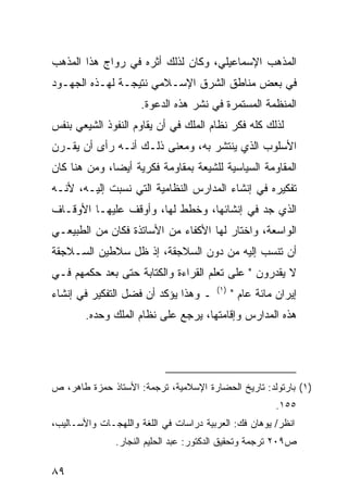 ‫ﺍﻟﻤﺫﻫﺏ ﺍﻹﺴﻤﺎﻋﻴﻠﻲ، ﻭﻜﺎﻥ ﻟﺫﻟﻙ ﺃﺜﺭﻩ ﻓﻲ ﺭﻭﺍﺝ ﻫﺫﺍ ﺍﻟﻤﺫﻫﺏ‬
‫ﻓﻲ ﺒﻌﺽ ﻤﻨﺎﻁﻕ ﺍﻟﺸﺭﻕ ﺍﻹﺴـﻼﻤﻲ ﻨﺘﻴﺠـﺔ ﻟﻬـﺫﻩ ﺍﻟﺠﻬـﻭﺩ‬
                      ‫ﺍﻟﻤﻨﻅﻤﺔ ﺍﻟﻤﺴﺘﻤﺭﺓ ﻓﻲ ﻨﺸﺭ ﻫﺫﻩ ﺍﻟﺩﻋﻭﺓ.‬
‫ﻟﺫﻟﻙ ﻜﻠﻪ ﻓﻜﺭ ﻨﻅﺎﻡ ﺍﻟﻤﻠﻙ ﻓﻲ ﺃﻥ ﻴﻘﺎﻭﻡ ﺍﻟﻨﻔﻭﺫ ﺍﻟﺸﻴﻌﻲ ﺒﻨﻔﺱ‬
‫ﺍﻷﺴﻠﻭﺏ ﺍﻟﺫﻱ ﻴﻨﺘﺸﺭ ﺒﻪ، ﻭﻤﻌﻨﻰ ﺫﻟـﻙ ﺃﻨـﻪ ﺭﺃﻯ ﺃﻥ ﻴﻘـﺭﻥ‬
‫ﺍﻟﻤﻘﺎﻭﻤﺔ ﺍﻟﺴﻴﺎﺴﻴﺔ ﻟﻠﺸﻴﻌﺔ ﺒﻤﻘﺎﻭﻤﺔ ﻓﻜﺭﻴﺔ ﺃﻴ ‪‬ﺎ، ﻭﻤﻥ ﻫﻨﺎ ﻜﺎﻥ‬
              ‫ﻀ‬
‫ﺘﻔﻜﻴﺭﻩ ﻓﻲ ﺇﻨﺸﺎﺀ ﺍﻟﻤﺩﺍﺭﺱ ﺍﻟﻨﻅﺎﻤﻴﺔ ﺍﻟﺘﻲ ﻨﺴﺒﺕ ﺇﻟﻴـﻪ، ﻷﻨـﻪ‬
‫ﺍﻟﺫﻱ ﺠﺩ ﻓﻲ ﺇﻨﺸﺎﺌﻬﺎ، ﻭﺨﻁﻁ ﻟﻬﺎ، ﻭﺃﻭﻗﻑ ﻋﻠﻴﻬـﺎ ﺍﻷﻭﻗـﺎﻑ‬
‫ﺍﻟﻭﺍﺴﻌﺔ، ﻭﺍﺨﺘﺎﺭ ﻟﻬﺎ ﺍﻷﻜﻔﺎﺀ ﻤﻥ ﺍﻷﺴﺎﺘﺫﺓ ﻓﻜﺎﻥ ﻤﻥ ﺍﻟﻁﺒﻴﻌـﻲ‬
‫ﺃﻥ ﺘﻨﺴﺏ ﺇﻟﻴﻪ ﻤﻥ ﺩﻭﻥ ﺍﻟﺴﻼﺠﻘﺔ، ﺇﺫ ﻅل ﺴﻼﻁﻴﻥ ﺍﻟﺴـﻼﺠﻘﺔ‬
‫ﻻ ﻴﻘﺩﺭﻭﻥ " ﻋﻠﻰ ﺘﻌﻠﻡ ﺍﻟﻘﺭﺍﺀﺓ ﻭﺍﻟﻜﺘﺎﺒﺔ ﺤﺘﻰ ﺒﻌﺩ ﺤﻜﻤﻬﻡ ﻓـﻲ‬
                                        ‫)١(‬
‫ـ ﻭﻫﺫﺍ ﻴﺅﻜﺩ ﺃﻥ ﻓﻀل ﺍﻟﺘﻔﻜﻴﺭ ﻓﻲ ﺇﻨﺸﺎﺀ‬           ‫ﺇﻴﺭﺍﻥ ﻤﺎﺌﺔ ﻋﺎﻡ "‬
        ‫ﻫﺫﻩ ﺍﻟﻤﺩﺍﺭﺱ ﻭﺇﻗﺎﻤﺘﻬﺎ، ﻴﺭﺠﻊ ﻋﻠﻰ ﻨﻅﺎﻡ ﺍﻟﻤﻠﻙ ﻭﺤﺩﻩ.‬




‫)١( ﺒﺎﺭﺘﻭﻟﺩ: ﺘﺎﺭﻴﺦ ﺍﻟﺤﻀﺎﺭﺓ ﺍﻹﺴﻼﻤﻴﺔ، ﺘﺭﺠﻤﺔ: ﺍﻷﺴﺘﺎﺫ ﺤﻤﺯﺓ ﻁﺎﻫﺭ، ﺹ‬
                                                        ‫٥٥١.‬
‫ﺍﻨﻅﺭ/ ﻴﻭﻫﺎﻥ ﻓﻙ: ﺍﻟﻌﺭﺒﻴﺔ ﺩﺭﺍﺴﺎﺕ ﻓﻲ ﺍﻟﻠﻐﺔ ﻭﺍﻟﻠﻬﺠـﺎﺕ ﻭﺍﻷﺴـﺎﻟﻴﺏ،‬
               ‫ﺹ٩٠٢ ﺘﺭﺠﻤﺔ ﻭﺘﺤﻘﻴﻕ ﺍﻟﺩﻜﺘﻭﺭ: ﻋﺒﺩ ﺍﻟﺤﻠﻴﻡ ﺍﻟﻨﺠﺎﺭ.‬

‫٩٨‬
 